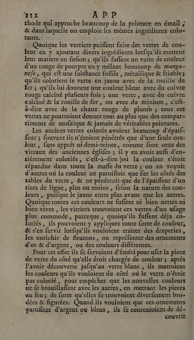 thode qui approche beaucoup de la peinture en émail &amp; dans laquelle on emploie les mêmes ingrédients colo- rants. Quoique les verriers puiflent faire des verres de cou- leur en y ajoutant divers ingrédients lorfqu'ils mettent leur matiere en fufion; qu’ils faffent un verre de couleur d’un rouge de pourpre en y mêlant beaucoup de ranga- zefe, qui eft une fubftance foflile , métallique &amp; friable; ae colorient le verre en jaune avec de la rouiile de #er ; qu'ils lui donnent une couleur bleue avec du cuivre rouge calciné plufieurs fois 3 une verte , avec du cuivre cilciné. &amp; la rouille de fer, ou avec du minium, c’eft- à-dire avec de la chaux rouge de plomb ; tous ces verres ne pourroient donner tout au plus que des compar- timents de mofaïque &amp; jamais de véritables peintures. Les anciens verres colorés avoient beaucoup d’épaif- feur ; fouvent ils n’étoient pénétrés que d’une feule cou- leur , fans apprêt ni demi-teinte, comme font ceux des vitraux des anciennes églifes 3 il y en avoit aufli d’en- tiérement coloriés, c’eft-à-dire jou la couleur s’étoit répandue dans toute la mafle du verre ; on en voyoit d’autres où la couleur ne paroifloit que fur les côtés des tables du verre, &amp; ne pénétroit que de l'épaiffeur d’un tiers de ligne, plus ou moins , felon la nature des cou- leurs , puifque le jaune entre plus avant aa les autres. Quoique toutes ces couleurs ne fuflent ni bien nettes ni bien vives , les vitriers trouvoient ces verres d’un ufage plus commode, parceque , quoiqu'ils fuffent déja co- loriés , ils pouvoient y appliquer toute forte de couleur, &amp; s’en fervir lorfqu’ils vouloient traiter des draperies , les enrichir de fleurons, ou repréfenter des ornements d’or &amp; d'argent, ou des couleurs différentes. Pour cet effet ils fe fervoient d’éméri pour ufer la piece de verre du côté qu’elle étoit chargée de couleur ; après l'avoir découverte jufqu’au verre blanc, ils mettoient es couleurs qu’ils vouloient du côté ou le verre n’étoit pas colorié , pour empêcher que les nouvelles couleurs ne fe brouillaffent avec les autres , en mettant les pieces au feu; de forte qu’elles fe trouvoient diverfement bro- dées &amp; figurées. Quand ils vouloient que ces ornements paruffent d'argent ou bleus , ils fe contentoient de dé- couvrir