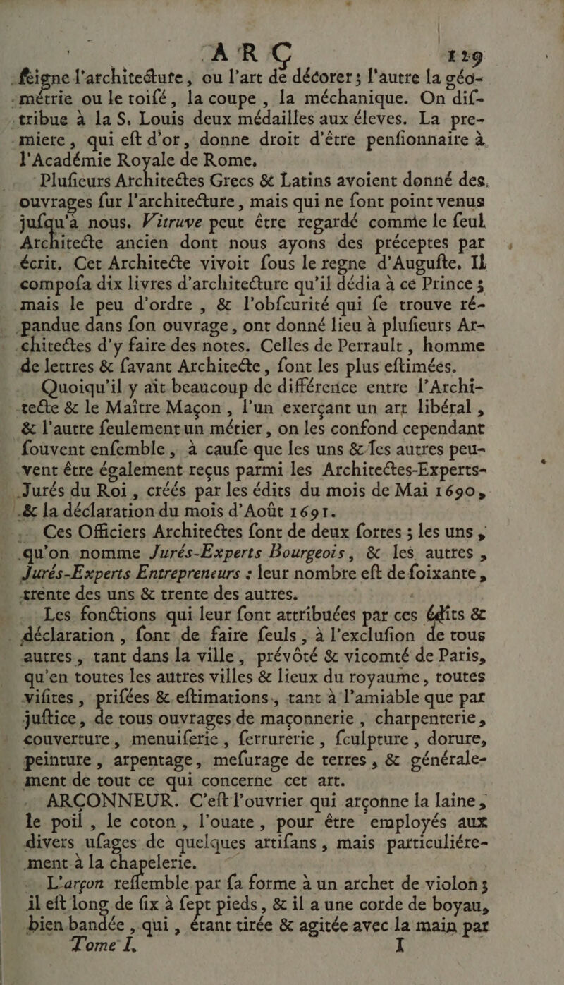 | | AR C 129 -féigne l’architeétute, ou l’art de décorer; l'autre la géo- -métrie ou le toifé, la coupe , la méchanique. On dif- :tribue à la S, Louis deux médailles aux éleves. La pre- -miere, qui eft d’or, donne droit d’être penfonnaire à. l'Académie Royale de Rome, Plufieurs Atthitetes Grecs &amp; Latins avoient donné des, ouvrages fur l'architecture, mais qui ne font point venus jufqu’à nous. Vitruve peut être regardé comme le feul. Architecte ancien dont nous ayons des préceptes par écrit, Cet Architeéte vivoit fous le regne d’Augufñte, IL compofa dix livres d'architecture qu’il dédia à ce Princes mais le peu d'ordre , &amp; l'obfcurité qui fe trouve ré- -pandue dans fon ouvrage, ont donné lieu à plufieuts Ar- _.chitectes d'y faire des notes. Celles de Perrault , homme de lettres &amp; favant Architeéte, font les plus eftimées. Quoiqu'il y ait beaucoup de différence entre l’Archi- teéte &amp; le Maître Maçon , l’un exerçant un art libéral, &amp; l'autre feulementun métier, on les confond cependant fouvent enfemble , à caufe que les uns &amp;-fes autres peu- vent être également reçus parmi les Architectes-Experts- _Jurés du Roi , créés par les édits du mois de Mai 1690, .&amp; la déclaration du mois d’Août 1691. .… Ces Officiers Architectes font de deux fortes ; les uns, qu'on nomme Jurés-Experts Bourgeois, &amp; les autres , Jurés-Experts Entrepreneurs : leur nombre eft de foixante, trente des uns &amp; trente des autres. A0 … Les fon@ions qui leur font attribuées par ces Édîts &amp;c . déclaration , font de faire feuls , à l’exclufion de tous autres, tant dans la ville, prévôté &amp; vicomté de Paris, qu'en toutes les autres villes &amp; lieux du royaume, toutes vifites , prifées &amp;.eftimations:, tant à l’amiable que par juftice, Le tous ouvrages de maçonnerie , charpenterie, couverture, menuiferie, ferrurerie , fculpture , dorure, . peinture, arpentage, mefurage de terres , &amp; générale- * ment de tout ce qui concerne cet art. ARÇCONNEUR. C’eit l’ouvrier qui arçonne la laine, le poil , le coton, l’ouate, pour être employés aux divers ufages de quelques attifans, mais particuliére- ment. la chapelerie. :. L'arçon DRE par fa forme à un archet de violon; il eft lon de fix à fept pieds, &amp; il a une corde de boyau, bien bandée , qui , étant tirée &amp; agitée avec la main par