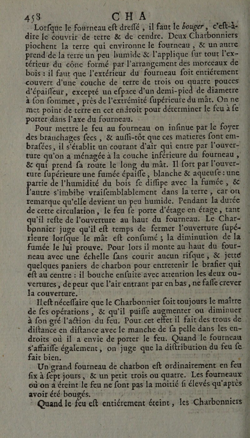 455 CHA Fi Lorfane le fourneau eft dreffé , il faut le bouger, c’eft-à- dire Le couvrir de terre &amp; de cendre. Deux Chatbonniers piochent la terre qui environne le fourneau , &amp; un autre prend de la terie un peu humide &amp; l'applique fur tout l'ex- térieur du cônc formé par l’arrangement des morcéaux de bois : il faut que l'extérieur du fourneau foit entiérement couvert d'une couche de terre de trois ou quatre pouces d'épaifleur, excepté un efpace d’un demi-pied de diametre à {on fommet , près de l'extrémité fupérieute du mât. Onne met point de terre en cet endroit pour déterminer le feu à fe porter dans l’axe du fourneau. pes Pour mettre le feu au fourneau on infinue par le foyer des branchages fecs , &amp; aufli-tôt que ces matieres font em- brafées, il s'établit un courant d’air qui entre par l'ouver- ture qu'on a ménagée à la couche inférieure du fourneau , &amp; qui prend fa route le long du mât. Il fort par l'ouver- ture fupérieure une fumée épaifle, blanche &amp; aqueufe : une artie de l'humidité du bois fe diffipe avec la fumée , &amp; autre s’imbibe vraifemblablement dans la terre, caron remarque qu’elle devient un peu humide. Pendant la durée de cette circulation, le feu ê porte d'étage en étage, tant qu'il refte de l'ouverture au haut du fourneau. Le Char- bpnnier juge qu'il eft temps de fermer l'ouverture fupé- rieure lorfque le mât eft confume ; la diminution de la. fumée le lui prouve. Pour lors il monte au haut du four- neau avec une échelle fans courir aucun rifque, &amp; jette quelques paniers de charbon pour entretenir le brafier qui éft au centre : il bouche enfuite avec attention les deux ou- vertures , de peur que l’air entrant par en bas , ne fafle crever la couverture. | Ileft néceffaire que le Charbonnier foit toujours le maître. de fes opérations , &amp; qu'il puiffe augmenter ou diminuer à fon gré l'action du feu. Pour-cet effet il fait des trous de diftance en diftance avec le manche de fa pelle dans les en- droits où il a envie de porter le feu. Quand le fourneau s'affaifle également, on juge que la diftribution du feu fe fait bien. Le j Un grand fourneau de charbon eft ordinairement en feu . fix à fept jours, &amp; un petit trois ou quatre. Les fourneaux , où on a éteint le feu ne font pas la moitié fi élevés qu'après avoit été bougés. tr | 14.1 4 - Quand le feu eft entiérement éteint , les Charbonniers