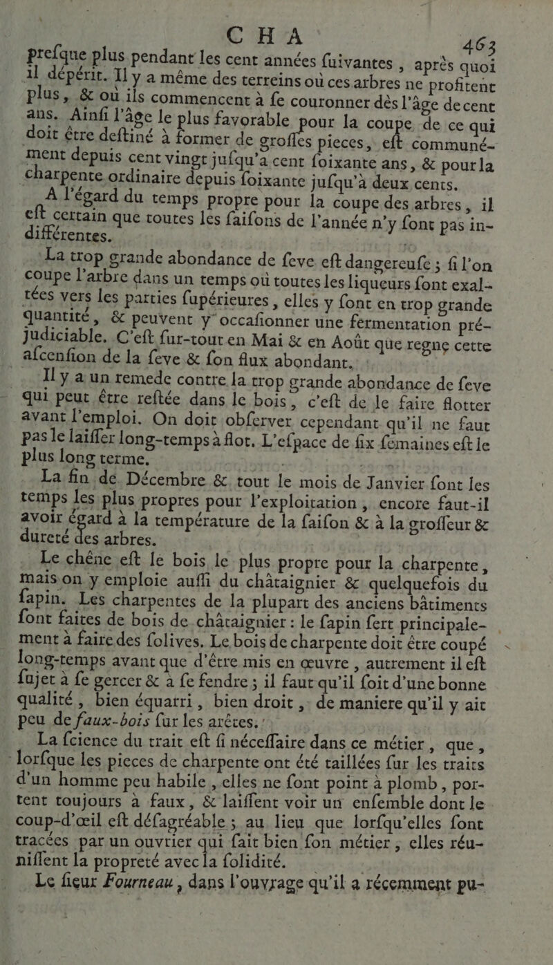 prefque plus pendant les cent années fuivantes , après quoi 11 dépérir. Il y a même des terreins où ces atbres ne profitent plus, &amp; où ils commencent à fe couronner dès l’âge decent ans, Ainf l'âgc le plus favorable pour la coupe de ce qui doit être deftiné à ag de SAS pieces, eft communé- ment depuis cent vingt jufqu’a cent foixante ans, &amp; pour la charpente ordinaire paie foixante jufqu'à deux cents. À l'égard du temps propre pour la coupe des arbres, il eft certain que toutes les faifons de l’année n’y font pas in- différentes. La trop grande abondance de feve eft dangereufe ; fi l’on coupe l'arbre dans un temps où toutes les liqueurs font exal- rées vers les parties fupérieures , elles y font en trop grande quantité, &amp; peuvent y occafonner une fermentation pré- judiciable. C'eft fur-touren Mai &amp; en Août que regnç cette afcenfion de la feve &amp; fon flux abondant. … Îly a un remede contre la trop grande abondance de feve qui peut être reftée dans le bois, c’eft de Je faire flotter avant l'emploi. On doit obferver cependant qu’il ne faut pas le laïffer long-temps à flot, L'efpace de fix femaines eft ie plus long terme. | 23e La fin de, Décembre &amp;. tout le mois de Janvier font les temps les plus propres pour l'exploitation , encore faut-il avoir égard à la température de la faifon &amp; à la groffeur &amp; dureté 1 arbres. Le chêne eft Ie bois le plus propre pour la charpente, mais on y emploie aufli du châtaignier &amp; quelquefois du fapin. Les charpentes de la plupart des anciens bâtiments font faites de bois de châtaignier : Le fapin fert principale- ment à faire des folives. Le bois de charpente doit étre coupé long-temps avant que d’être mis en œuvre , autrement il eft fujet à fe gercer &amp; à fe fendre ; il faut qu'il foit d'une bonne qualité, bien équarri, bien droit ,: de maniere qu'il y ait peu de faux-bois fur les arêtes. : La fcience du trait eft fi néceffaire dans ce métier, que, : lorfque les pieces de charpente ont été taillées {ur les traits d'un homme peu habile , elles ne font point à plomb, por- tent toujours à faux, &amp; laiffent voir un enfemble dont le coup-d'œil eft défagréable ; au lieu que lorfqu'elles font tracées par un ouvrier gl fait bien fon métier ; elles réu- niflent la propreté avec la folidité, Re Le fieur Fourneau , dans l'ouvrage qu’il a récemment pu-