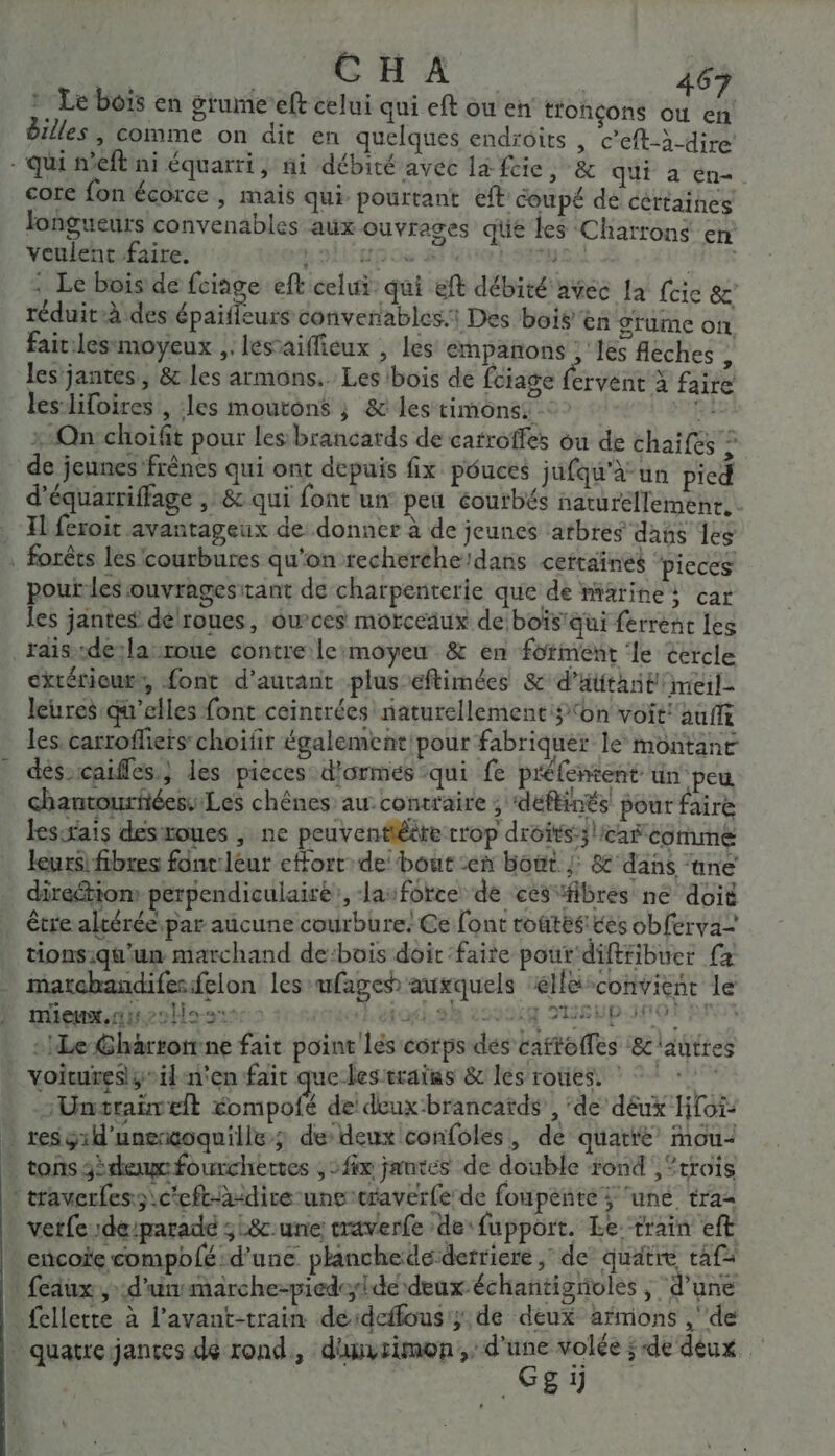 à Le bois en grumeeft celui qui eft ou en tfohçons ou en billes, comme on dit en quelques endroits , c’eft-à-dire - qui n'eft ni équarri, ni débité avec la feic, &amp; qui à en-. core fon écorce , mais qui pourtant eft coupé de cértaines longueurs convenables aux ouvrages qüe les Charrons en veulent faire. poltupos si tresse.) GR : Le bois de fciage eft celui: qui eft débité avec la fric &amp;c: réduit-à des épait eurs convenables1 Des bois'en gtume on, fait:lesmoyeux ,. les’aiffieux , les empañons ;'1es fléches à les'jantes, &amp; les armons.. Les bois de fciage fervent à faire les-lifoires , les moutons ; &amp; les timonsi RE : On choift pour les brancatds de carroffes ou de chaifes © de jeunes frènes qui ont depuis fix pouces jufqu'à un pied d’équarriffage , &amp; qui font un peu éourbés narurellemenr.…. Il feroit avantageux de: donner à de jeunes atbres dans es forêts les courbures qu'on recherche:dans certaines ‘pieces pout-les ouvragesitant de charpenterie que de miatine; car les jantes dé'roues, ou’ces morceaux de boïs'qui ferrent les raisdela-roue contre le:moyeu &amp; en fotment ‘le cercle extérieur, font d'autant plus eftimées &amp; d’attant meil- leures qu’elles font ceintrées naturellement $ on voit aufft les. carrofliers choifir également'pour fabriquer le montant dés-caifles.} les pieces d'armes qui fe préfentent un peu chantouriéessLes chênes au.contraire ; ‘déflinés pour faire leswais desxoues , ne peuventiéère crop droits;lcaf comme leurs! fibres fonc:léur effort de bout en bout |: &amp; dans ‘ane direétion perpendiculairé’, lasforce de ces“fibres ne doit étre altéréepar aucune courbure. Ce font toftés ces obferva- tions:qu'un marchand de:bois doit ‘faite pout'diftribuer fa matchandifesfelon les-ufage auxquels ‘éllé-convienr le mieunx,nisollo st héjori.ah 229014 SUEUPIOR RAT : Le Gharronrne fait point lés corps dés caftoifes ‘&amp;c autres voitunesÿeil n'en fait que-lestrains &amp; les roues. ‘Unstrañvelt éompofé de deux:brancatds, ‘de déux Hoi: … resgid'unencoquille; de deux confoles, de quatre ou tons dem fourchertes , fx jantes de double rond , “trois traverles;\c'eft--dire-unercraverfe: de foupenté ; une, tra verfede/paradé ;L&amp;c:une traverfe de fupport. Le train eft _cncoie compblé: d'une planchede derriere, de quatre taf faux, d'unsmarche-piedede deux-échañtigrioles y d'une fellette à l’avant-train deérdeflous';: de deux aHmons , de _ quatreijantes dé rond, dunvsimon;, RE j e + 2 }