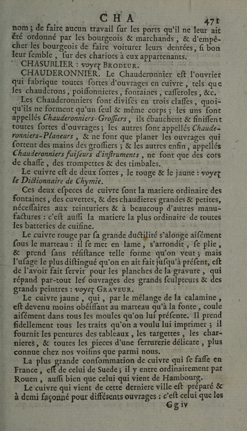 nom; de faire aucun travail fur les ports qu’il ne leur ait été ordonné par les bourgcois &amp; marchands, &amp; d'empé- cher les bourgeois de faire voiturer leurs denrées, fi bon leur femble , fur des chariots à eux appartenants. *: CHASUBLIER : voyez BRODEUR. IT CHAUDERONNIER. Le Chauderonnier eft l’ouvrier qui fabrique toutes fortes d'ouvrages en cuivre , tels que les chauderons, poiffonnieres , fontaines , cafferoles, &amp;c. Les Chauderonniers font divifés’en trois claffes, quoi- qu'ils ne forment qu'un feul &amp; même corps; les uns font appellés Chauderonniers-Grofiers , ils ébauchent &amp; finiflent toutes fortes d'ouvrages; les autres font appellés Chaude ronnters-Planeurs | &amp; ne font que planer les ouvrages qui fortent des mains des groffiers ; &amp; les autres enfin, appelés Chauderonniers faifeurs d'inffruments , ne font que des cors de chafle, des trompettes &amp; des timbales. Le cuivre eft de deux fortes, le rouge &amp; le jaune : voyez le Diitionnaire de Chymie. Ces deux efpeces de cuivre font la matiere ordinaire des fontaines , des cuvettes, &amp; des chaudieres grandes &amp; petites, néceffaires aux teinturiers &amp; à beaucoup d'autres manu- factures : c'eft auffi la matiere la plus ordinaire de toutes les batteries de cuifine. Le cuivre rouge par fa grande du&amp;ilité s’alonge aifément fous le marteau : il fe met en lame, s’arrondit, fe plie, &amp; prend fans réfiflance telle forme qu'on veut; mais l'ufage le plus diftingué qu'on en ait fait jufqu’à préfent, eft de l'avoir fait fervir pour les planches de la’gravure, a répand par-tout les ouvrages des grands fculpteurs &amp; des grands peintres : voyez GRAVEUR. s | Ë Le cuivre jaune , qui, par le mêlange de [a calamine, eft devenu moins obéiffant au marteau qu’à la fonte, coule aifément dans tous les moules qu’on lui préfente. Il prend fidellement tous les traits qu’on a voulu lui imprimer 3 il fournit les pentures des tableaux , les targettes , les char- nieres, &amp; toutes les pieces d'une ferrurerie délicate , plus connue chez nos voifins que parmi nous. La plus grande confommation de cuivre qui fe fafle en France, eff de celui de Suede; il y entre ordinairement par Rouen , aufli bien que celui qui vient de Hambourg. Rs Le cuivre qui vient de cette derniere ville eft prépas &amp; à demi façonné pour différents ouvrages : . celui que les | 5 &amp; 1