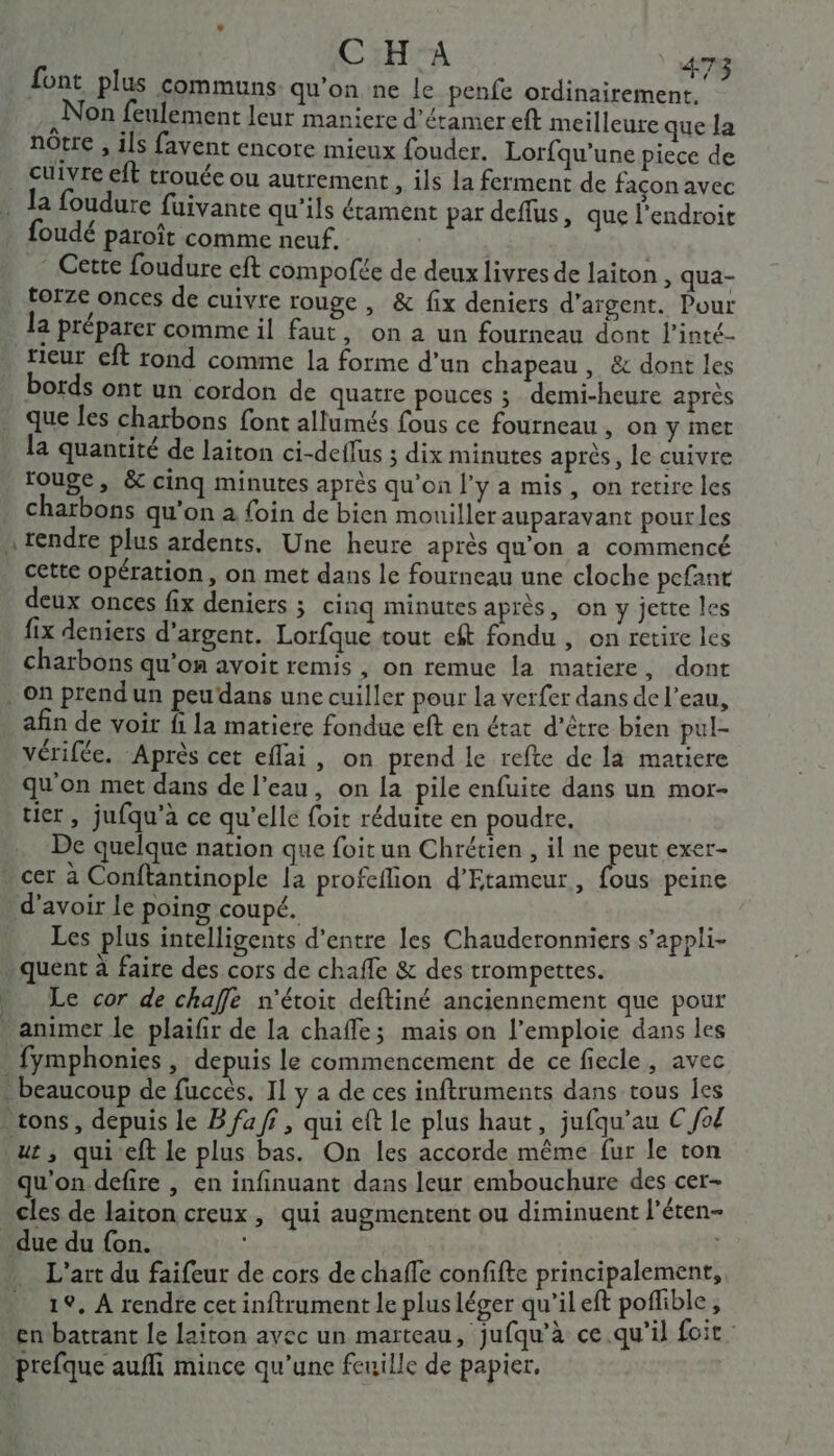 font plus communs qu'on ne le penfe ordinairement. Non feulement leur maniere d’étamereft meilleure que la notre , ils favent encore mieux fouder. Lorfqu’une piece de cuivre eft trouée ou autrement, ils la ferment de façon avec foudé paroît comme neuf. Cette foudure eft compofée de deux livres de laiton , qua- torze onces de cuivre rouge , &amp; fix deniers d'argent. Pour la préparer comme il faut, on a un fourneau dont l'inté- bords ont un cordon de quatre pouces ; demi-heure après que les charbons font allumés fous ce fourneau , On y met la quantité de laiton ci-deflus ; dix minutes après, le cuivre rouge, &amp; cinq minutes après qu'on l'y a mis, on retire les charbons qu’on à foin de bien mouiller auparavant pour les cette opération, on met dans le fourneau une cloche pefant deux onces fix deniers ; cinq minutes après, on y jette les fix deniers d'argent. Lorfque tout eft fondu , on retire les charbons qu'on avoit remis , on remue la matiere, dont afin de voir fi la matiere fondue eft en état d'être bien pul- Vérifée. Après cet eflai, on prend le refte de la matiere qu'on met dans de l’eau, on la pile enfuite dans un mor- tier, jufqu’a ce qu'elle foit réduite en poudre, De quelque nation que foitun Chrétien , il ne peut exer- cer à Conftantinople la profeflion d'Etameur, fous peine d’avoir le poing coupé. ) 1 Les plus intelligents d’entre les Chauderonniers s’appli- quent à faire des cors de chafle &amp; des trompettes. Le cor de chaffe n'étoit deftiné anciennement que pour animer le plaifir de la chafle; mais on l’emploie dans les fymphonies , depuis le commencement de ce fiecle, avec qu'on defire , en infinuant dans leur embouchure des cer- cles de laiton creux , qui augmentent ou diminuent l’éten- L'art du faifeur de cors de chaffe confifte principalement, 19, À rendre cet inftrument le plus léger qu'il eft poflible, en battant le laiton ayec un marteau, jufqu’à ce qu'il foit prefque aufi mince qu’une feuille de papier,