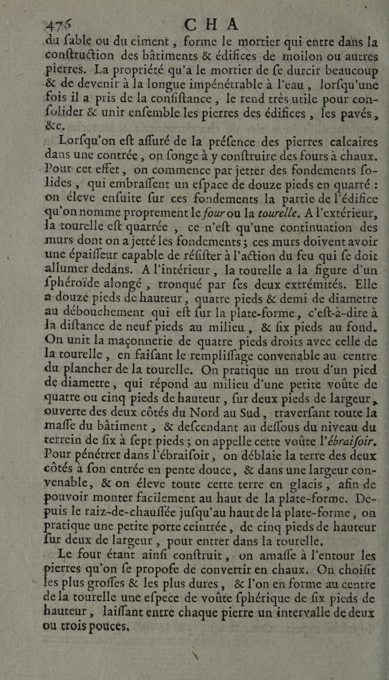 76 CHA du fable ou du ciment , forme le mortier qui entre dans 1a conftruction des bâtiments &amp; édifices de moilon ou’ autres pierres. La propriété qu'a le mortier de fe durcit beaucoup &amp; de devenir à la longue impénétrable à l’eau , lorfqu’une fois il a pris de la confiftance , le rend très utile pour con- fulider &amp; unir enfemble les pierres des édifices , les pavés, &amp;c. Lorfqu'on eft afluré de la préfence des pierres calcaires dans une contrée, on fonge à y conftruire des fours à chaux. - Pour cet effet, on commence par jetrer des fondements fo- lides , qui embraffent un efpace de douze pieds en quarré : on éleve enfuite fur ces fondements la partie de l’édifice qu'on nomme proprement le four ou la rourelle. A l'extérieur, la tourelle eft quarrée | ce n’eft qu'une continuation des murs dont on a jetté les fondements ; ces murs doivent avoir une épaifleur capable de réfifter à l’action du feu qui fe doit allumer dedans. A l’intérieur , la tourelle a la figure d’un fphéroïde alongé , tronqué par £es deux extrémités. Elle a douze pieds de hauteur, quatre pieds &amp; demi de diametre au débouchement qui eft fur la plate-forme, c’eft-a-dire à la diftance de neuf pieds au milieu, &amp; fix pieds au fond. On unit la maçonnerie de quatre pieds droits avec cellé de la tourelle, en faifant le rempliffage convenable au centre du plancher de la tourelle. On pratique un trou d’un pied de diametre, qui répond au milieu d’une petite voûte de quatre ou cinq pieds de hauteur , fur deux pieds de largeur. ouverte des deux côtés du Nord au Sud, traverfant toute la mafle du bâtiment , &amp; defcendant au deflous du niveau du terrein de fix à fept pieds ; on appelle cette voûte l'ébraifoir. Pour pénétrer dans l'ébraifoir, on déblaie la terre des deux venable, &amp; on éleve toute cette terre en glacis, afin de pouvoir monter facilement au haut de la plate-forme. De- puis le raiz-de-chauflée jufqu’au haut de la plate-forme, on pratique une petite porte ceintrée, de cinq pieds de hauteur fur deux de largeur , pour entrer dans la tourelle, Le four étant ainfi conftruit ,. on amafle à l’entour les pierres qu'on fe propofe de convertir en chaux. On choiïfit * les plus groffes &amp; les plus dures, &amp; l’on en forme au centre de [a tourelle une efpece de voûte fphérique de-fix pieds de hauteur, laiffant entre chaque pierre un intervalle de deux Ou trois pouces, :