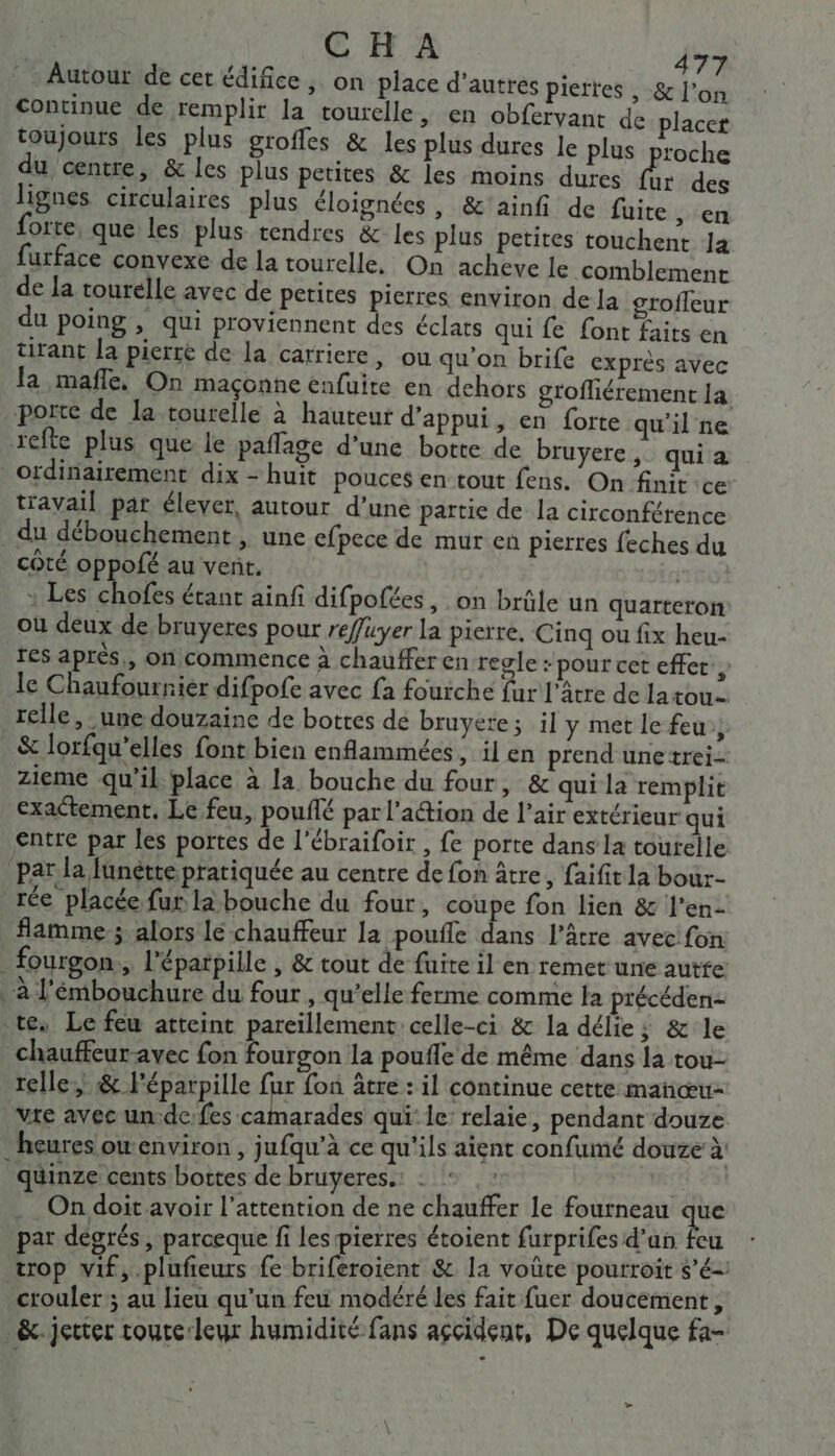 Autour de cet édifice, on place d’autres piertes , &amp; l’on Continue de remplir la tourelle, en obferyant de placer toujours les plus groffes &amp; les plus dures le plus proche du centre, &amp; les plus petites &amp; les moins dures d des lignes circulaires plus éloignées , &amp;'ainfi de fuite, en forte, que les plus tendres &amp; les plus petites touchent Ja furface convexe de la tourelle, On acheve le comblement de la tourelle avec de petites pierres environ de la grofleur du poing , qui proviennent des éclats qui fe font faits en tirant [a pierre de la carriere, ou qu'on brife exprès avec la mafñle, On maçonne enfuite en dehors grofliérement 14 porte de la tourelle à hauteur d’appui, en forte qu'il ne refte plus que le paffage d'une botte de bruyere,_ qui a ordinairement dix-huit pouces en tout fens. On finit ce travail par élever, autour d’une partie de la circonférence du débouchement , une efpece de mur en pierres feches du côté oppofé au vent. | : Les chofes étant ainfi difpofées, on brûle un quarteron où deux de bruyeres pour reffuyer la pierre. Cinq ou fix heu- res après, on commence à chauffer en regle - pour cet effet, le Chaufourniér difpofe avec fa fourche fur l'âtre de latou- relle ,- une douzaine de bottes de bruyere; il y met le feu, &amp; lorfqu’elles font bien enflammées ; il en prend unetrei- zieme qu’il place à la bouche du four, &amp; qui la remplit exactement. Le feu, pouflé par l’action de l’air extérieur qui entre par les portes de l’ébraifoir , fe porte dans la tourelle par la füunétte pratiquée au centre de fon âtre, faifit la bour- rée placée fur la bouche du four, coupe fon lien &amp; l’en- flamme ; alors lé chauffeur la pouffe dans l’âtre avec fon _ fourgon, l'épatpille , &amp; tout de fuite il en remet une autfe à l'émbouchure du four , qu’elle ferme comme la précéden- tes Le feu atteint pareillement celle-ci &amp; la délie; &amp; le chauffeur-avec fon fourgon la poufle de même dans la tou- relle &amp; l'éparpille fur fon âtre : il continue cette mañœu- vite avec un:de: fes camarades qui: le: relaie, pendant douze heures ow environ , jufqu’à ce qu'ils aient confumé douze à: quinze cents bottes de bruyeres.: : L On doit avoir l’attention de ne chauffer le fourneau tre par désrés, parceque fi les pierres étoient furprifes d'an feu trop vif,.plufieurs fe briferoient &amp; la voûte pourroit $’é-' crouler ; au lieu qu'un feu modéré les fait fuer doucèment, &amp;. jeter toute:leur humidité fans accident, De quelque fa-