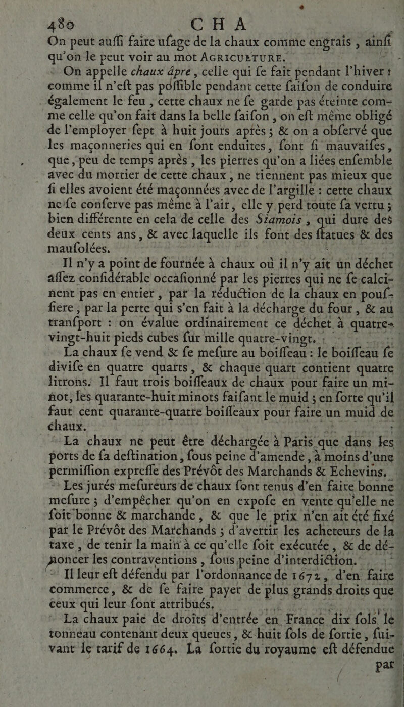 On peut auff faire ufage de la chaux comme engrais , ainfi qu'on le peut voir au mot AGRICUETURE. 43 On appelle chaux âpre , celle qui fe fait pendant l'hiver: comme il n’eft pas péffible pendant cette faifon de conduire également le feu , certe chaux ne fe garde pas éteinte com- me celle qu’on fait dans la belle faifon , on eft même obligé de l’employer-fept à huit jours aptès ; &amp; on a obfervé de les maçonneries qui en font enduites, font fi mauvaifes, que , peu de temps après , les pierres qu’on a liées enfemble avec du mortier de cette chaux , ne tiennent pas mieux que fi elles avoient été maçonnées avec de l’argille : cette chaux nefe conferve pas même à l'air, elle y perd toute fa vertu ; bien différente en cela de celle des Szamoïis , qui dure des deux cents ans, &amp; avec laquelle ils font des nes &amp; des maufolées. R | I! n'y a point de foutnée à chaux où il n’y ait un déchet aflez confidérable occafionné par les pierres qui ne fe:calci- nent pas en entier, pat la rédu@ion de la chaux en pouf- fiere , par la perte qui s’en fait à la décharge du four , &amp; au vingt-huit pieds cubes fur mille quatre-vingt, ; +: ! : La chaux fe vend &amp; fe mefure au boiffeau : le boiffeau fe divife en quatre quarts, &amp; chaque quaït contient quatre Bitrons: Il faut trois boiffeaux de chaux pour faite un mi- hot, les quarante-huit minots faifant le muid ; en forte qu'il ns cent quarante-quatte boifleaux pour faire un muid de chaux. | | ports de fa deftination, fous peine d'amende , à moins d’une permiflion exprefle des Prévôt des Marchands &amp; Echevins. mefure ; d'empêcher qu’on en expofe en vente qu'elle ne foit bonne &amp; marchande, &amp; que le prix n’en ait été fixé taxe , de tenir la main à ce quel foit exécutée, &amp; de dé- oncer les contraventions , fous peine d’interdiétion.' commerce, &amp; de fe faire payer de plus grands droits que ceux qui leur font attribués. A du déni CE La chaux paié de droïts d'entrée en France dix fols. le