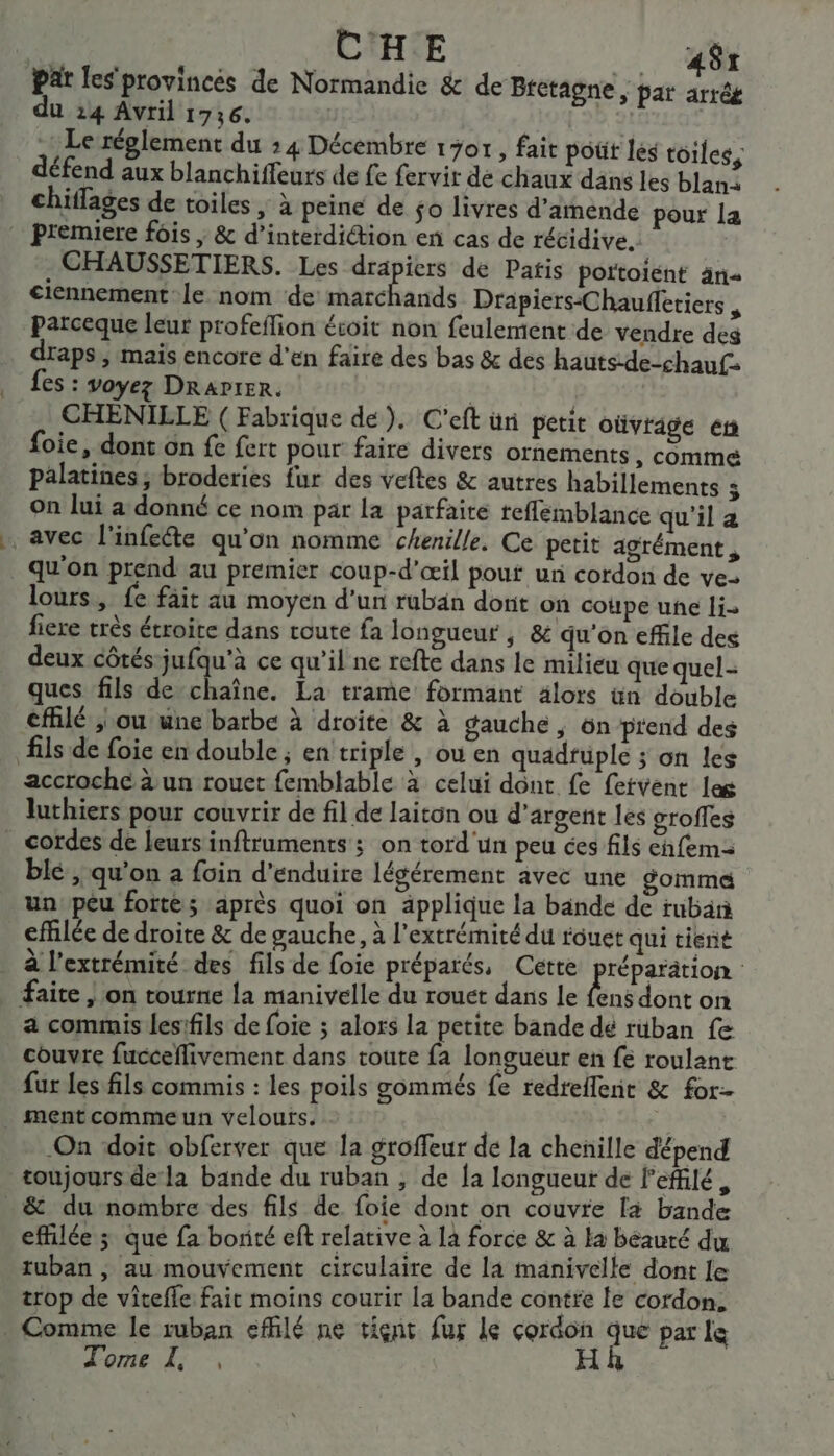 Par les provinces de Normandie &amp; de Bietagne, par arrég du 24 Avril 1736. ET Le réglement du : 4 Décembre 1701, fait poüt les toiles, défend aux blanchiffeurs de fe fervir dé chaux dans les blan: chiffages de toiles ; à peine de $o livres d'amende pour la Premiere fois ; &amp; d'interdiction en cas de récidive. | CHAUSSETIERS. Les drapiers de Patis portoient än ciennement le nom de Dee Drapiers-Chauffetiers , parceque leur profeflion écoit non feulement de vendre des draps, mais encore d'en faire des bas &amp; des hauts-de-chauf Les : voyez DRAPIER. | CHENILLE ( Fabrique de). C'eft ün petit oùvrige ét foie, dont on fe fert pour faire divers ornements , commé palatines; broderies fur des veftes &amp; autres habillements F on lui a donné ce nom par la parfaite reflemblance qu'il a avec l'infeéte qu'on nomme chenille. Ce petit agrément , _ qu'on prend au premier coup-d'œil pouf ur cordon de ve- lours, fe fait au moyen d'un ruban dont on coupe une li- fiere très étroite dans toute fa longueur ; &amp; qu'on effile des deux côtés-jufqu'à ce qu’il ne refte dans le milieu que quel- ques fils de chaîne. La trame formant älors ün double eflé ; ou une barbe à droite &amp; à gauche, on prend des fils de foie en double ; en triple , où en quadfüple ; on les accroche à un rouet femblable à celui dont fe fervent las luthiers pour couvrir de fil de laiton ou d'argent les groffes _ cordes de leursinftruments ; on tord'un peu ées fils chfem blé , qu'on à foin d’enduire légérement avec une gomme un peu forte; après quoi on applique la bande de ruban efflée de droite &amp; de gauche, à l'extrémité du fouet qui tient _ à l'extrémité des fils de foie préparés, Cette nie | faite | on tourne la manivelle du rouet dans le fens dont on a commis les:fils de foie ; alors la petite bande dé rüban fe couvre fucceflivement dans toute fa longueur en fe roulant fur Les fils commis : les poils gommés fe redreflent &amp; for- ment comme un velours. On ‘doit obferver que la groffeur de la chenille dépend toujours dela bande du ruban , de {a longueur de leffilé, _&amp; du nombre des fils de foie dont on couvre [4 bande effilée; que fa bonté eft relative à là force &amp; à la beauté du ruban , au mouvement circulaire de la manivelle dont le trop de vitefle fait moins courir la bande contre le cordon. . Comme le ruban effilé ne tient fur le cordon que par le Tome L, , HR