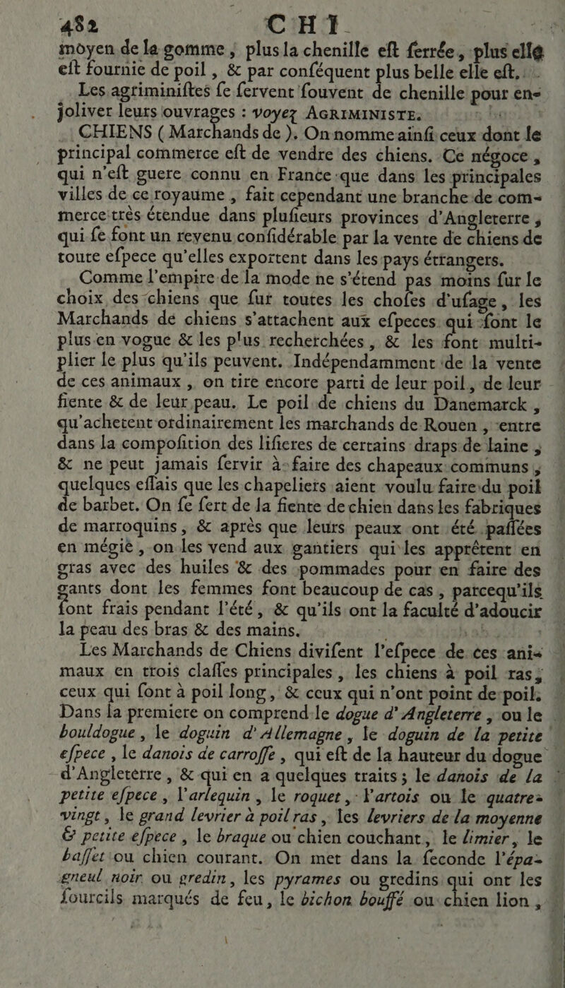 452 CRT. APR eft fournie de poil , &amp; par conféquent plus belle elle eft. Les agriminiftes fe fervent fouvent de chenille pour en joliver leurs ouvrages : voyez AGRIMINISTE. 8 Hgo22n CHIENS ( Mafchands de ), Onnommeainfi ceux dont le principal commerce eft de vendre des chiens. Ce négoce, qui n'eft guere connu en France que dans les principales villes de ce royaume , fait cependant une branche-de com: mercetrès étendue dans plufieurs provinces d'Angleterre , qui fe font un revenu confidérable par la vente de chiens de roue efpece qu’elles exportent dans les pays étrangers. Comme l'empire de la mode ne s'étend pas moins fur le choix des chiens que fur toutes les hotes d'ufage, les Marchands de chiens s’attachent aux efpeces qui ‘font le plusen vogue &amp; les plus recherchées, &amp; les ce multi- plier le plus qu'ils peuvent. Indépendamment (de la vente de ces animaux , on tire encore parti de leur poil, de leur fiente &amp; de leur peau. Le poil de chiens du Danemarck , qu’achetent ordinairement les marchands de Rouen , “entre dans la compofition des lificres de certains draps:de laine ; &amp; ne peut jamais fervir à: faire des chapeaux:communs ; quelques eflais que les chapeliers aient voulu faire:du poil de barbet. On fe fert de Ja fiente de chien dans les fabriques de marroquins, &amp; après que leurs peaux ont ‘été pañlées en mégié , on les vend aux gantiers quiles apprêtent en gras avec des huiles &amp; des pommades pour en faire des ants dont les femmes font beaucoup de cas, parcequ’ils te frais pendant l'été, &amp; qu'ils ont la rap 2 d’adoucir la peau des bras &amp; des mains. | ELERONE Les Marchands de Chiens divifent l’efpece deces anis maux en trois clafles principales , les chiens à poil ras; ceux qui font à poil long, &amp; ceux qui n’ont point de:poil. bouldogue , le doguin d'Allemagne , le doguin de la petite! LE petite efpece , l'arlequin , le roquet , Vartois ou le quatre: vingt, le grand levrier à poil ras , \es levriers de la moyenne petite efpece , le braque ou chien couchant, le limier, le baffet ou chien courant. On met dans la feconde l’épa- ‘gneul noir où gredin, les pyrames ou gredins qui ont les \