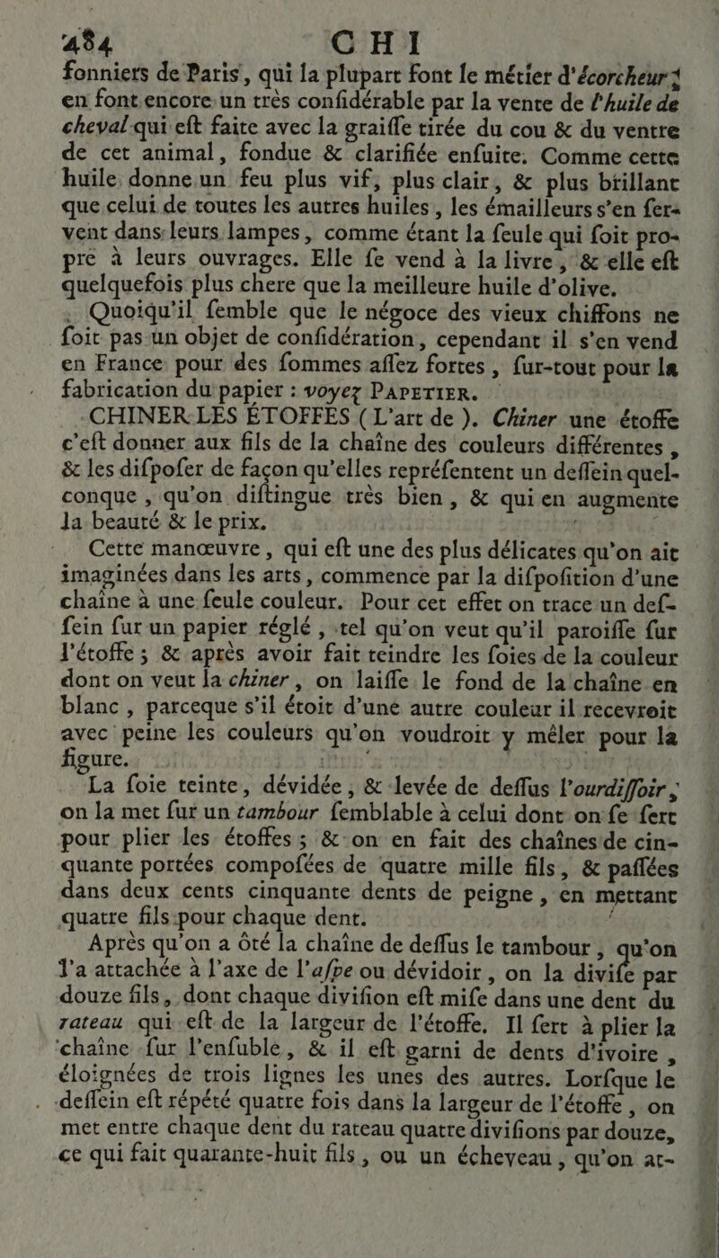 fonniets de Paris, qui la plupart font le métier d'écorcheurt en font,encore: un très confidérable par la vente de l'huile de cheval-qui eft faite avec la graiffe tirée du cou &amp; du ventre de cet animal, fondue &amp; clarifiée enfuite: Comme cette huile donne un feu plus vif, plus clair, &amp; plus btillant que celui de toutes les autres huiles, les émailleurs s’en fer&lt; vent dans: leuts lampes, comme étant la feule qui foit pro- pre à leurs ouvrages. Elle fe vend à la livre , &amp;elle eft quelquefois plus chere que la meilleure huile d’olive. . Quoiqu'il femble que le négoce des vieux chiffons ne Soit pas un objet de confidération, cependant il s'en vend en France pour des fommes affez fortes , fur-tout pour 1e fabrication du papier : voyez PAPETIER. | CHINER:LES ÉTOFFES ( L'art de ). Chiner une étofe c’eft donner aux fils de la chaîne des couleurs différentes , &amp; les difpofer de den qu'elles repréfentent un defein quel- conque , qu'on diftingue très bien, &amp; quien augmente Ja beauté &amp; le prix. ( { Cette manœuvre, qui eft une des plus délicates qu’on ait imaginées dans les arts, commence par la difpofition d’une chaîne à une feule couleur. Pour cet effet on trace-un def- fein fur un papier réglé , tel qu’on veut qu’il paroïfle fur l'étoffe ; &amp; après avoir fait teindre les foies de la couleur dont on veut la chïner, on laiffle le fond de la chaîne en blanc , parceque s’il étoit d’uné autre couleur il recevroit avec peine les couleurs qu'on voudroit y mêler pour la figure. PU ir La foie teinte, dévidée , &amp; levée de deffus l’ourdiffoir ; on la met fur un tambour femblable à celui dont on fe fert pour plier les étoffes ; &amp;:on en fait des chaînes de cin- quante portées compofées de quatre mille fils, &amp; pañlées dans deux cents cinquante dents de peigne , en mettant quatre fils:pour chaque dent. ; Après qu'on a Ôté la chaîne de deffus fe tambour ; qu'on l’a attachée à l'axe de l’a/pe ou dévidoir , on la divife par douze fils, dont chaque divifion eft mife dans une dent du rateau qui eft de la largeur de l'étoffe, Il fert à plier la ‘chaîne fur l’enfuble, &amp; il eft garni de dents d'ivoire , éloïgnées de trois lignes les unes des autres. Lorfque le . -deffein eft répété quatre fois dans la largeur de l’étoffe , on met entre chaque dent du rateau quatre divifions par douze, ce qui fait quarante-huit fils, ou un écheyeau , qu’on at-