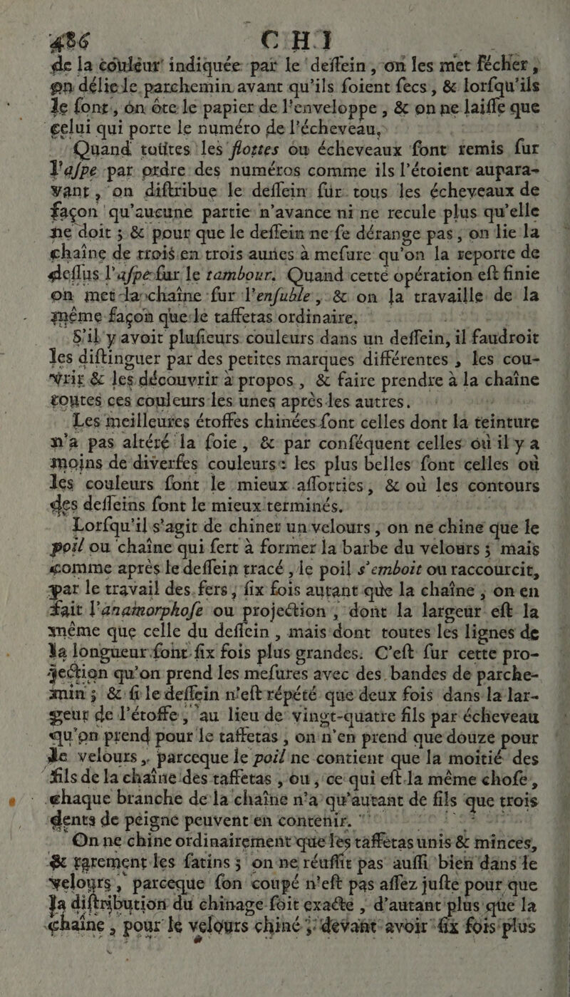 de la éoiléut indiquée pat Le 'deffein , on les met fécher, on déliele parchemin avant qu'ils foient fecs, &amp; lorfqu'ils 1e font, on ôte le papier de l'enveloppe , &amp; on ne laifle que gelui qui porte le numéro de l'écheveau, DELrE EN #0I Quand totires les fortes ow écheveaux font remis fur l'afpe par ordre des numéros comme ils l’étoient aupara- vant, on diftribue le deflein für tous les écheveaux de façon qu'aucune partie n'avance ni ne recule plus qu'elle he doit ; &amp; pour que le deflein ne-fe dérange pas; on lie la chaîne de trois en trois auies à mefure qu'on la reporte de deflus l'afpe-fur le rambour. Quand cetté opération eft finie on met-anchaïîne fur l'enfuble , &amp; on la travaille de la même façon que:le tafferas ordinaire. +1, 94 08, S'il'yavoit plufieurs couleurs dans un deffein, il faudroit les diftinguer par des petites marques différentes , les cou- wris &amp; les découvrir à propos, &amp; faire prendre à la chaîne toutes ces couleurs les unes aprèsles autres. :: | Les meilleures éroffes chinées font celles dont la teinture n'a pas altéré la foie, &amp; par conféquent celles où il y a moins de diverfes couleurse les plus belles font celles où ls couleurs font le mieux aflortics, &amp; où les contours des defleins font le mieux terminés. Lorfqu'il s'agit de chiner un velours ; on ne chine que le poil ou chaîne qui fert à former la barbe du velours ; mais somme aprés le deffein tracé , le poil s’emboit ou raccourcit, æar le travail des. fers, fix fois autant que la chaîne ; on en #ait l'anamorphofe ou projettion , dont la largeur eft la même que celle du deffein , mais dont toutes les lignes de Va longueur fonr fix fois plus grandes: C’eft fur cette pro- jection qu’on prend les mefures avec des bandes dé parche- min ; &amp; f le deffein n'eft répété que deux fois dans la lar- geur de l'éroffe , ‘au lieu de’ vingt-quatre fils par écheveau qu'on prend pour le taffetas , onn'en prend que douzé pour de velours, parceque le poilne contient que la moitié des “fils de la chaîne des taffetas , ou ,‘ce qui eft.1a même chofe, _@haque branche dela chaîne n°a’qu'autant de fils que trois dents de peigne peuvent'en contenir. °° 1521 On ne chine ordinairement que les tafféras unis &amp; minces, &amp; rarement les fatins ; on ne réuffit pas auffi bien dans le velours, parceque fon coupé n'eft pas affez jufte pour que } diftribueion du chinage foit exaété , d’autanc plus qe la Ghaîne ; pour le velours chiné ;'dévant avoir 4x foisplus Lu