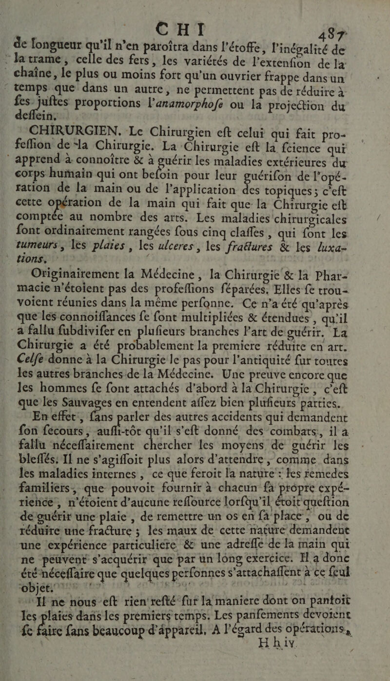 de longueur qu’il n’en paroîtra dans l'éroffe l'inégalité de : Jatrame, celle des fers, les variétés de l’extenfion de la _ chaîne, le plus ou moins fort qu'un ouvrier frappe dans un ps que dans un autre, ne permettent pas de réduire à FAN proportions l'aramorphofe ou la projection du deflein, CHIRURGIEN, Le Chirurgien eft celui qui fait pro- fefion dela Chirurgie. La ‘Chirurgie eft la fcience qui ‘ apprend à connoître &amp; à guérir les maladies extérieures dur corps humain qui ont belbin pour leur guérifon de l’opé- ration de la main ou de l'application E topiques ; c’eft cette opération de la main qui fait que la Chirurgie eft comptée au nombre des arts. Les maladies chirurgicales font ordinairement rangées fous cinq claffés , qui font les tumeurs, les plaies , les ulceres, les fraë&amp;tures &amp; les luxa- tions, d Originairement la Médecine, la Chirurgie &amp; la Phar- macie n'étoient pas des profeflions féparées. Elles fe trou- voient réunies dans la même perfonne. Ce n’a été qu'après que les connoïffances fe font mulripliées &amp; érendues , qu’il a fallu fubdivifer en plufieurs branches l’art de guérir. La Chirurgie à été probablement la premiere réduite en arr. Celfe donne à la Chirurgie le pas pour l'antiquité fur toutes les autres branches de la Médecine. Une preuve encore que _Jes hommes fe font attachés d’abord à la Chirurgie, c’eft que les Sauvages en entendent affez bien plufeurs parties. En effet, (èns arler des autres accidents qui demandent fon fécours, ur w'il s’eft donné des combats, il à fallu néceffairement chäreher les moyens de guérir les bleffés: Il ne s'agiffoit plus alors d'attendre ; comme dans les maladies internes, ce que feroit la nature: fes femedes familiers, que pouvoit fournir à chacun fa propre expé- rience, n’étoient d'aucune reflource lorfqu'il étoit queftion de guérir une plaie , de remettre un os en fa’place, ou de réduire une fracture ; les maux de cette nature demandent une [expérience particuliere &amp; une adrefle de la main qui ne peuvent s’acquérir que par un long exercice. Fa donc été -néceflaire que quelques perfonnes s’attachaffent à ce feul A ne nous-eft rien'refté fur la maniere dont on pantoït les plaies dans les prémiers temps. Les panfements devoient 4e faire fans beaucoup d'âppareil, A RES opérations, à AY.