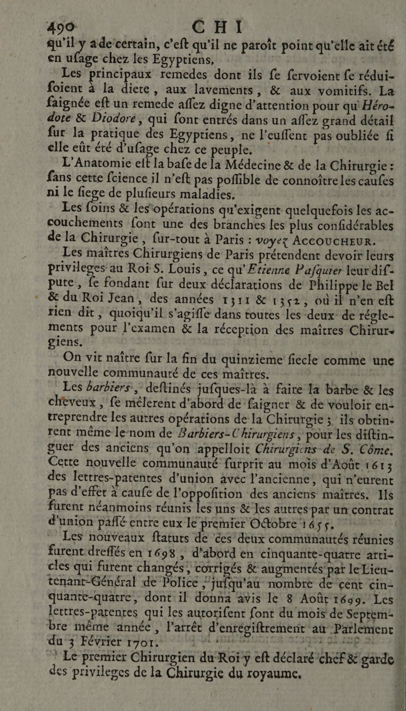 qu'il y ade certain, c’eft qu'il ne patoït point qu'elle ait été en ufage chez les Egypriens, Les principaux remedes dont ils fe fervoient fe rédui- faignée eft un remede affez digne d’attention pour qu' Héro- dote &amp; Diodore, qui font entrés dans un aflez grand détail fur la pratique des Egypriens, ne l'euffent pas oubliée fi elle eût été d’ufage chez ce peuple. FH L'Anatomie cit la bafe de la Médecine &amp; de la Chirurgie : fans cette fcience il n’eft pas poffible de connoître Les caufes ni le fiege de plufieurs maladies. | | Les (Bis &amp; les‘opérations qu'exigent quelquefois les ac- couchements font une des branches les plus confidérables de la Chirurgie , fur-tout à Paris : voyez AccoucHEUR. Les maîtres Chirurgiens de Paris prétendent devoir leurs privileges au Roi S. Louis, ce qu’ Etienne Pafquier leurdif- pute, fe fondant fur deux déclarations de Philippe le Bel &amp; du Roi Jean, des années 1311 &amp; 1352, où il n’en eft rien dit, quoiqu'il s’agifle dans toutes les deux’ de régle- ments pour l'examen &amp; la réception des maîtres Chirur- giens. On vit naître fur la fin du quinzieme fiecle comme une nouvelle communauté de ces maîtres. | Les Barbiers, deftinés jufques-là à faire la barbe &amp; les cheveux | fe mélerent d’abord de faigner &amp; de vouloir en- treprendre les autres opérations de la Chirurgie ; ils obtin- rent même lenom de Barbiers-C hirurgiens , pour les diftin- guér des anciens qu'on appelloit Chirurgicns de S. Côme. Cette nouvelle communauté furprit au mois d'Août 1613 des lettres-patentes d'union avéc l’ancienne, qui n’eurent pas d'effet à caufe de l'oppoñition des anciens maîtres. Hs D furent néanmoins réunis les uns &amp; les autres-par un contrat d'union paflé entre eux le premier Otobre 1655. ù Les nouveaux ftatuts de ces deux communautés réunies furent dreffés en 1698 ; d'abord en cinquante-quatre arti- tenant-Général de Police ;’jufqu'au nombre de cent cin- quante-quatre, dont il donna avis le 8 Août 1699. Les lettres-patentes qui les autorifent font du mois de Septem- bre même ‘année , l'arrêt d’enrégiftrement at Parlement du 3 Février r701. Rte nent ré tnens Date des privileges de la Chirurgie du royaume,