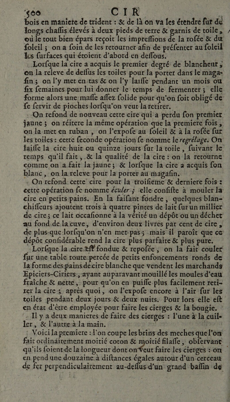 ‘60 CIR ue bois en maniete de trident : &amp; de là on va fes étendre fur dé longs chaflis élevés à deux pieds de terre &amp; garnis de toile, où le tout bien épars reçoit les impreflions de la rofée &amp; du foleil ; on a foin de les retourner afin de préfenter au foleil Les furfaces qui étoient d’abord en deffous. den Lorfque la cire a acquis le premier degré de blancheur ; on la releve de deffus les toiles pour la porter dans le maga- fin; on l’y met enitas &amp; on l’y laffe pendant un mois ou fix femaines pour lui donner le temps de fermenter; elle forme alors une:mafe affez folide pour qu’on foit obligé de fe fervir de pioches lorfqu’on veut larctirer. | .-On refond de nouveau cette cire qui a perdu fon prernier jaune ; on réitere la même opération que la premiere fois, on la met en ruban , on l'expofe au foleil &amp; à la rofée fur les toiles: cette feconde opération fe nomme le regrélage. On laiffe la cire huit ou quinze jours fur la toile, fuivant le temps qu'il fait, .&amp; la qualité de la cire : on la retourne comme on a fait la jaune; &amp; lorfque la cire a acquis fon blanc, on la releve pour la porter au magafin. - On refond. cette cire pour la troifiéme &amp; derniere fois : cette opération fe nomme écu/er ; ‘elle confifte à mouler la cire en petits pains. En [a faifant fondre, quelques blan- chiffeurs ajoutent trois à quatre pinces de lait furun millier de cire; ce lait occafionne à la vérité un dépôt ou un déchet au fond.de la cuve, d’environ deux livres par cent de cire , de plus:-que-lorfqu’on n’en met-pass; mais il paroît que ce dépôt confidérable rend la cire plus parfaite &amp; plus pure. … Lorfque la .cire tfŸ fondue &amp; repolée ; on la fair couler fur une table route:percée de petits enfoncements ronds de la forme despainsdecire blanche que vendent les marchands Epiciers-Ciriers:, ayant auparavant mouillé les moules d'eau fraîche &amp; nette, pour qu’on en puiffe plus facilement reti- rer la cire après quoi, :on d’expofe encore à l'air fur les toiles pendant deux jours &amp; deux nuits. Pour lors elle eft en état d'être employée pour faire les cierges &amp; la bougie. : ‘Il y a deux manieres de faire des ciergés : l’une à la cuile ler, &amp; l’autre-à la main. ; IKEAN : Voici la premiere : l'on coupe les brinis des meches quel'on fait ordindirement moitié coron &amp; moitié filaffe , obfervante qu'ils foientde la longueur dont onŸeut faire les cierges : on en pendune douzaine à diftances égales autour d’un cerceau de fer perpendiculairement au-deflus d’un grand baffin de