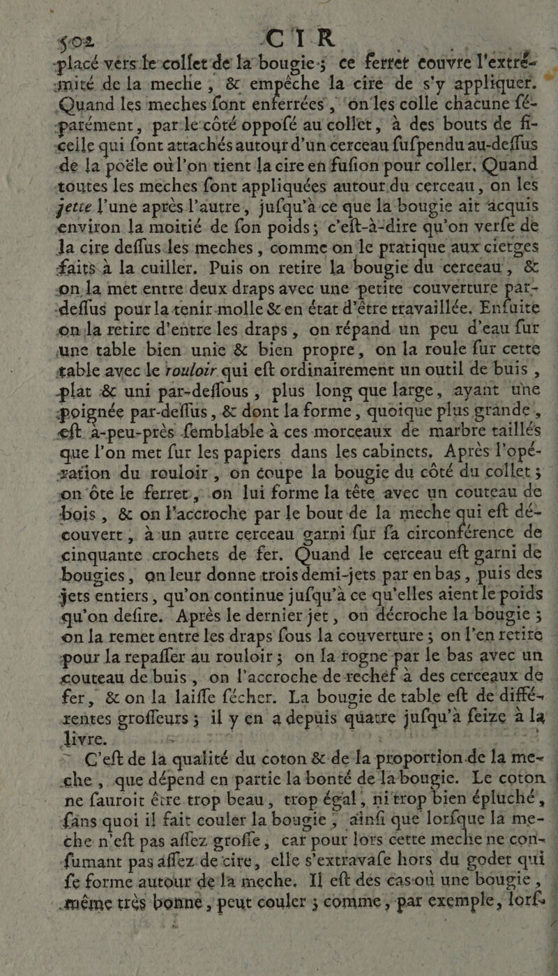 so2 AURAS placé vers fe-colfet de labougies ce fertet couvre l'extré- gnité de la meche ,; &amp; empêche la cire de s'y appliquer. Quand les meches font enférrées , ‘onles colle chacune fé- patément, par le côté oppofé au collet, à des bouts de f- Geile qui font attachés autour d’un cerceau fufpendu au-deffus de la poële où l’on tient la cire en fufion pour coller, Quand toutes les meches font appliquées autourdu cerceau, on les getce June après l’autre, jufqu’àce que la bougie ait acquis environ la moitié de fon poids ; c'eft-à-dire qu'on verfe de da cire deflus:les meches , comme on'le pratique aux cietges faits à la cuiller. Puis on retire la bougie du cerceau , &amp; onla met entre deux draps avec une petite couverture par- ‘deffus pour la tenir-molle Sen état d'être travaillée. Enfuite on:la retire d'entre les draps, on répand un peu d’eau fur une table bien unie &amp; bien propre, on la roule fur cette table avec le rouloir qui eft ordinairement un outil de buis , plat :&amp; uni par-deflous , plus long que large, ayant une poignée par-deflus , &amp; dont la forme, quoique plus grande, €ft à-peu-près femblable à ces morceaux de marbre taillés que l’on met fur les papiers dans les cabinets, Après l'opé- #ation du rouloir , on éoupe la bougie du côté du coïlet ; on ôte le ferrer, on lui forme la tête avec un couteau de bois, &amp; on l'accroche par le bout de la meche qui eft dé- couvert, à‘un autre cerceau garni fur fa ombre icé de cinquante crochets de fer. Quand le cerceau eft garni de bougies, on leur donne trois demi-jets par en bas, puis des jets entiers, qu’on continue jufqu’à ce qu’elles aient le poids qu'on defire. Après le dernier jet, on décroche la bougie ; on la remet entre les draps fous la couverture ; on l'en retire pour la repaffer au rouloir; on fa rogne par le bas avec un couteau de buis, on l’accroche de rechéf à des cerceaux de fer, &amp; on la laiffe fécher. La bougie de table eft de diffé- Frs grofleurs ; il y en a depuis quatre jufqu’à feize à la ivre. OS HIT fäns quoi il fait couler la bougie ; ‘inf que lorfque la me- fe forme autour dela meche, Il eft dés casou une bougie, même très bonne , peut couler ; comme, par exemple, lorf: