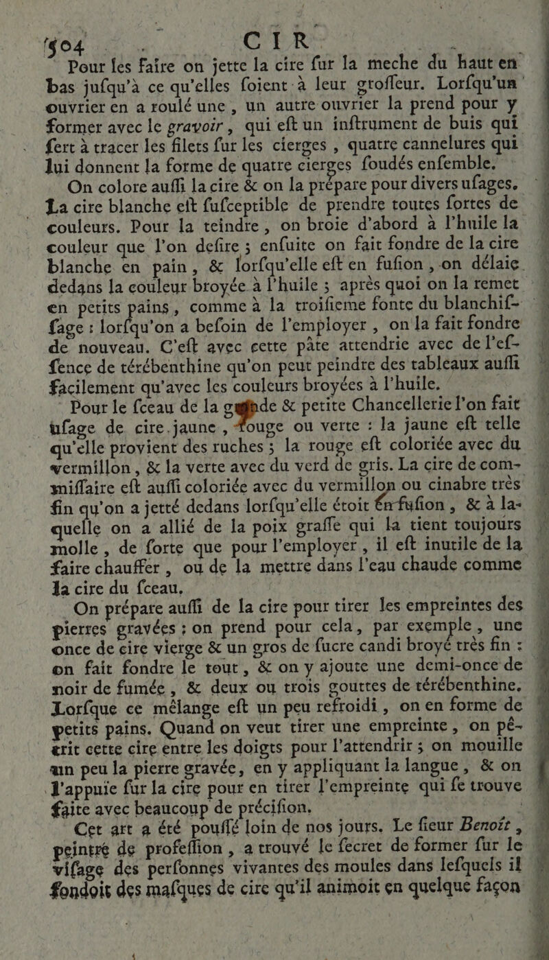 (to4 ” … à CIR. ouvrier en a roulé une , un autre ouvrier la prend pour y fert à tracer les filets fur les cierges , quatre cannelures qui lui donnent la forme de quatre cicrges foudés enfemble. On colore auffi la cire &amp; on la prépare pour divers ufages, La cire blanche eît fufceptible de prendre toutes fortes de couleurs. Pour la teindre, on broie d’abord à l'huile la couleur que l’on defire ; enfuite on fait fondre de la cire en petits pains, comme à la troifieme fonte du blanchif- fage : lorfqu'on a befoin de l'employer , on la fait fondre de nouveau. C'eft avec cette pâte attendrie avec de l’ef- fence de térébenthine qu’on peut peindre des tableaux aufñli facilement qu'avec les couleurs broyées à l’huile. ; : Pour Le fceau de la sp &amp; petite Chancellerie l’on fait ufage de cire.jaune , fouge ou verte : la jaune eft telle qu'elle provient des ruches ; la rouge eft coloriée avec du miffaire eft auffi coloriée avec du vermillon ou cinabre très fin qu'on a jetté dedans lorfqw'elle étoit émfufon, &amp; à la- uelle on à allié de la poix graffe qui la tient toujours molle, de forte que pour l’employer , il eft inutile de la faire chauffer , ou de la mettre dans l'eau chaude comme 1a cire du fceau, On prépare auffi de la cire pour tirer les empreintes des pierres gravées : on prend pour cela, par exemple , une once de cire vierge &amp; un gros de fucre candi broyé très fin : on fait fondre le tout, &amp; on y ajoute une demi-once de noir de fumée, &amp; deux ou trois gouttes de térébenthine. petits pains. Quand on veut tirer une empreinte, on pé- érit cette cire entre les doigts pour l'attendrir ; on mouille an peu la pierre gravée, en y appliquant la langue, &amp; on J'appuie fur la cire pour en tirer l'empreinte qui fe trouve faite avec beaucoup de précifion. | Cet art a été pouffé loin de nos jours. Le fieur Benoft , peintre de profeflion , a trouvé le fecret de former fur le vifage des perfonnes vivantes des moules dans lefquels il ne, +, 2 à