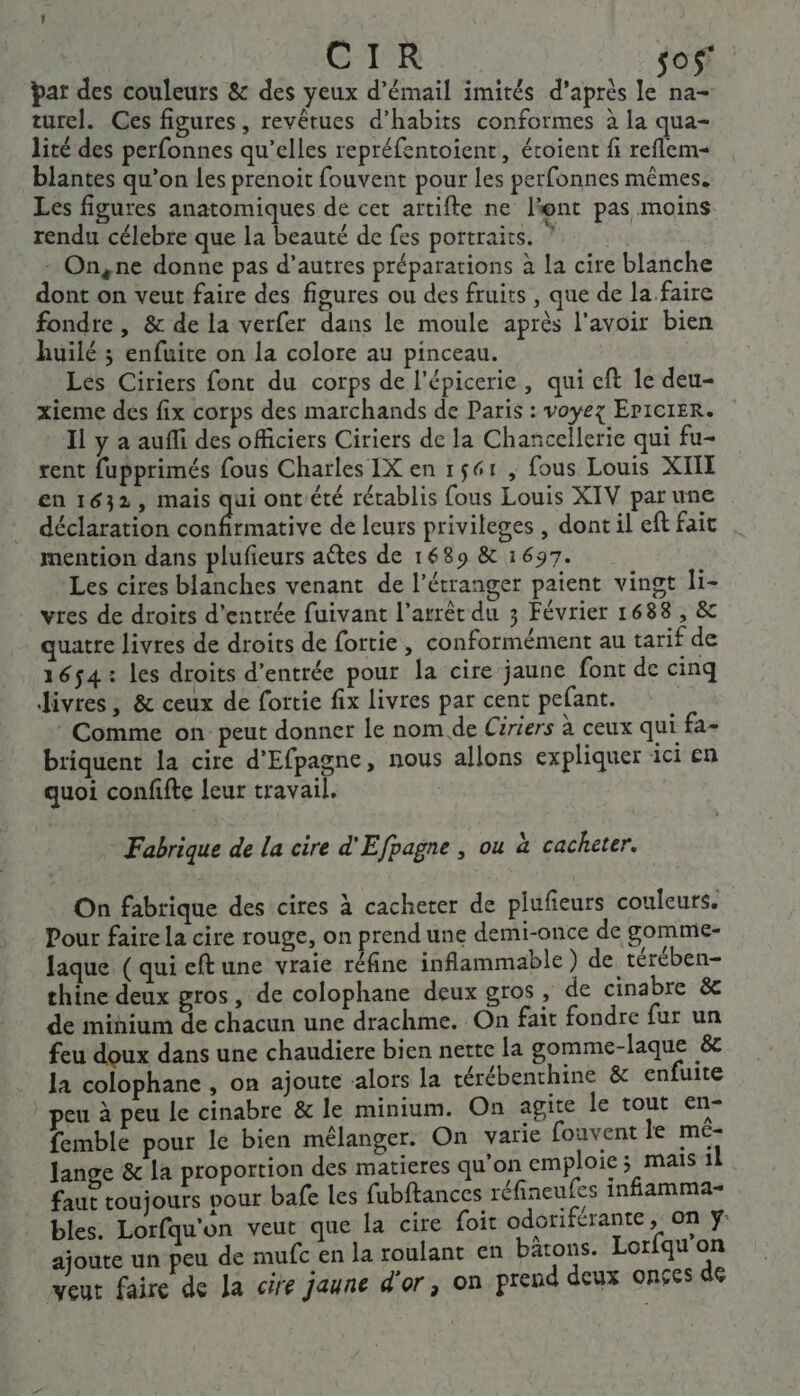 par des couleurs &amp; des yeux d’émail imités d’après Ru turel. Ces figures, revêtues d’habits conformes à la qua- lité des perfonnes qu’elles repréfentoient, étoient fi reflem- blantes qu’on les prenoit fouvent pour les perfonnes mêmes. Les figures anatomiques de cet artifte ne l'ont pas moins rendu célebre que la beauté de fes portraits. ‘ - On,ne donne pas d’autres préparations à la cire blanche dont on veut faire des figures ou des fruits , que de la faire fondre , &amp; de la verfer dans le moule après l'avoir bien huilé ; enfuite on la colore au pinceau. | Les Ciriers font du corps de l’épicerie, qui eft le deu- xieme dés fix corps des marchands de Paris : voyez Epicier. Il y a aufñfi des officiers Ciriers de la Chancellerie qui fu- rent fupprimés fous Charles IX en 1561 , fous Louis XIE en 1632, mais qui ont'été rétablis fous Louis XIV par une déclaration Be de leurs privileges , dont il eft fait mention dans plufieurs aétes de 1689 &amp; 1697. Les cires blanches venant de l'étranger paient vingt li- vres de droits d'entrée fuivant l'arrêt du 3 Février 1688, &amp; quatre livres de droits de fortie, conformément au tarif de 1654: les droits d’entrée pour la cire jaune font de cinq Jivres ; &amp; ceux de fortie fix livres par cent pefant. * Comme on: peut donner le nom de Ciriers à ceux qui fa- briquent la cire d’Efpagne, nous allons expliquer ici en quoi confifte leur travail. | Fabrique de la cire d'Efpagne , ou à cacheter. On fabrique des cires à cacheter de plufieurs couleurs. Pour faire la cire rouge, on prend une demi-once de gomme- laque (qui eftune vraie réfine inflammable ) de térében- thine deux gros, de colophane deux gros, de cinabre &amp; de minium de chacun une drachme. On fait fondre fur un feu doux dans une chaudiere bien nette la gomme-laque &amp;c la colophane , on ajoute «alors la rérébenthine &amp; enfuite peu à peu le cinabre &amp; le minium. On agite le tout en- femble pour le bien mélanger. On varie fouvent le mé- Jange &amp; la proportion des matieres qu'on emploie ; mais il faut toujours pour bafe les fubftances réfineufes infiamma- bles. Lorfqu'on veut que la cire foit odoriférante, on ÿ: ajoute un peu de mufc en la roulant en bâtons. Lorfqu x veut faire de la cire jaune d'or, on prend deux onçes de