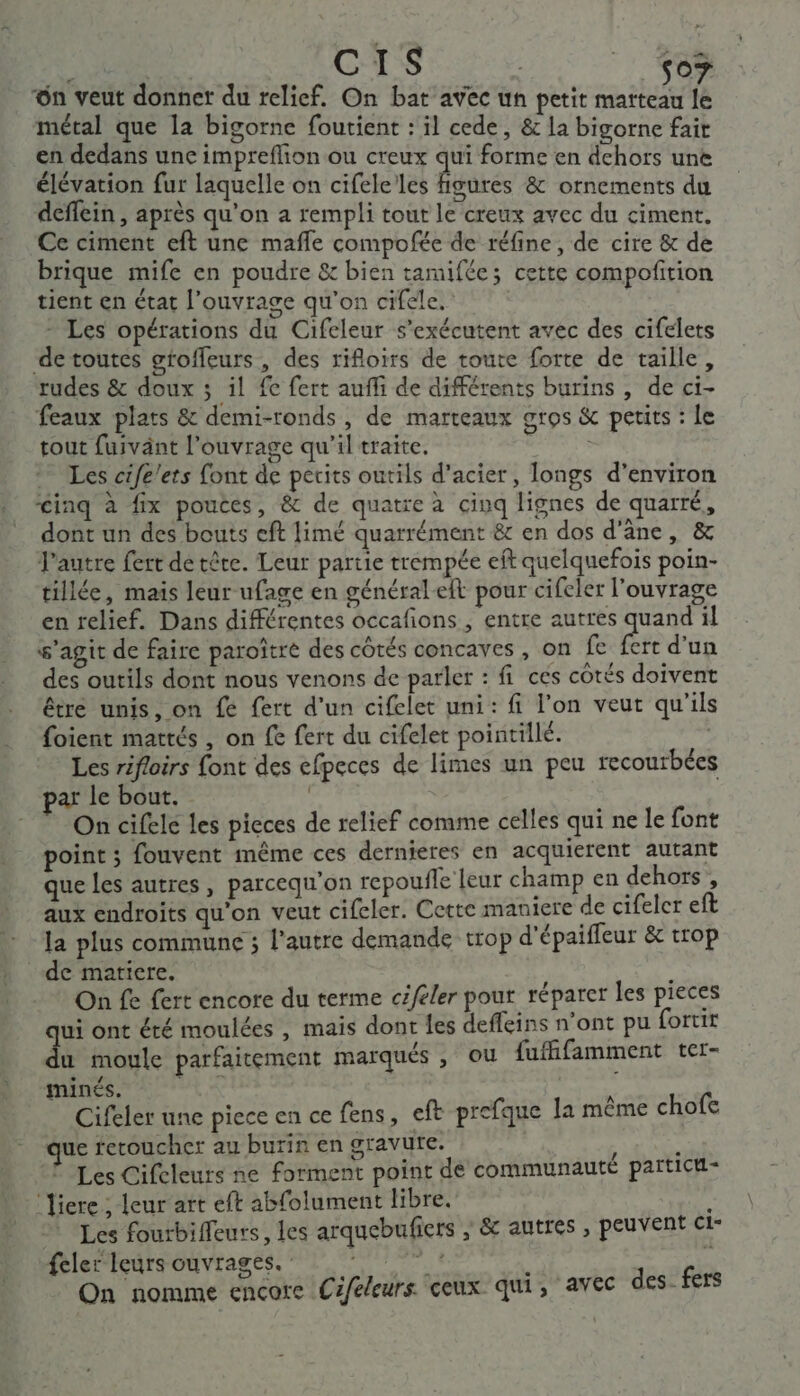 ss CS so? ün veut donner du relief. On bat avec un petit marteau le métal que la bigorne foutient : il cede, &amp; la bigorne fait en dedans une impreflion ou creux qui forme en dehors une élévation fur laquelle on cifelelles figures &amp; ornements du deffein , après qu’on a rempli tout le creux avec du ciment. Ce ciment eft une maffe compofée de réfine, de cire &amp; de brique mife en poudre &amp; bien tamifée; cette compofition tient en état l'ouvrage qu’on cifele. - Les opérations du Cifeleur s’exécutent avec des cifelets de toutes groffeurs, des rifloirs de toute forte de taille, rudes &amp; doux ; il fe fert aufli de différents burins , de ci- feaux plats &amp; demi-ronds, de marteaux gros &amp; petits : Le tout fuivänt l'ouvrage qu'il traite. Les cife!ets font de petits outils d'acier, longs d’environ £inq à fix poutes, &amp; de quatre à cinq lignes de quarré, dont un des bouts eft limé quarrément &amp; en dos d'âne, &amp; l’autre fert de tête. Leur partie trempée eft quelquefois poin- tillée, maïs leur ufage en général eft pour cifeler l'ouvrage en relief. Dans différentes occafions ; entre autres “hs il s’agit de faire paroître des côtés concaves , on fe fert d'un des outils dont nous venons de parler : fi ces côtés doivent être unis, on fe fert d'un cifelet uni: fi l’on veut qu'ils foient mattés , on fe fert du cifelet pointillé. ; Les rifloirs font des efpeces de limes un peu recourbées par le bout. On cifele les pieces de relief comme celles qui ne le font point ; fouvent même ces dernieres en acquierent autant que les autres, parcequ'on repoufle leur champ en dehors, aux endroits qu'on veut cifeler. Cette maniere de cifeler eft la plus commune ; l’autre demande trop d'épaiffeur &amp; trop de matiere. s On fe fert encore du terme céféler pour réparer les pieces qui ont été moulées , mais dont les defleins n’ont pu fortit du moule parfaitement marqués , ou fuffifamment ter= minés. a PS ; Cifeler une piece en ce fens, eft prefque la même chofc ue fetoucher au burin en gravure. © Les Cifcleurs ne forment point de communauté païtici- ‘iere ; leur art eft abfolument libre. Les fourbifleurs, les arquebufiers ; &amp; autres , peuvent ct- feler leurs ouvrages. : À, | On nomme encore Céféleurs. ceux qui, avec des- fers