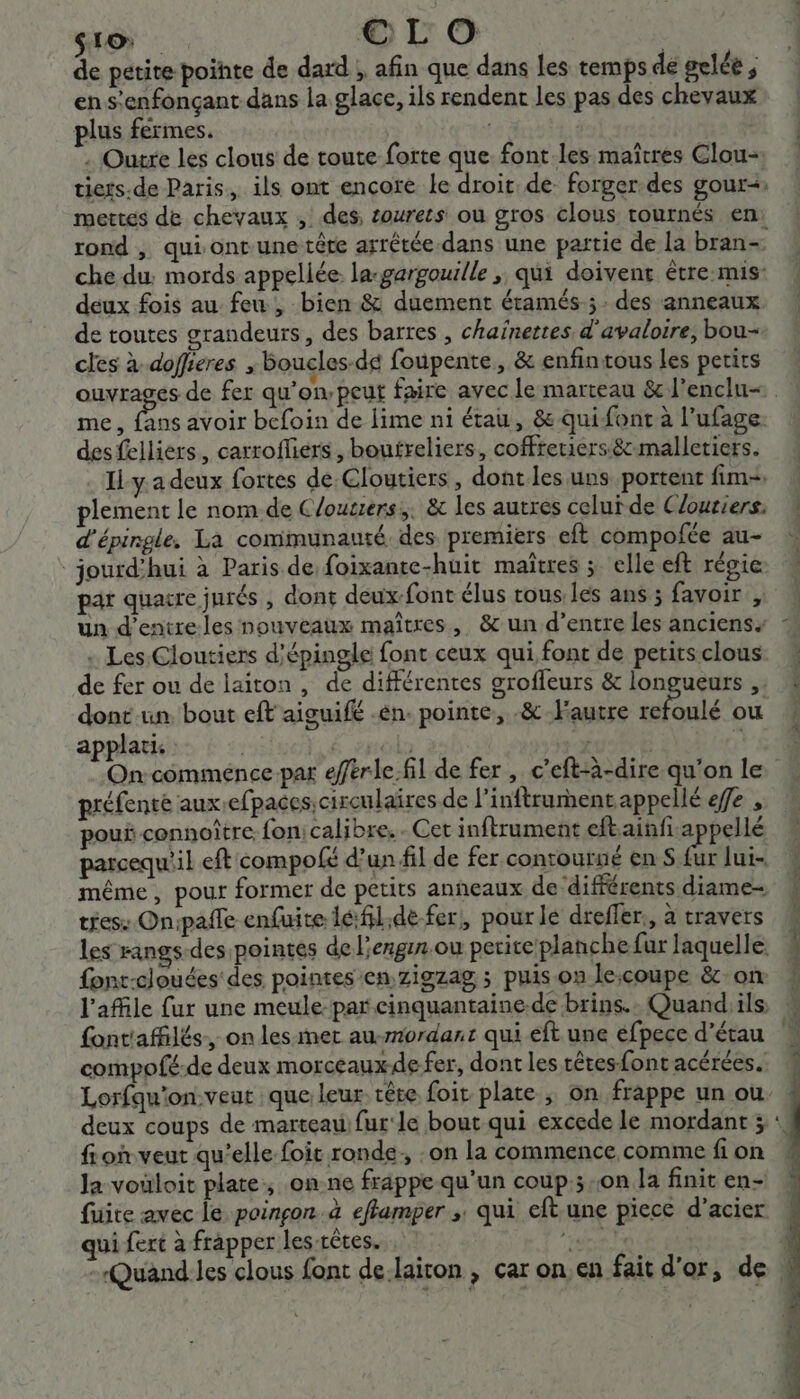 SLO oro de petite pointe de dard , afin que dans les temps de gelée ; en s’enfonçant dans la glace, ils rendent les pas des chevaux plus fermes. | . Outre les clous de toute forte que font-les maîtres Clou- tiers.de Paris, ils ont encore le droit de- forger des gour-: mettes de chevaux , des, sourets ou gros clous tournés en: rond , qui ontune tête arrétée dans une partie de la bran- che du: mords appellée la-gargouille ; qui doivent étre:mis: deux fois au feu, bien &amp; duement étamés-; des anneaux de toutes grandeurs, des barres , chainettes d'avaloire, bou- cles à doffieres , boucles-dé foupente, &amp; enfintous les perits me, fans avoir bcfoin de lime ni étau, &amp; quifont à l’ufage. des felliers., carrofliers , boufreliers, coffretiers&amp;-malletiers. Il-y. a deux fortes de Cloutiers , dont les uns portent fim- plement le nom.de C/outiers,. &amp; les autres celui de Cloutiers: d'épingle, La communauté. des premiers eft compofée au- : jourd’hui à Paris de foixante-huit maîtres ; elle eft régie: par quacre jurés , dont deux font élus tous les ans ; favoir un d’entre les nouveaux maîtres, &amp; un d’entre Les anciens . Les Cloutiers d’épingle font ceux qui fonc de petits clous. de fer ou de laiton , de différentes groffeurs &amp; longueurs ,. dont un. bout eft aiguifé -én. pointe, .&amp; l'autre out ou applati | | | | | Ë On commence par eférle.fil de fer , c’eft-à-dire qu'on le préfenre aux,efpaces, circulaires de l’inftrument appellé efe , pou connoître, fonicalibre. - Cet inftrument ra ne parcequ'il eft compolé d’un fil de fer contourné en S fur lui- même, pour former de petits anneaux de différents diame- tiess On:paile enfuite lé:fil;de-fer,, pour le dreffer:, à travers les rangs des pointes del'ergin.ou petite planche fur laquelle font-clouées des pointes en zigzag ; puis on lecoupe &amp; on l’affile fur une meule par cinquantaine.de brins. Quand ils, font'affilés., on les-met au-mordant qui eft une efpece d’étau compofé-de deux morceauxdefer, dont les têtes font acérées. deux coups de marteau) fur'le bout qui excede le mordant ; fion veut qu’elle foit ronde, : on la commence comme fion Ja vouloit plate, on.ne frappe qu’un coup; .0n la finit en- fuite avec le poinçon.à eflamper ; qui eft une piece d’acier qui fert à frapper les-rêtes. lres -