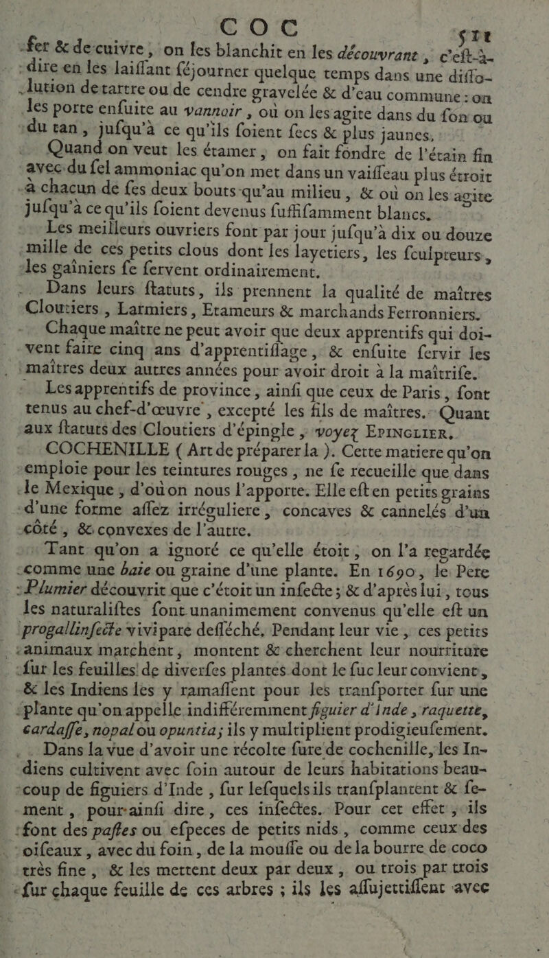 € OC ste fer &amp; de cuivre , On les blanchit en les découvrans * Dead … :dire.en les Jaiffant féjourner quelque temps dans une diffo- -lution detartre ou de cendre gravelée &amp; d’eau commune : on les porte enfuire au vannair , où on les agite dans du fon ou du tan, jufqu’à ce qu'ils foient fecs &amp; plus jaunes, | Quand on veut les éramer ; on fait fondre de l’étain fin avec: du fel ammoniac qu’on met dansun vaiffeau plus étroit -à chacun de fes deux bouts-qu’au milieu, &amp; où on les agite jufqu’à ce qu’ils foient devenus fuffifamment blancs. Les meilleurs ouvriers font par jour jufqu’à dix ou douze mille de ces petits clous dont Les layctiers, les fculpteurs, les gaïniers fe fervent ordinairement. -. Dans leurs ftatuts, ils prennent la qualité de maîtres Cloutiers, Larmiers, Etameurs &amp; marchands Ferronniers. Chaque maître ne peut avoir que deux apprentifs qui doi- vent faire cinq ans d'apprentiflage , &amp; enfuite fervir les maîtres deux autres années pour avoir droit à la maîtrife. … Lesapprentifs de province, ainfi que ceux de Paris, font tenus au chef-d'œuvre , excepté les fils de maîtres. Quant aux ftatuts des Cloutiers d'épingle ; voyez EriNezter. COCHENILLE ( Art de préparer la ). Cette matiere qu’on emploie pour les teintures rouges , ne fe recueille que dans ‘le Mexique ; d'où on nous l’apporte. Elleeften petits grains d'une forme aflez irréguliere ; concaves &amp; cannelés d’un &lt;ôté, &amp;: convexes de l’autre. * Tant qu'on a ignoré ce qu’elle étoit, on l’a regardée comme une baie ou graine d’une plante. En 1690, le Pere &gt; Plumier découvrit que c'étoit un infeéte ; &amp; d’après lui, tous les naturaliftes font unanimement convenus qu’elle eft un progallinfeite vivipare defléché, Pendant leur vie, ces petits :animaux marchent, montent &amp; cherchent leur nourriture _:fur les feuilles! de diverfes plantes dont le fuc leur convienc, &amp; les Indiens les y ramaflent pour les tranfporter fur une -plante qu'onappelle indifféremment figuier d'inde , raquette, cardaffe, nopalou opuntia; ils y multiplient prodigieufement. Dans la vue d’avoir une récolte fure de cochenille,/les In- diens cultivent avec foin autour de leurs habitations beau- -coup de figuiers d'Inde , fur lefquelsils tranfplantent &amp; fe- ment, pourainfi dire, ces infeétes. Pour cet effet &gt; ils :font des paffes ou efpeces de petits nids, comme ceux des … ‘oifeaux , avec du foin, de La mouffe ou de la bourre de coco très fine , &amp; les mettent deux par deux y. OU trois par trOIS «fur chaque feuille de ces arbres ; ils Les affujectiffent avec