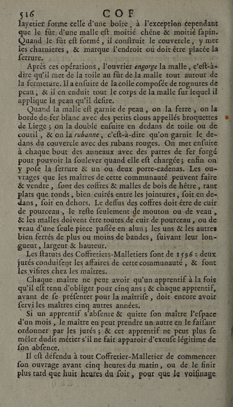 s16 COEF | layerier forme celle d’une boîte, à l'exception cependant que le füt, d’une malle eft moitié chêne &amp; moitié fapin. Quand le für eft formé , il conftruit le couvercle, y mer les chaïnieres, &amp; marque l'endroit sou doit être placée la ferrure. , | LE | | Après ces opérations, l’ouvrier engorge la malle, c’eft-2+ dire qu’il met de [a toile au für dela malle tout autour de peau, &amp; il en enduit tout Le corps de la malle fux lequel il applique la peau qu'il defire. Que la malle eft garnie de peau , on la ferre:, on la borde de:fer blanc avec des petits clous appellés broquettes de Liege ; on la doublé enfuite en dedans de toile ou de coutil , &amp; on la rubanne, c’eft-à-dire qu’on garnit le de- dans du couvercle avec des rubans rouges. On met enfuite à chaque bout des anneaux avec des pattes de fer forgé pour re la foulever quand elle eft chargée; enfin on y pofe la ferrure &amp; un ou deux porte-cadenas. Les ou- vrages que les maîtres de cette communauté peuvent faire &amp; vendre , font des coffres &amp; malles de bois de hêtre , tant dans, foit en dehors. Le deflus des coffres doit être de cuir de pourceau., le refte feulement de mouton ou de veau, &amp; les malles doivent être toutes de cuir de pourceau ; ou de veau d’une feule piece pañlée en alun; les uns &amp; les autres bien ferrés de plus ou moins de bandes, fuivant leur lon- gueut , largeur &amp; hauteur. JE 43 Les ftatuts des Coffretiers-Malletiers font de 1556 : deux jurés conduifent les affaires de cette communauté , &amp; font Les vifites chez les maîtres. jm Chaque: maître ne peut avoir qu'un apprentif à la fois qu’il eft tenu d'obliger pour cinq ans ; &amp; chaque apprentif, avant de fe préfenter pour la maîtrife , doit encore avoir ferviles maîtres cinq autres années. L: Si un apprentif s'abfente &amp; quitte fon maître l’efpace d’un mois , le maître en peut prendre un autre en le faifant ordonner par les jurés 3 &amp; cet apprentif ne peut plus fe mêler dudit métier s’il ne fait apparoir d’excufe légitime de {on abfence. | | Il eft défendu à tout Coffretier-Malletier de commencer fon ouvrage avant cinq heures du matin, ou de le finir plus tard que huit heures du foir, pour que le voifinage