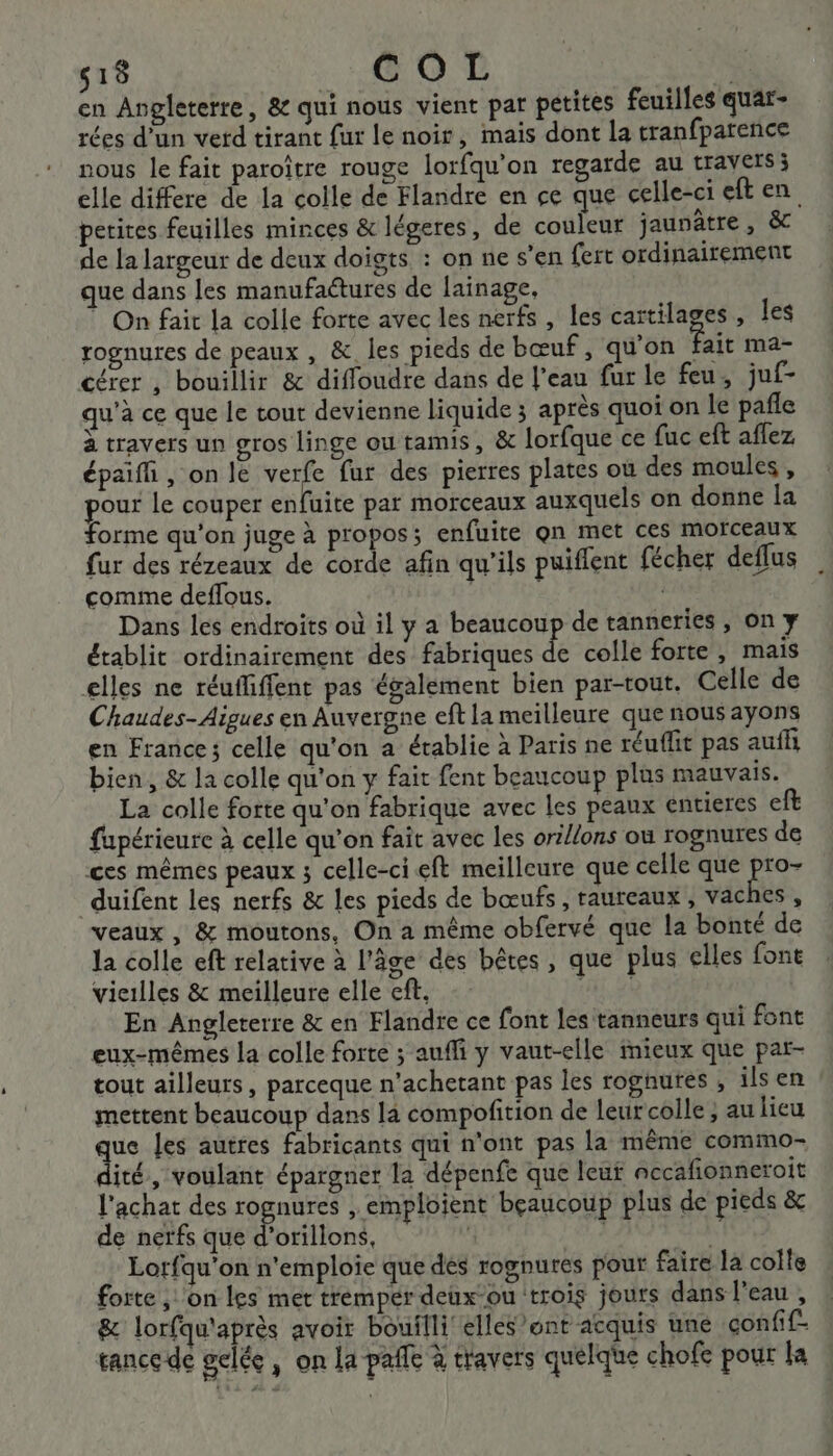 518 GO EL en Angleterre, &amp; qui nous vient par petites feuilles quar- rées d'un verd tirant fur le noir, mais dont la tranfpatence nous le fait paroïtre rouge lorfqu’on regarde au travets; elle differe de la colle de Flandre en çe que celle-ci eften petires feuilles minces &amp; légeres, de couleur jaunâtre , &amp;c de la largeur de deux doigts : on ne s’en fert ordinairement que dans les manufactures de lainage, ” On fair la colle forte avec les nerfs , les cartilages, les rognures de peaux , &amp; les pieds de bœuf, qu'on fait mar cérer , bouillir &amp; diffoudre dans de l’eau fur le feu, juf- qu'à ce que le tout devienne liquide ; après quoi on le pañle à travers un gros linge ou tamis, &amp; lorfque ce fuc eft affez épaifli , on le verfe fur des pierres plates où des moules, pour Le couper enfuite par morceaux auxquels on donne la forme qu'on juge à propos; enfuite qn met ces Morceaux fur des rézeaux de corde afin qu’ils puiflent fécher deflus comme deflous. Dans les endroits où il y a beaucou de tanneries , on y établit ordinairement des fabriques de colle forte , mais elles ne réufiffent pas également bien par-tout. Celle de Chaudes- Aigues en Auvergne eft la meilleure que nous ayons en France; celle qu'on a établie à Paris ne réuflit pas auffi bien, &amp; la colle qu'on y fait fent beaucoup plus mauvais. La colle forte qu'on fabrique avec les peaux entieres eft fupérieure à celle qu’on fait avec les ort/ons où rognures de ces mêmes peaux ; celle-ci eft meilleure que celle que pr duifent les nerfs &amp; les pieds de bœufs , taureaux , vaches , veaux, &amp; moutons, On a même obfervé que la bonté de la colle eft relative à l’âge des bêtes, que plus elles font vieilles &amp; meilleure elle eff. TIRE En Angleterre &amp; en Flandre ce font les tanneurs qui font eux-mêmes la colle forte ; aufli y vaut-elle mieux que par- tout ailleurs, parceque n’achetant pas les rognutes , ils en mettent beaucoup dans la compofition de leur'colle ; au lieu que les autres fabricants qui n'ont pas la même commo- dité, voulant épargner la dépenfe que leu nccañonneroit l'achat des rognures , emploient bçaucoup plus de pieds &amp; de nerfs que d’orillons, | Lorfqu'on n'emploie que dés rognures pour faire la colle forte , on les met tremper deux-ou trois jours dans l'eau , &amp; lorfqu'après avoir bouilli elles ont acquis une confif- tance de gelée, on la paffe à travers quelque chofe pour la