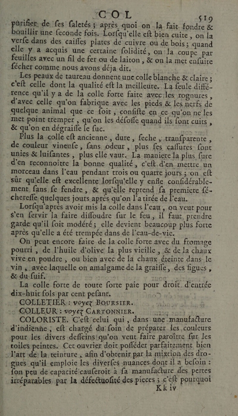 Hé “COL | pürifier. de fes faletés ; après quoi on.la fait fondre &amp; - bouillir une feconde fois. Lorfqu'elle eft bien cuite, on la verfe dans des caifles plates de cuivre ou de bois ; quand elle y à acquis une certaine folidité, on: la coupe par feuilles avec un fil de fer ou de laiton , &amp; on la met enfuire fécher comme nous avons déja dit. Fa . Les peaux de taureau donnent une colle blanche &amp; claire ; c'eft celle dont la qualité eft la meilleure. La feule diffé- rence qu'il y a de la colle forte faite avec:les rognures, d'avec celle qu'on fabrique avec les picds &amp; les nerfs de quelque animal que ce foit, confifte en ce qu'on ne les met point tremper , qu’on les défoffe quand ils font cuits, &amp; qu'on en dégraifle le fuc. | Lt Lo Plus la colle eft ancienne , dure, feche , tranfparente , de couleur vineufe , fans odeur , plus fes caflures_ font unies &amp; luifantes , plus elle vaut. La maniere Ja plus fure d'en reconnoître [a bonne qualité, c'eft.d'en mettre un morceau dans l’eau pendant trois ou quatre jours ; ‘on eft sûr qu’elle eft excellente lorfqu'elle y enfle confidérable- .. ment, fans fe fendre , &amp; qu'elle teprend fa premicre {£- . chereffe, quelques jours après qu’on l’atirée de l'eau. Lorfqu'après avoir mis la colle dans l’eau , on veut pour S'en fervir la faire difloudre fur le feu, il faut, prendre garde qu’il foit modéré; elle devient beaucoup plus forte après qu'elle a été trempée dans de l’eau-de-vie. On peut encore faire de a colle forte avec du fromage pourri , de l'huile d'olive la plus vieille, &amp; de la chaux vive.en poudre , ou bien avec de la chaux éteinte dans- le vin ; avec-laquelle on amalgamede la graifle, des figues, &amp; du-fuif. IUOQ. stress 7 La colle forte de toute forte paie pour droit, d'entrée dix-huit fols par cent pefant. Pl | COLLETIER : voyez BOURSIER. + COLLEUR : voyez CARTONNIER. 2134 240 24. | COLORISTE. C'eft'celui qui, dans une .manufadture … d’indienhe ; eft chargé du: foin de préparer. les couleurs pour les divers deffeinsiqu'on veut faire paroître fur Jes toiles peintes. Cet ouvrier doit pofféder parfaitement bien = P'att de: a teinture , afin d'obtenir par ta mixtion des dro- € gues qu'il emploie les diverfes nuances.dont il a befoin : fon peu de capacité/cauferoit à fa manufacture des pertes irréparables par la défeétuofité des pieces ; à Fa pourquoi