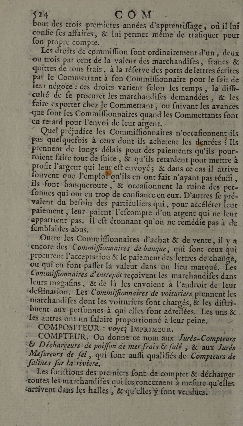 5 se AN CNE © M. 1e bout des trois premieres années d'apptentiffage ; où il lui confie fes affaires, &amp; lui permet même de trafiquer pour fon propre compte. | | Ecs droits de commiffion font ordinairement d’un , deux Ou trois par cent de la valeur des marchandifes, francs &amp; quitres de tous frais, à la réferve des ports de lettres écrites par le Commettant à fon Commiflionnaire pour le fait de leur négoce : ces droits varient felon les temps , la diff- culté de fe procurer les marchandifes demandées , &amp; les: faire exporter chez Je Commettant ; ou fuivant les avances que font les Commiflionnaires quand les Comimettants font en retard pour l’envoi de leur argent. Quel préjudice les Commiffionnaires n'occafionnent-ils pas quelquefois à ceux dont ils achetent les denrées ? Ils “Prénnent de longs délais pour des paiements qu’ils pour- roient faire tout de fuite, &amp; qu’ils retardent pour mettre à profit l’argent qui leur eft envoyé; &amp; dans ce cas il arrive fouvent que l'émplobqu'ils en ont fait n'ayant pas téufli, ils font banqueroute, &amp; ‘occafonnent la ruine des per- fonnes qui ont eu trop de confiance en eux. D'autres fe pré- valent du befoin des particuliers qui, pour accélérer leur paiement , leur paient l'efcompte d’un argent qui ne leur ‘appartient pas. Il eft étonnant qu’on ne remédie pas à de femblables abus. Outre les Commifionnaires d'achat &amp; de vente, il y à ‘encore des Commiffionnaires de banque, qui font ceux qui -Procurent l'acceptation &amp; le paiement des lettres de chañge, “Où qui en font pañler la valeur dans un lieu marqué. Les Commiffionnaires d’entrepôr reçoivent les marchandifes daris leurs magafins, &amp; de là les envoient à l'endroit de leur ‘deftination. Les Commiffonnaires de voituriers prennent les _marchandifes dont les voituriers font chargés, &amp; les: diftri- “Puent aux perfonnes à qui elles font adrellées. Les uns &amp;c ‘les autres ont un falaire proportionné à leur peine. e COMPOSITEUR : voyez IMPRIMEUR. de: Li COMPTEUR. On donne ce nom aux Jurés-Compteurs “&amp; Déchargeurs de poiffon de mer frais &amp; [alé ; &amp; aux Jurés “Mefüreurs de fel, qui font auf qualifiés de Compteurs de fatines fur la riviere, | dt Les fonctions des premiers font, de compter &amp; décharger “toutes les marchandifes quilesconcernent à mefure.qu’elles “atfivent dans les halles , &amp;-qu’elles ÿ font vendues!