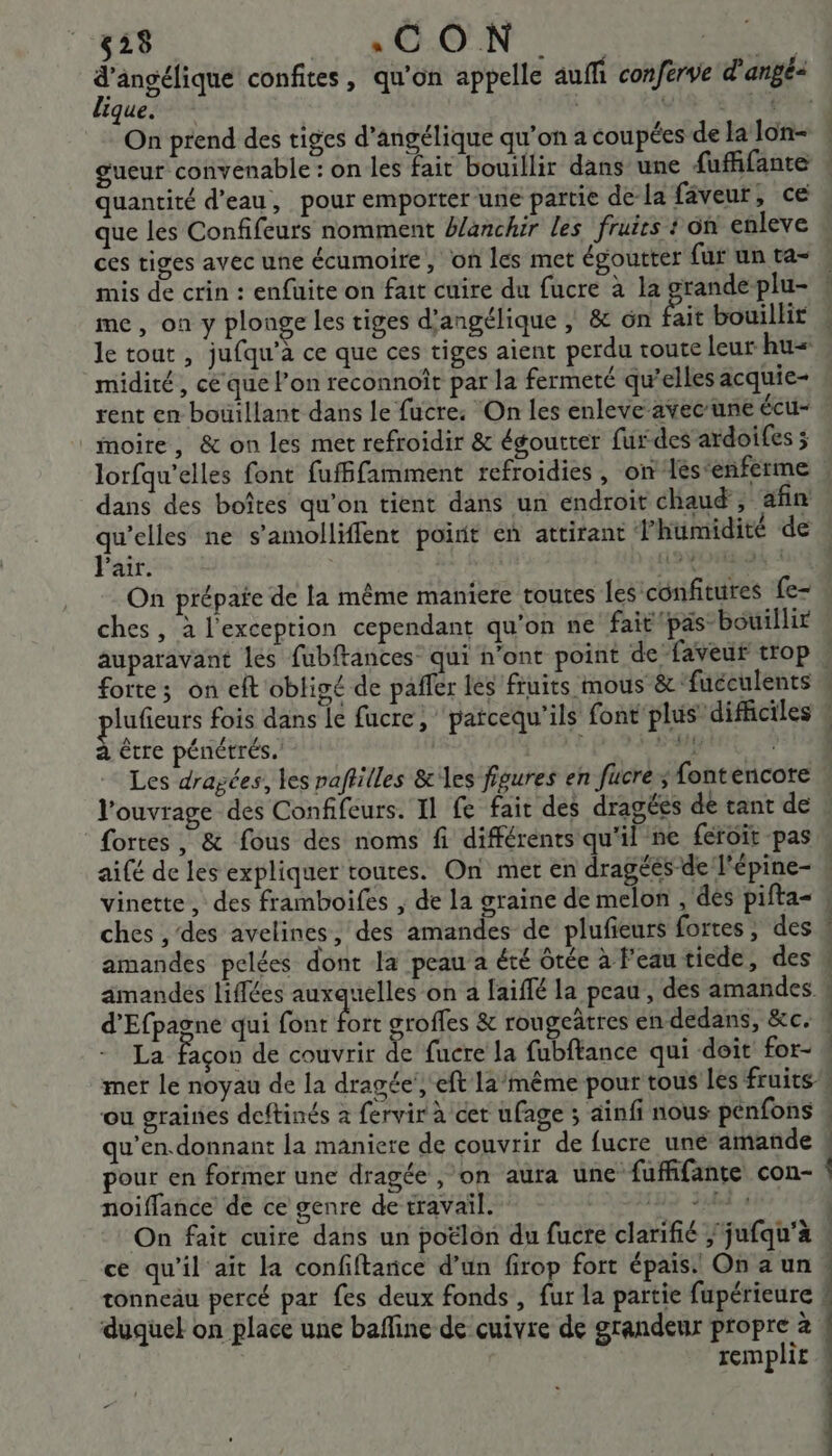 d'angélique confites, qu'on appelle auffi conferve d'angé- ligue. pe On prend des tiges d’angélique qu’on a coupées de la lon- gueur convenable : on les fait bouillir dans une fufhifante quantité d’eau, pour emporter une partie de-la fâveur, ce que les Confifeurs nomment #/anchir les fruirs on enleve ces tiges avec une écumoire, on les met égoutter fur un ta- mis de crin : enfuite on fait cuire du fucre à la grande plu- me, on y plonge les tiges d'angélique | &amp; ôn Et bouillir le tout , jufqu'à ce que ces tiges aient perdu route leur hu= _midité, ce que l’on reconnoît par la fermeté qu’elles acquie- rent en bouillant dans le fucre: On les enleve avec une écu- _moire, &amp; on les met refroidir &amp; égoutter furdes ardoifes 5 lorfqu'elles font fufffamment refroidies, on Jés‘enferme dans des boîtes qu'on tient dans un endroit chaud, afin qu’elles ne s’amolliffent point en attirant humidité de Pair. LEA és ci On prépaie de la même maniere toutes les confitures fe- ches , à l'exception cependant qu'on ne fait pas bouillir auparavant les fubftances qui n'ont point de faveur trop : forte; on eft obligé de pañfer les fruits mous &amp; ‘fuéculents lufieurs fois dans le fucre, ‘patcequ'ils font plus difficiles « à être pénétrés.' Do we ay IS Les dragées, les paftilles &amp; les figures en fucre; fontencote l'ouvrage des Confifeurs. Il fe fait des dragées de tant de fortes, &amp; fous des noms fi différents qu'il ne féroit pas aifé de les expliquer toures. On met en dragéés-de l'épine- « vinette, des framboifes , de la graine de melon , des pifta- . ches , des avelines, des amandes de plufieurs fortes ; des &amp; amandes pelées dont la peau a été ôtée à Feautiede, des # amandés liflées auxquelles on a faiffé la peau , des amandes ! d'Efpagne qui font me groffes &amp; rougeâtres en dedans, &amp;c, La Façon de couvrir de fucre la fubftance qui doit for- # mer le noyau de la dragée’, eft 12/même pour tous les fruits ou graines deftinés à fervir à cet ufage ; ainfi nous pénfons . qu’en.donnant la maniere de couvrir de fucre uné amande ! pour en former une dragée , on aura une fuffifante con- noiffance de ce genre de travail. Die. AS On fait cuire dans un poëlon du fucre clarifié ; jufqu'à | ce qu'il ait la confiftance d’un firop fort épais. On a un | tonneau percé par fes deux fonds , fur la partie fupérieure # duquel on place une bafline de cuivre de grandeur propre à | À remplit