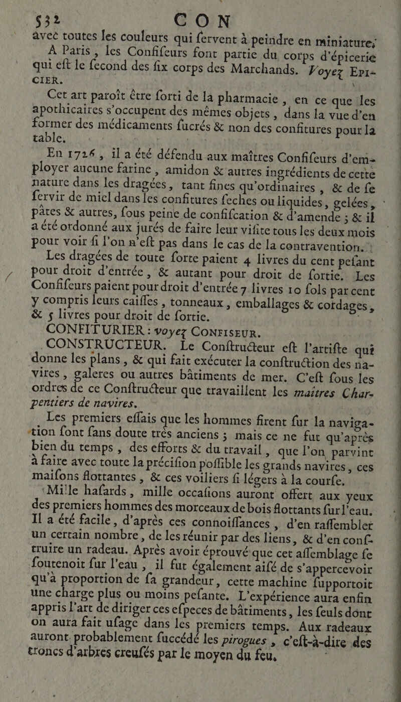 32 CON avec toutes Jes couleurs qui fervent à peindre en miniature: À Paris, les Confifeurs font partie du corps d’épicerie qui éft le fecond des fix corps des Marchands. Voyez Eri- CIER. Cet art paroît être forti de la pharmacie , en ce que les apothicaires s’occupent des mêmes objets, dans la vue d’en former des médicaments fucrés &amp; non des confitures pour la table. Le En 1726, il a été défendu aux maîtres Confifeurs d'em- ployer aucune farine, amidon &amp; autres ingtédients de cette nature dans les dragées, tant fines qu'ordinaires | &amp; de fe fervir de miel dans les confitures feches ou liquides, gelées, pâres &amp; autres, fous peine de confifcation &amp; d'amende ; &amp; il a été ordonné aux jurés de faire leur vifite tous les deux mois pour voir fi l'on n’eft pas dans le cas de la contravention. Les dragées de toute forte paient 4 livres du cent pefant pour droit d'entrée, &amp; autant pour droit de fortie. Les Confifeurs paient pour droit d’entrée 7 livres 10 Lols par cent y compris leurs caifles , tonneaux, emballages &amp; cordages, &amp; $ livres pour droit de fortie. CONFITURIER : voyez CONFISEUR. CONSTRUCTEUR. Le Conftructeur eft l’artifte qu donne les plans, &amp; qui fait exécuter la conftruction des na- vires, galeres ou autres bâtiments de mer. C’eft fous les ordres de ce Conftruéteur que travaillent les maîtres Char- pentiers de navires. Les premiers effais que les hommes firent fur la naviga- tion font fans doute très anciens ; mais ce ne fut qu'après bien du temps , des efforts &amp; du travail , que l’on parvint à faire avec toute la précifion poffible les grands navires, ces maifons flottantes , &amp; ces voiliers fi légers à la courfe. ‘Mille hafards, mille occafions auront offert aux yeux des premiers hommes des morceaux de bois ottants fur l’eau. Il a été facile, d’après ces connoiffances , d'en raffembler un certain nombre, de les réunir par des liens, &amp; d’en conf: cruire un radeau. Après avoir éprouvé que cet aflemblage fe foutenoit fur l'eau , il fut également aifé de s’appercevoir qu'à proportion de fa grandeur, cette machine fupportoit une ue plus ou moins pefante. L'expérience aura enfin appris l'art de diriger ces efpeces de bâtiments, les feuls dont on aura fait ufage dans les premiers temps. Aux radeaux auront. probablement fuccédé les pirogues , c'eft-à-dire des troncs d'arbres creufés par le moyen du feu,