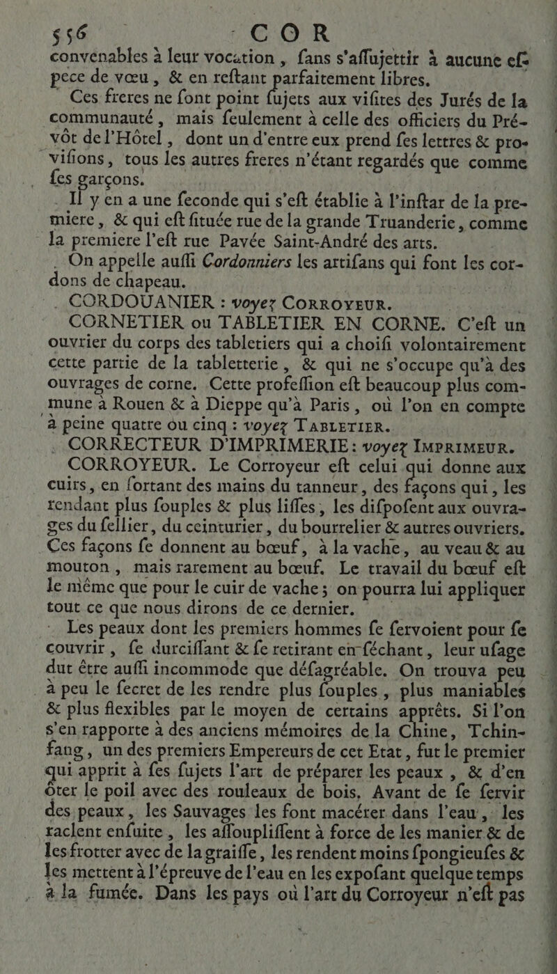 s56 COR convenables à leur vocation , fans s'aflujettir à aucune ef: pece de vœu, &amp; en reftant parfaitement libres. Ces freres ne font point Fa aux vifires des Jurés de [a communauté, mais feulement à celle des officiers du Pré- vôt de l'Hôtel, dont un d'entre eux prend fes lettres &amp; pro- _vifions, tous les autres freres n'étant regardés que comme {es garçons. ce . Il y en a une feconde qui s’eft établie à l’inftar de la pre- miere, &amp; qui cft fituée rue de la grande Truanderie, comme la premiere l’eft rue Pavée Saint-André des arts. . On appelle aufli Cordonniers Les artifans qui font les cot- dons de chapeau. . CORDOUANIER : voyez CORROYEUR. CORNETIER ou TABLETIER EN CORNE. C'eft un ouvrier du corps des tabletiers qui a choifi volontairement cette partie de la tabletterie, &amp; qui ne s'occupe qu’à des ouvrages de corne. Cette profeflion eft beaucoup plus com- mune à Rouen &amp; à Dieppe qu’à Paris, où l’on en compte à peine quatre Ou cinq : Voyez TABLETIER. CORRECTEUR D'IMPRIMERIE : voyez IMPRIMEUR. CORROYEUR. Le Corroyeur eft celui qui donne aux cuirs, en fortant des mains du tanneur, des EN qui , les rendant plus fouples &amp; plus lifles, les difpofent aux ouvra- ges du fellier, du ceinturier , du bourrelier &amp; autres ouvriers. Ces façons fe donnent au bœuf, àla vache, au veau &amp; au mouton, mais rarement au bœuf. Le travail du bœuf eft le même que pour le cuir de vache; on pourra lui appliquer tout ce que nous dirons de ce dernier. Les peaux dont les premiers hommes fe fervoient pour fe couvrir, fe durciffant &amp; fe retirant en féchant, leur ufage dut être auffi incommode que défagréable. On trouva peu à peu le fecret de les rendre plus Fr) plus maniables &amp; plus flexibles par le moyen de certains apprêts. Si l’on s'en rapporte à des anciens mémoires de la Chine, Tchin- fang, un des premiers Empereurs de cet Etat, fut le premier qui apprit à fes fujets l’art de préparer les peaux , &amp; d’en ôter le poil avec des rouleaux de bois, Avant de fe fervir des peaux, les Sauvages les font macérer dans l’eau ,: les raclent enfuite, les affoupliffent à force de les manier &amp; de les frotter avec de lagraife, les rendent moins fpongieufes &amp; les mettent à l'épreuve de l'eau en les expofant quelquetemps à la fumée. Dans les pays où l’art du Corroyeur n’eft pas CRIS, POSE ETES TRES SET _— Den |