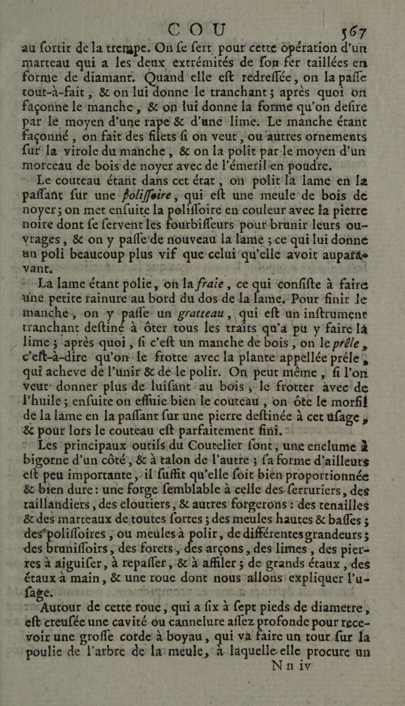 au fortir de la trergpe. On fe fert pour cette opération d'un marteau qui a les deux extrémités de fon fer taillées en forme de diamant. Quand elle eft redreffée, on la pañle tout-à-fait , &amp; on lui donne le tranchant; après quoi on façonne le manche, &amp; on lui donne la forme qu'on defire par lé moyen d'une rape &amp; d’une lime. Le manche étant façonné , on fait des filets fi on veut, ou ‘autres ornements fur la virole du manche, &amp; on la polit parle moyen d’un morceau de bois de noyer avec de l’émerilien poudre. Le couteau étant dans cet état, on polit la lame en la “paffant fur une fo/ifferre, qui eft une meule de bois de noyer; on met enfuite la polifloire en couleur avec la pierre noite dont fe fervent Les Burifoure pouf brunir leurs ou- vrages, &amp; on y pafle de nouveau la lame ;.ce qui lui doñne un poli beaucoup plus vif que celui qu'elle avoit auparas vant, - É 4 La lame étant polie, où la fraie, ce qui confifte à faire une petite fainure au bord du dos de la lame. Pour finit le manche, on y pale un gratteau , qui eft un inftrument tranchant deftiné à ôter tous les traïts qu’a pu y faire là - Time ; après quoi , fi c’eft un manche de bois , on le préle, c'eft-à-dire qu'on le frotte avec la plante appellée prêle, qui acheve dé l’unir &amp; dé le polir. On peut même , fi l’on veut’ donner plus de luifant au bois; le frotter avec de l'huile ; enfuite on efluie bien le couteau , on ôte le morfl dé La lame en la paflant fur une pierre deftinée à cet ufage, &amp; pour lors le couteau eft parfaitement fini. : Les principaux outils du Coutelier font, une enclume à bigorne d’un côté, &amp; à talon de l’autre 3 fa forme d’ailleurs cit peu importante , il fuffit qu'elle foit bien proportionnée &amp; bien dure : une forge femblable à celle des ferruriers, des taillandiers , des cloutiers , &amp; autres forgerons: des tenailles &amp; des marteaux detoutes fortes ; des meules hautes &amp; baffes ; des’polifloires ; ou meulesà polir, dedifférentesgrandeurs s des Éranifoirs , des forets,, &amp; arçons , des limes , des pier- res à aiguifer, à repafler 8 à affiler ; de grands étaux , des étaux-à main, &amp; une roue dont nous allons expliquer l’u- age: aermone | SL ‘Autour de cette roue, qui a fix à fept pieds de diametre, eft creufée une cavité ou cannelure aflez profonde pour rece- voir une grofle corde à boyau, qui va faire un tour {ur Ja poulie de l'arbre de la: meule, à pue elle procure un n iv