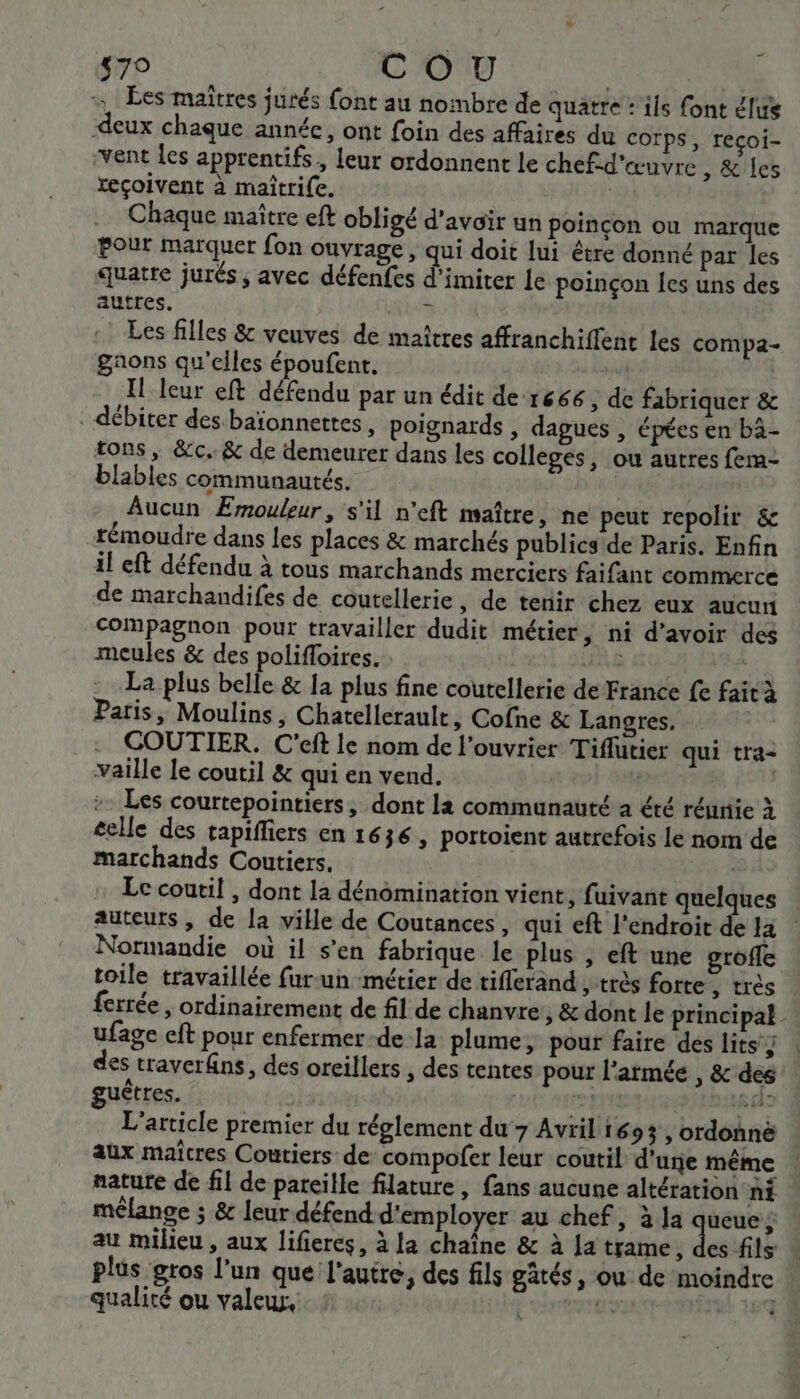 {79 COU | , Les maîtres jurés {ont au nombre de quatre «ils font élus deux chaque année, ont foin des affaires du corps, reçoi- vent les apprentifs, leur ordonnent le chef-d'œuvre , &amp; les xeçoivent à maîtri{e. | Chaque maître eft obligé d’avoir un poincon ou marque Pour marquer fon ouvrage , qui doit lui être donné par les quatre jurés, avec défenfes d'imiter le poinçon les uns des autres. AU Les filles &amp; veuves de maîtres affranchiffenc les compa- gaons qu'elles époufent. | Il leur eft défendu par un édit de r666 , de fabriquer &amp; . débiter des baïonnettes, poignards , dagues , épées en bä- tons , &amp;c.. &amp; de demeurer dans les colleges, ou autres fem- blables communautés. Aucun Emouleur, s'il n’eft maître, ne peut repolir &amp; rémoudre dans les places &amp; marchés publics de Paris. Enfin il eft défendu à tous marchands merciers faifant commerce de marchandifes de coutellerie , de tenir chez eux aucun Compagnon pour travailler dudit métier, ni d’avoir des meules &amp; des polifloires. La plus belle &amp; la plus fine coutellerie de France fe faità Paris, Moulins, Chatellerault, Cofne &amp; Langres. | COUTIER. C'eft le nom de l'ouvrier Tiflutier qui tra- aille le coutil &amp; qui en vend. | | :- Les courtepointiers, dont la communauté à été réunie à éclle des tapiffiers en 1636, portoient autrefois le nom de marchands Coutiers. Le coutil , dont la dénômination vient, fuivant quelques auteurs, de la ville de Coutances, qui ef l'endroit de la Normandie où il s’en fabrique le plus , eft une grofle toile travaillée fur-un métier de tiflerand , très forte, très ferrée , ordinairement de fil de chanvre, &amp; dont le principal ufage eft pour enfermer-de la: plume, pour faire des lits } des traverns, des oreillers , des tentes pour l'armée , &amp; des guêtres. | as A: L'article premier du réglement du 7 Avril 1693, ordonnè aux maîcres Coutiers de compofer leur coutil dure même nature de fil de pareille filature , fans aucune altération ni | mélange ; &amp; leur défend d'employer au chef, la res É au milieu , aux lifieres, à la chaîne &amp; à la trame, des fils plus gros l’un que l'autre, des fils gâtés, où de moindre qualité ou valeur, | gs ji,