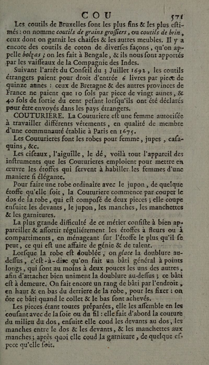 Les. coutils de Bruxelles font les plus fins &amp; les plus efti- més : on nomme coutils de grains groffiers , ou coutils de brin, ceux dont on garnit les chaifes &amp; les autres meubles. Il y a encore des coutils de coton de diverfes façons , qu’on ap- pelle bolzas ; on les fait à Bengale, &amp; ils nous font apportés par les vaiffeaux de la Compagnie des Indes. . Suivant l'arrêt du Confeil du 3 Juillet 1692, les coutils étrangers paient pour droit d'entrée 6 livres par pieæ de quinze aunes : ceux de Bretagne &amp; des autres provinces de France ne paient que 10 fols par piece de vingt aunes, &amp; 49 fols de fortie du cent pefant lorfqu'ils ont été déclarés pour être envoyés dans les pays étrangers. . COUTURIERE. La Couturiere eft une femme autorifée à travailler différents vêtements, en qualité de membre d'une communauté établie à Paris en 1675. Les Couturieres font les robes pour femme, jupes , cafa- quins ; &amp;c. Les cifeaux, l'aiguille, le dé, voilà tout l’appareil des inftruments que les Couturieres emploient pour mettre en œuvre les étoffes qui fervent à habiller.les femmes d'une maniere fi élégante. Pour faire une robe ordinaire avec le jupon, de quelque étoffe qu'elle foit, la Couturiere commence par couper le dos de la robe , qui eft compofé de deux pieces ; elle coupe enfuite les devants , le jupon, les manches, les manchettes &amp; les garnitures. La plus grande difficulté de ce métier confifte à bien ap- parciller &amp; aflortir répuliérement les étoffes à fleurs ou à compartiments, en ménageant fur l’étoffe le plus qu'il fe peut, ce qui eft une affaire de génie &amp; de talent. - Lorfque la robe eft doublée ; on glace la doublure au- deffus, c'eft-à-dise qu'on fait un bâti général à points longs , qui font au moins à deux pouces les uns des autres, afin d’attacher bien uniment la doublure au-deflus ; ce bâti eft à demeure. On fait encore un rang de bâti par l'endroit , en haut &amp; en bas du derriere de la robe, pour les fixer : on ôte ce bâti quand le collet &amp; le bas font achevés. Les pieces.étant toutes préparées, elle les affemble en les coufant avec de la foie ou du fil : elle fait d’abord la couture du milieu du dos, enfuite elle coud les devants au dos , les manches entre le dos &amp; les devants, &amp; les manchettes aux manches; après quoi elle coud la garniture , de quelque cf: pece qu'elle foir. k