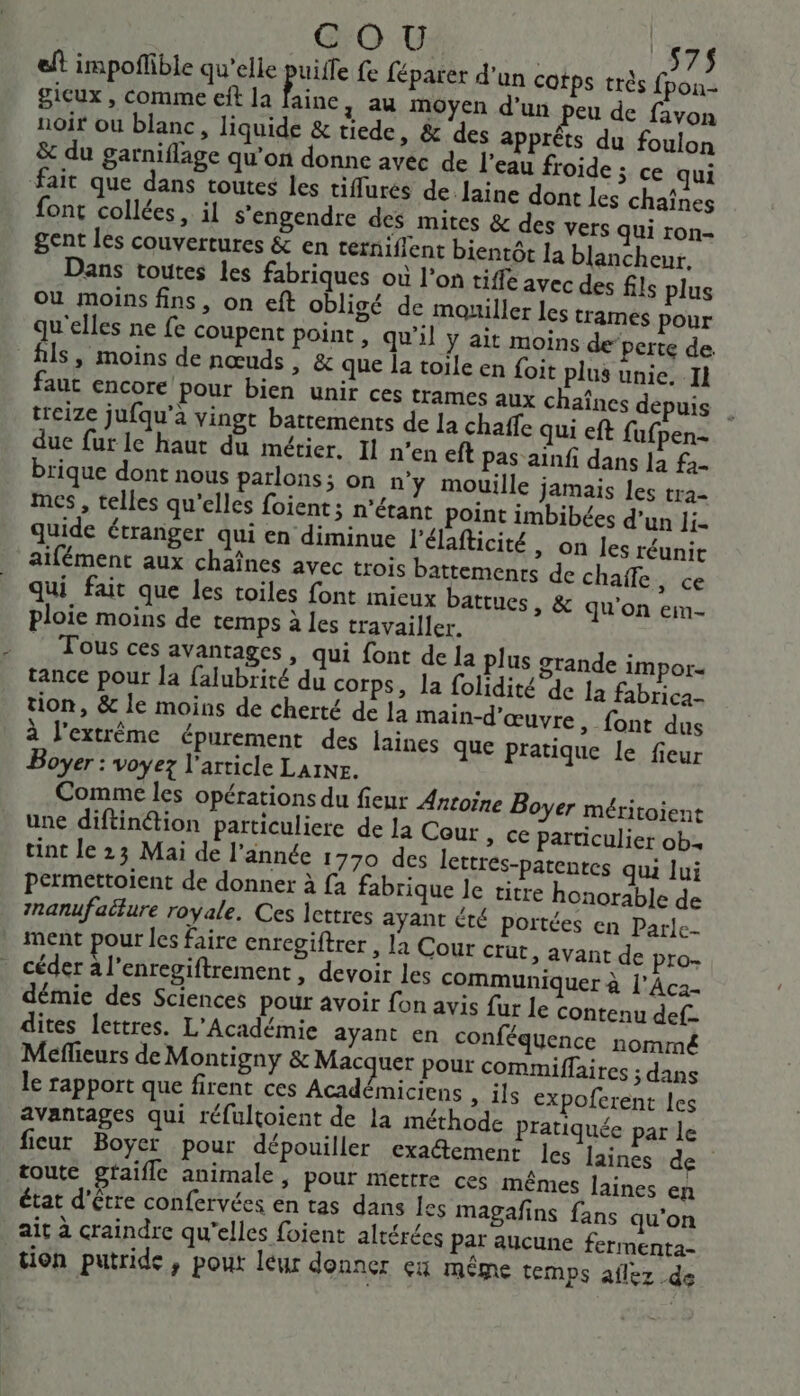 eft impoflible qu’elle puise fe féparer d'un cotps très por gicux , comme eft la faine 4 44 MOyen d’un peu de favon noir ou blanc, liquide &amp; tiede, &amp; des apprêts du foulon &amp; du garniflage qu’on donne avec de l’eau froide ; ce qui fait que dans toutes les tiffurés de laine dont les chaînes font collées, il s'engendre des mites &amp; des vers qui ron- gent les couvertures &amp; en ternifient bientôt la blancheur. Dans toutes les fabriques où l’on tiffe avec des fils plus où moins fins, on eft obligé de mouiller les trames pour qu'elles ne fe coupent point, qu’il y ait moins de perte de fils, moins de nœuds, &amp; que la toile en foit plus unie. 11 faut encore pour bien unir ces trames aux chaînes depuis treize jufqu’a vingt battements de la chaffe qui eft fufpen- due fur le haut du métier, Il n’en eft pas ainfi dans la fa- brique dont nous parlons; on n’y mouille Jamais les tra- mes , telles qu'elles foient; n'étant point imbibées d’un li- quide étranger qui en diminue l'élafticité , on les réunit aifément aux chaînes avec trois battements de chaffe , ce qui fait que les toiles font mieux battues, &amp; qu'on em- ploie moins de temps à les travailler. _ Tous ces avantages, qui font de la plus grande impor tance pour la falubrité du corps, la folidité de la fabrica- tion, &amp; le moins de cherté de Ja main-d'œuvre, font dus à l'extrême épurement des laines que pratique le fieur Boyer : voyez l’article LAINE. Comme les opérations du fieur Anroïne Boyer méritoient une diftinétion particuliere de la Cour » C€ particulier ob tint le 23 Mai de l’année 1770 des lettres-patentes qui lui permettoient de donner à {a fabrique le titre honorable de nanufaëture royale. Ces lettres ayant été portées en Parle ment pour les faire entegiftrer , la Cour Crüt, avant de pro- céder à l’enregiftrement, devoir les communiquer à l’Aca- démie des Sciences pour avoir fon avis {ur le contenu def- dites lettres. L'Académie ayant en conféquence nommé Meflieurs de Montigny &amp; Macquer Pour commiflaires ; dans le rapport que firent ces Académiciens As TLS expofcrent les avantages qui réfultoient de la méthode pratiquée par le ficur Boyer pour dépouiller exa@emenr les laines de toute gfaifle animale, Pour mettre ces mêmes laines en état d’être confervées en tas dans les magafins fans qu'on ait à craindre qu'elles foient alrérées Par aucune fermenta- tion putride, pour leur donner çu même temps aflez de