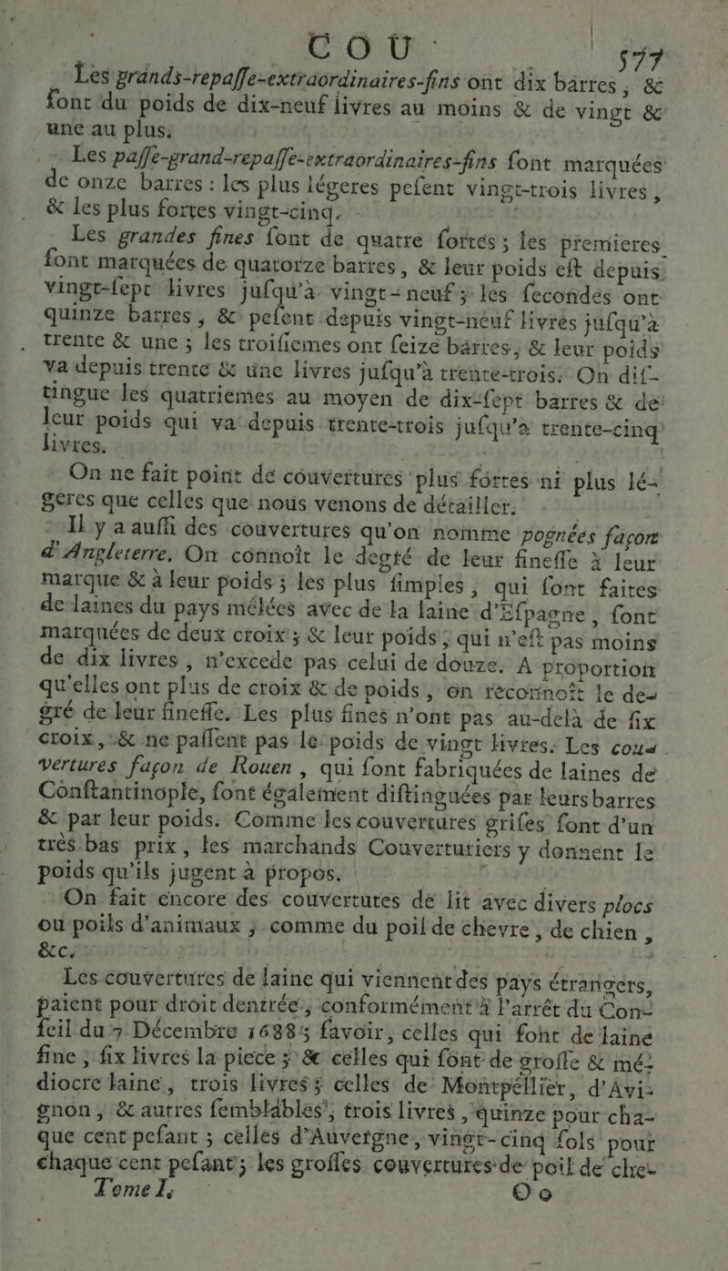 COR. 7 Les grands-repaffe-extraordinaires-fins ont dix barres ; &amp; font du poids de dix-neuf livres au moins &amp; de vingt &amp;c une au plus: Les pafle-grand-repaffe-extraordinaires-fins {ont marquées de onze barres : les plus légeres pefent vingt-trois livres, &amp; Les plus fortes vingt-cinq. | Les grandes fines font de quatre fortes ; les premieres font marquées de quatorze barres, &amp; leur poids eft depuis. vingt-fepc livres jufqu'à vingt: neuf; les fecondés ont quinze barres, &amp; pefent depuis vingt-néuf livres jufqu’à trente &amp; une ; les troifiemes ont feize barres, &amp; leur poids va depuis trente &amp; une livres jufqu’à trence:trois: On dif- tingue les quatriemes au moyen de dix-fépt barres &amp; de leur poids qui va: depuis trente-trois jufqu’&amp; trente-cinq Livres. : Lei | 8 On ne fait point de couvertures plus fortes ni plus lé Seres que celles que nous venons de détailler. Il y a auffi des couvertures qu'on nomme pognées façor d'Anglererre, On cônnoit le desté de leur finefle X leur marque &amp; à leur poids ; les plus fimpies , qui font faites de laines du pays mélées avec de la laine d'Efpagne , font marquées de deux croix; &amp; leur poids ; qui nef pas moins de dix livres, n’excede pas celui de douze, A proportioir qu'elles ont plus de croix &amp; de poids, ën récotinoît le des gré de leur fineffe, Les plus fines n’ont pas au-delà de fix croix, :&amp; ne pallent pas le: poids de vingt livres. Les coua vertures façon de Rouen , qui font fabriquées de laines de Conftantinopie, font également diftinguées par leursbarres &amp; par leur poids: Comine les couvertures srifes font d'un trés bas prix, tes marchands Couvertutiers y donnent le poids qu'ils jugent à propos. | me On fait encore des couvertures dé lit avec divers plocs ou poils d'animaux ; comme du poil de chevre , de chien 3 &amp;ccyt D 5 ner Les couvertures de laine qui viennentdes pays étrangers, paient pour droit dentrée, conformément”À l'arrêt du Con: feil du 7 Décembre 16885 favoir, celles qui foht de faine fine ; fix tivres la piece ÿ &amp; celles qui font de groffe &amp; mé: diocre laine, trois livres; celles de Montpellier, d’Avi- gnon, &amp; autres femblables, trois livres ,quinze pour cha- que cent pefant ; celles d'Auvergne, vingt-cinq fols’ pour chaque cent pefant; les groffes couvertures de poil de chres Tomel, Oo