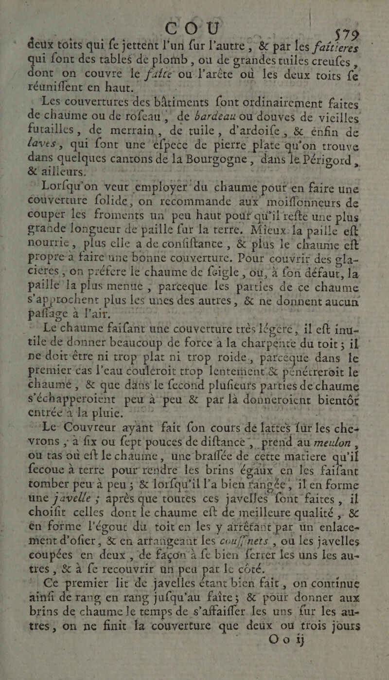 LA | | SA +R $79 deux toits qui fe jettent l’un fur l’autre, &amp; par les fafr'eres qui font des tables'de plomb , ou de grandes tuiles creufes , dont on couvre le fafre ou l'arête où les deux toits fe réuniflent en haut. Les couvertures des bâtiments font ordinairement faites de chatime ou de rofeau ; de bardeau ou douves de vicilles futailles, de merrain, de tuile, d’ardoife, &amp; énfin de laves, qui font une “efpece de pierre plate qu’on trouve dans quelques cantons de la Bourgogne, dans le Périgord, &amp; ailleurs. cb res | Lorfqu'on veut employer du chaume pouf en faire une couverture folide, on recommande aux moiflonneurs de couper les froments un peu haut pouf qu’il refte une plus grande longueur de paille fur la terte. Mieux: la paille eft nourrie, plus elle a de confiftance, &amp; plus le chaume eft propre a faire une bonne couverture. Pour couvrir des gla- ciérés ; On préfere le chaume de feigle , où, à fon défaut, la paille Ja plus menue ; parceque les parties de ce chaume s’approchent plus Les unes des autres, &amp; ne donnent aucun paffage à l'air. st _* Le chaume faifant une couverture très Iégére , 1! eft inu- tile de donner beaucoup de force à la charpente du toit ; il ne deirêtre ni trop plat ni trop roide., parcéque dans le premier cas l'eau couléroit ttop lentement &amp; pénétreroit le chaumé , &amp; que däñs Le fecond plufeuts parties de chaume S'échapperoient peu à peu &amp; par là donneroient bientôt entrée à la pluie. °°” MARS, | Le Couvreur ayant fait fon cours de fattes für les che: vrons ; à fix ou fept pouces de diftance, prend au meulon , Ou tas où eft le chaume, une braffée de cétte matiere qu'il fecoue à terre pour rendre les brins égaux en Îes faifant tomber peu à peu ; &amp; lorfqu'il l’a bien rangée, il en forme une 7avelle ; après que toures ces javelles font faites , il choifit celles dont le chaume eft de meilleure qualité ; &amp; ên fofme l'égout du toit en les y arréfant par un enlace- ment d’ofier, &amp; en artangeant les coufffners , où les javelles coupées en deux , de façon à fe bien ferrer les uns Les au- tres, &amp; à fe recouvrir un pea par le côté. J | Ce premier lit de javelles étant bien fait, on continue ainfi de rang en rang jufqu'au faîtes &amp; pour donner aux brins de chaume le temps de s’affaifler Jes uns fur les au- tres, on ne finit fa couverture que Ft trois jours o ij