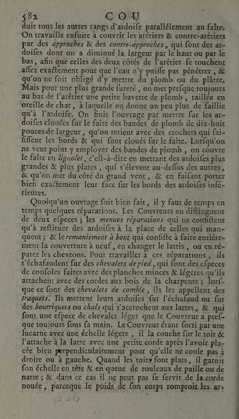 552 COU b duit tous es autres rangs d’ardoife parallélement au faîte, On travaille enfuite à couvrir Les arétiers &amp; contre-arétiers par des approches &amp; des contre-approches , qui font des ar- doifes dont on a diminué la largeur par le haut ou par le bas, afin que celles des deux côtés de l’arétier fe touchent -aflez exaétement pour que l'eau n’y puiffe pas pénétrer , &amp; qu'on ne foit obligé d'y mettre du plomb ou du plâtre. Mais pour une plus grande fureté , on met prefque toujours au bas de l'arêtier une petite bavette de plomb , taillée en oreille de chat, à laquelle on donne un peu plus de faillie qu'à l’ardoife. On finit l'ouvrage par mettre fur Les ar- doifes clouéés fur le faite dés bandes de plomb de dix-huit poucesde largeur, qu’on retient avec des crochets qui fai- fiflent les bords &amp; qui font cloués fur le faîte. Lorfqu’on ne veut point y employer des bandes de plomb , on couvre le faîte en Lgnoler c'elt-à-dire en mettant des ardoifes plus grandes &amp; plus plates , qui s’élevent au-deffus des autres, &amp; qu'on met du côté du grand vent, &amp; en faifant porter bien exactement leur face fur les bords des ardoifes infé- tieures. 1 Quoiqu'un ouvrage foit bien fait, il y faut de temps en temps quelques réparations. Les Couvreurs en difinguent de deux efpeces ; les menues réparations qui ne confiftent qu'à reftituer des ardoifes à la place de celles qui man- quent ; &amp; leremaniement à bout qui confifte à faire entiére- ment Ja couverture à neuf, en changer le lattis, ou en ré- parer les chevrons. Pour travailler à ces réparations, ils s'échafaudent fur des chevalers de pied , qui font des efpeces de confoles faites avec des planches minces &amp; légeres qu'ils attachent avec des cordes aux bois de la charpente; lorf- que ce font des chevalers de comble, ils les appellent des traguets. Ils mettent leurs ardoifes {ur l’échafaud ou. fur des bourriquers où chals qui s’accrochent aux lattes, &amp; qui font une efpece de chevalet léger que le Couvreur a pref- que toujours fous fa main. Le Couvreur étant forti par une lucarne avec une échelle légere , il la couche fur le toit &amp; J'attache à la latte avec une petite corde après l'avoir pla- cée bien perpendiculairement pour qu’elle ne coule pas à droite ou à gauche. Quand les toits font plats, il garnit fon échelle en tête &amp; en queue de rouleaux de paille ou de natte; &amp; dans ce cas il ne peut pas fe fervir de la corde nouéc, parceque Je poids de fon corps romproit les ar+ ? TI TES PE