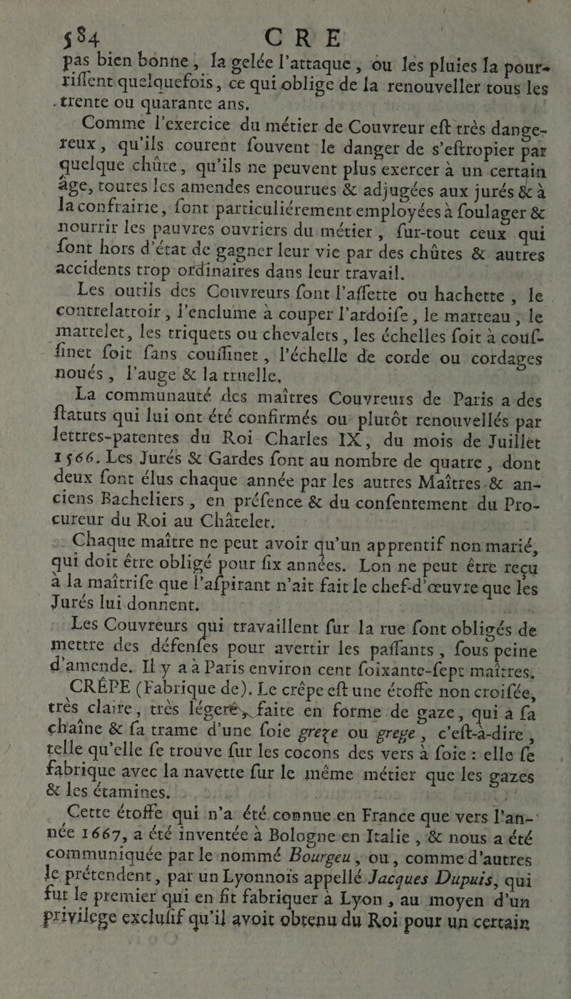 $ 54 CRE pas bien bonne, Ia gelée l'attaque, ou les pluies [a pour+ tiflent quelquefois , ce qui oblige de la renouveler tous les -trente ou quarante ans, Comme l'exercice du métier de Couvreur eft très dange- reux, qu'ils courent fouvent le danger de s’eftropier par quelque chüte, qu'ils ne peuvent plus exercer à un certain âge, toutes les amendes encourues &amp; adjugées aux jurés &amp; à laconfrairie, font particuliérement employées à foulager &amp; nourrir les pauvres ouvriers du métier, {ur-tout ceux qui font hors d'état de gagner leur vie par des chûtes &amp; autres accidents trop ordinaires dans leur travail. Les outils des Couvreurs font l’affette ou hachette le contrelatrair , l'enclume à couper l’ardoife , le matteau ; le mattelet, les triquets ou chevalets, les échelles foit à couf- finet foit fans couflinet , l'échelle de corde ou cordages noués, l’auge &amp; la truelle, La communauté des maîtres Couvreuts de Paris a des ftatuts qui lui ont été confirmés ou plutôt renouvellés par lettres-patentes du Roi Charles IX , du mois de Juillet 1566. Les Jurés &amp; Gardes font au nombre de quatre , dont deux font élus chaque année par les autres Maîtres .&amp; an- ciens Bacheliers, en préfence &amp; du confentement du Pro- cureur du Roi au Châtelet. Chaque maître ne peut avoir qu'un apprentif non marié, qui doit être obligé pour fix années. Lon ne peut être reçu à la maîtrife que l’afpirant n'ait fait le chef d’œuvte que les Jurés lui donnent. TEL Les Couvreurs qui travaillent fur la rue font obligés de mettre des défenfes pour avertir les pañlants , fous peine d'amende. Il y a à Paris environ cent foixante-fept maîtres. CRÉPE (Fabrique de). Le crêpe eft une étoffe non croifée, très claire, très légeré,, faite en forme de gaze, qui à {a chaîne &amp; fa trame d’une foie greze ou grege, c’eft-à-dire 1 telle qu’elle fe trouve fur les cocons des vers à foie: elle fe fabrique avec la navette fur le même métier que les gazes &amp; les étamines. | BY: . Cette étoffe qui n’a été connue.en France que vers l'an: née 1667, a été inventée à Bologne.en Italie , ‘&amp; nous a été communiquée par le nommé Bourgeu ou, commed'autres le prétendent, par un Lyonnois appellé Jacques Dupuis, qui fut Le premier qui en fit fabriquer à Lyon , au moyen d'un Privilege excluhf qu'il avoit obtenu du Roi pour un certain