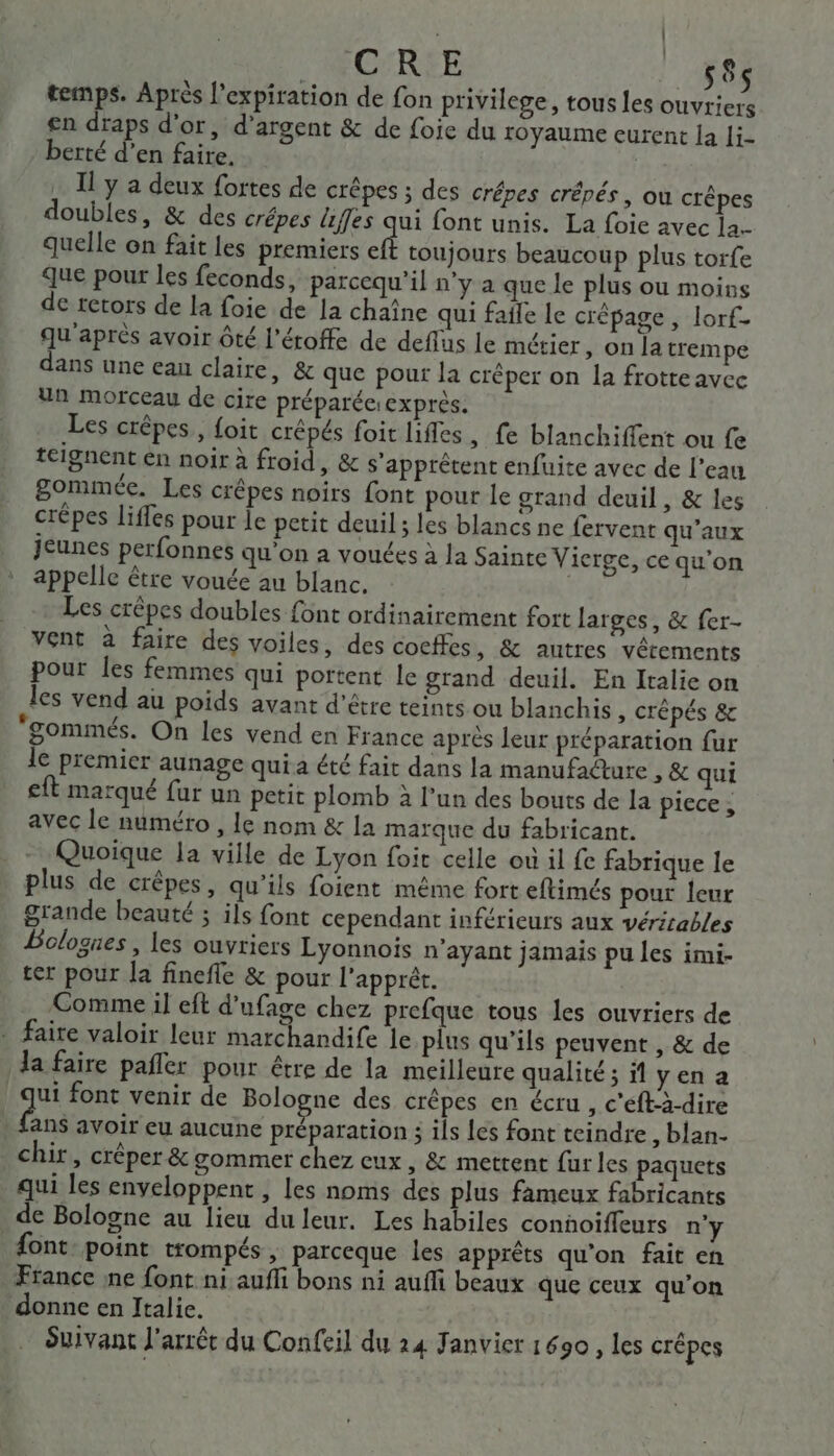 CRE 58 temps. Après l'expiration de fon privilege, tous les ouvriers en draps d'or, d'argent &amp; de foie du toyaume eurent la li- berté d'en faire. | Il y a deux fortes de crêpes ; des crépes crépés , où crêpes doubles, &amp; des crêpes liffes qui font unis. La foie avec la quelle on fait les premiers eft toujours beaucoup plus torfe que pour les feconds, parcequ'’il n'y a que le plus ou moins de retors de la foie de la chaîne qui fafle le crépage , lorf- qu'après avoir ôté l’éroffe de deflus le métier, on [a trempe dans une ean claire, &amp; que pour la créper on la frotreavec un morceau de cire préparéesexprès. Les crêpes, {oit crépés foit lifles, fe blanchiffent ou fe teignent en noir à froid, &amp; s'apprêtent enfuite avec de l’eau gommée. Les crêpes noirs font pour le grand deuil, &amp; les crépes liffes pour le petit deuil; les blancs ne fervent qu'aux Jeunes perfonnes qu'on a vouées à Ja Sainte Vierge, ce qu'on appelle être vouée au blanc. | Les crêpes doubles font ordinairement fort larges, &amp; fer- vent à faire des voiles, des cocffes , &amp; autres vêtements pour les femmes qui portent le grand deuil. En Italie on les vend au poids avant d'être teints ou blanchis , Crêpés &amp; ‘gommés. On les vend en France aprés leur préparation fur le premier aunage qui a été fait dans la manufacture &gt; &amp; qui eft marqué fur un petit plomb à l’un des bouts de la piece ; avec le numéro , le nom &amp; la marque du fabricant. - Quoique la ville de Lyon foir celle où il fe fabrique le plus de crêpes, qu’ils foient même fort eftimés pour leur grande beauté ; ils font cependant inférieurs aux véritables Bolognes , les ouvriers Lyonnois n'ayant jamais pu les imi- ter pour la finefle &amp; pour l'apprér. Comme il eft d’ufage chez prefque tous les ouvriers de - faire valoir leur marchandife le plus qu'ils peuvent , &amp; de da faire pañler pour être de la meilleure qualité; il yen a ui font venir de Bologne des crêpes en écru , c'éft-à-dire dns avoir eu aucune préparation ; ils les font teindre , blan- chir, crêper &amp; gommer chez eux , &amp; mettent fur les paquets qui les enveloppent , les noms des plus fameux fabricants de Bologne au lieu du leur. Les habiles conñoiffeurs n'y {ont point trompés , parceque les apprèts qu’on fait en France ne font ni aufli bons ni auffi beaux que ceux qu’on donne en Italie. Suivant l'arrêt du Confeil du 24 Janvier 1690, les crêpes