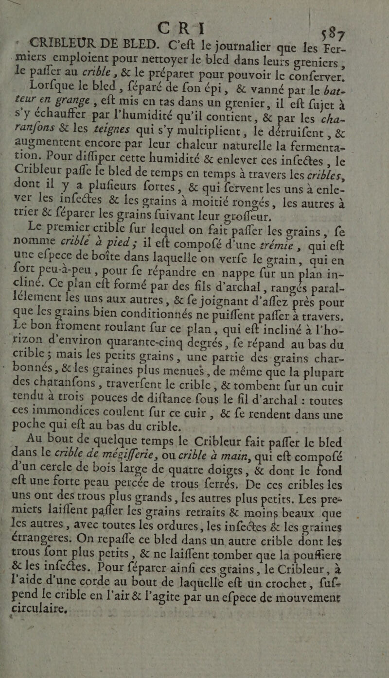 | ‘ CRIBLEUR DE BLED. C'eft le journalier que Îes Fer- #iers emploient pour nettoyer le bled dans leurs greniers , le païfer au crible , &amp; le préparer pour pouvoir le conferver. Lorfque le bled , féparé de fon épi, &amp; vanné par le bat- teur en grange, eÎt mis en tas dans un grenier, il eft fujet à s’y échauffer par l'humidité qu’il contient, &amp; par les cha- ranfons &amp; les ceignes qui s’y multiplient, le détruifent b:êc augmentent encore par leur chaleur naturelle la fermenta- tion. Pour diffiper cette humidité &amp; enlever ces infeétes , le Cribleur paffe fe bled de temps en temps à travers les cribles, dont il y a plufieurs fortes, &amp; qui fervent les uns à enle- ver les infe@es &amp; les grains à moitié rongés, les autres à trier &amp; féparer les grains fuivant leur groffeur. Le premier crible fur lequel on fait pañler les grains, fe nomme crible à pied ; il eft compofé d’une zrémie , qui eft une efpece de boîte dans laquelle on verfe le grain, quien fort peu-à-peu , pour fe répandre en nappe fur un plan in- cliné. Ce plan eft formé par des fils d’archal, rangés paral- lélement les uns aux autres, &amp; fe joignant d’aflez près pour que les grains bien conditionnés ne puiflent pañler à travers, Le bon froment roulant fur ce plan, qui eft incliné à l’ho- xizon d'environ quarante-cinq degrés, fe répand au bas du crible ; mais les petits grains, une partie des grains char- : bonnés, &amp;les graines plus menues, de même que la plupart des charanfons, traverfent le crible , &amp; tombent fur un cuir tendu à trois pouces de diftance fous le fil d’archal : toutes ces immondices coulent fur ce cuir, &amp; fe rendent dans une poche qui eft au bas du crible. | Au bout de quelque temps le Cribleur fait paffer le bled dans le crible de mésifferie, ou crible à main, qui eft compofé d’un cercle de bois large de quatre doigts, &amp; dont le fond eft une forte peau percée de trous ferrés, De ces cribles les uns ont des trous plus grands, les autres plus petits. Les pre: miers laiflent pafler les grains retraits &amp; moins beaux que - les autres, avec toutes les ordures, les infectes &amp; les graines étrangeres. On repafle ce bled dans un autre crible dont les trous font plus petits, &amp; ne laiflent tomber que la pouflere &amp; les infeétes. Pour féparer ainfi ces gtains, le Cribleur, à l’aide d’une corde au bout de laquelle eft un crochet, fuf. pend le crible en l'air &amp; l’agite par un efpece de mouvement circulaire, ne} L