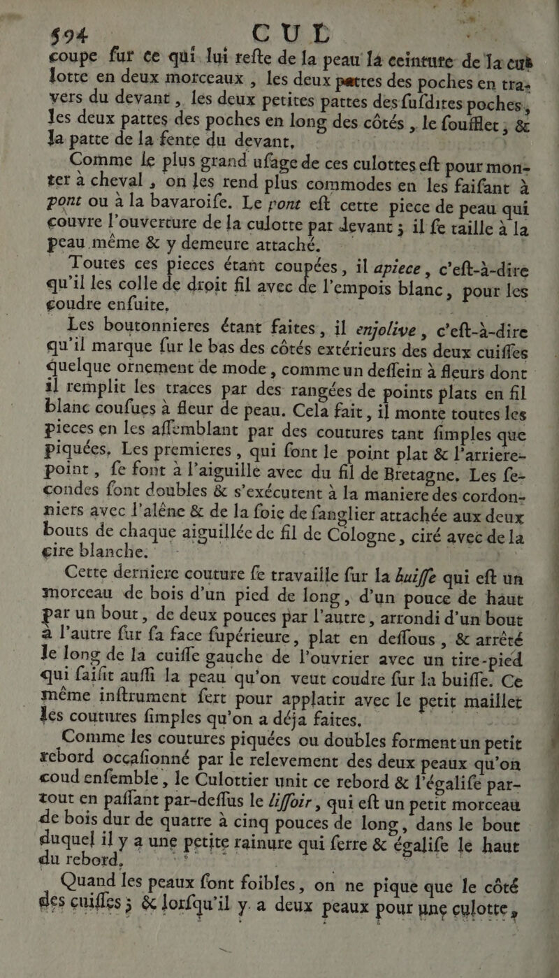 494 Re G-0 D bind. coupe fur ce qui. lui refte de la peau 14 ecinture: de Ta euë lotte en deux morceaux , Les deux pates des poches en tra: vers du devant , les deux petites pattes desfufdires poches, les deux pattes des poches en long des côtés , le foufflet ; &amp; Ja patte de la fente du devant, | 9 1 Comme Le plus grand ufage de ces culottes eft pour mon: ter à cheval , on les rend plus commodes en les faifant à pont ou à la bavaroïife. Le ronr eft cette piece de peau qui couvre l'ouverture de la culotte par devant ; il fe taille à la peau même &amp; y demeure attaché. | Toutes ces pieces étant coupées, il apiece, c’eft-à-dive qu'il les colle de droit fil avec É l'empois blanc, pour les goudre enfuite, RS _ Les boutonnieres étant faites, il emjolive , c'eft-à-dire qu'il marque fur le bas des côtés extéricurs des deux cuiffes quelque ornement de mode , comme un deffein à fleurs dont 1] remplit les traces par des rangées de points plats en fil blanc coufues à fleur de peau. Cela fair, il monte toutes les pieces en les affemblant par des coutures tant fimples que piquées, Les premieres , qui font le point plat &amp; l’arriere- point, fe font à l’aiguillé avec du fil de Bretagne, Les fe- condes font doubles &amp; s'exécutent à la maniere des cordon- niers avec l’alène &amp; de la foie de fanglier attachée aux deux bouts de chaque aiguillée de fil de Cologne, ciré avec dela cire blanche. Cette derniere couture fe travaille fur la Auife qui eft un morceau de bois d’un pied de long, d’un pouce de haut ar un bout, de deux pouces par l’autre , arrondi d’un bout à l'autre fur fa face fupérieure, plat en deffous , &amp; arrêté le long de la cuifle gauche de l'ouvrier avec un tire-pied qui faïlit auffi la peau qu'on veut coudre fur la buifle. Ce même inftrument fert pour applatir avec le petit maillet les coutures fimples qu’on a déja faites, Comme les coutures piquées ou doubles formentun petit xcbord occçafonné par Île relevement des deux peaux qu'on coud enfemble , le Culottier unit ce rebord &amp; l'égalife par- tout en paflant par-deflus le /ifoir , qui eft un petit morceau de bois dur de quatre à cinq pouces de long, dans le bout duquel il y a une petite rainure qui ferre &amp; égalife le haut du rebogd St NES” 4. ES es: Quand les peaux font foibles, on ne pique que le côté des cuiles ÿ &amp; lorfqu'il y a deux peaux pour une culotte, =