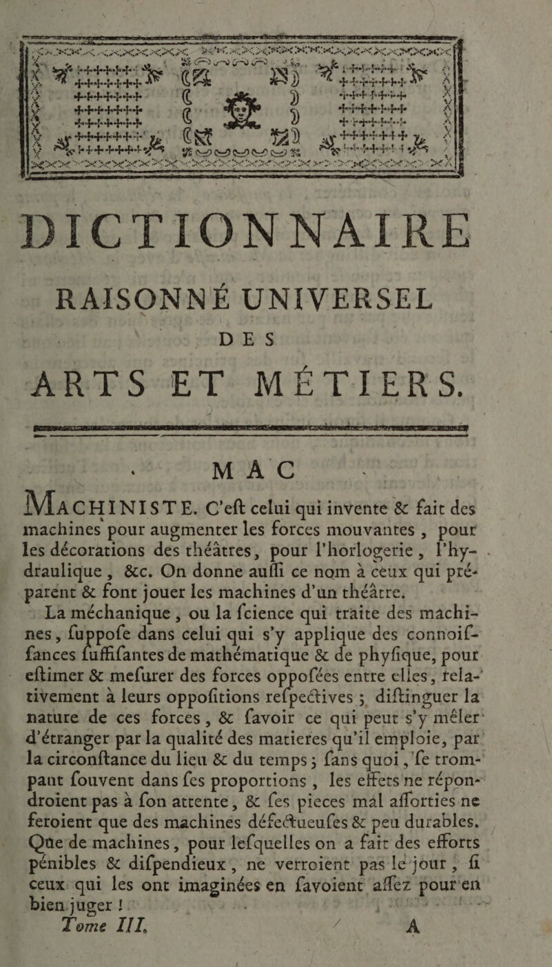 PAR Nr cmierénnmn ti :-u srnracietfhnsemmenrer =&gt; s - s s nee er sa de ee AP LUS CRD CEE ve “eau à # CPE se CRE ER 0 A 0 2 PCR LC 'ALNT ER NS AU ATX PR en er re qe n “4 . He Sage CZ TRS pe PEAASCEMES À À ppp path A HE FREE @ ‘ ) cp fi ë 4 Hhhdotete fe) ph *| | HER és Fr “t. dr trhtnt ä D on 22 2 00 DE DES PES : cpeppetpf fe “ ÿ SEE als: 24 tte HE 6 TR TR PE CR TE REP ER TR EE en De ee D DICTIONNAIRE RAISONNÉ UNIVERSEL DES ARTS ET MÉTIERS. k MAC | Mac INISTE. C'eft celui qui invente &amp; fait des machines pour augmenter les forces mouvantes , pour les décorations des théâtres, pour l'horlogerie, lhy- . draulique , &amp;c. On donne aufli ce nom à ceux qui pré- parent &amp; font jouer les machines d’un théâtre. La méchanique , ou la fcience qui traite des machi- nes, fuppofe dans celui qui s’y applique des connoif- fances Éffantes de mathématique &amp; de phyfique, pour eftimer &amp; mefurer des forces oppofées entre elles, tela- tivement à leurs oppoñitions reeives 3 diftinguer la nature de ces forces, &amp; favoir ce qui peut s’y mêler: d’étranger par la qualité des matieres qu’il emploie, par: la circonftance du lieu &amp; du temps; fans quoi , fe trom- paut fouvent dans fes proportions , les effets ne répon- droient pas à fon attente, &amp; fes pieces mal aflorties.ne feroient que des machines défeétueufes &amp; peu durables. Que de machines, pour lefquelles on a fait des efforts pénibles &amp; difpendieux, ne verroient pas le jour , fi ceux, qui les ont imaginées en favoient aflez pouren bien juger ! dati «eut Tome IIL f A
