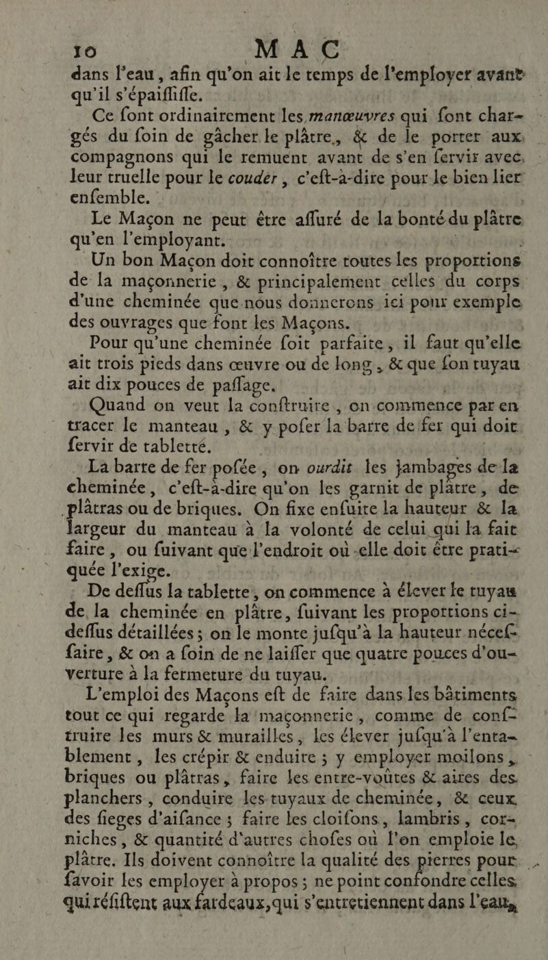 dans l'eau, afin qu’on ait le temps de l'employer avant qu'il s’épaiflifle. | Ce font ordinairement les manœuvres qui font char- gés du foin de gâcher le plâtre, &amp; de le porter aux. compagnons qui le remuent avant de s’en fervir avec, leur cruelle pour le couder , c'eft-a-dire pour Le bien lier enfemble. | Le Maçon ne peut être affuré de la bonté du plâtre qu'en l’employant. | Un bon Macon doit connoître toutes Les proportions de la maçonnerie , &amp; principalement celles du corps d'une cheminée que nous donnerens ici pour exemple des ouvrages que font Les Maçons. Pour qu'une cheminée foit parfaite, il faut qu’elle ait trois pieds dans œuvre ou de long , &amp; que fon tuyau ait dix pouces de paflage. | Quaud on veut la conftruire , on commence par en tracer le manteau , &amp; y pofer la barre de fer qui doit fervir de tabletté. | La barte de fer pofée , on ourdit les jambages de la cheminée, c’eft-à-dire qu'on les garnit de platre, de .plâtras ou de briques. On fixe enfuite la hauteur &amp; la largeur du manteau à la volonté de celui qui la fait faire, ou fuivant que l'endroit ou -elle doit être prati&lt; quée l'exige. | | De deflus la tablette, on commence à élever fe tuyat de, la cheminée en plâtre, fuivant les propottions ci- deflus détaillées ; on le monte jufqu’à la hauteur nécef- faire, &amp; on à foin de ne laiffer que quatre pouces d'ou verture à la fermeture du tuyau. L'emploi des Maçons eft de faire dans les bâtiments tout ce qui regarde la maçonnerie, comme de conf- truire les murs &amp; murailles, Les élever jufqu'à l’enta- blement, les crépir &amp; enduire ; y employer moilons briques ou plâtras, faire les entre-voûtes &amp; aires des. planchers, conduire les-tuyaux de cheminée, &amp; ceux des fieges d’aifance 3 faire les cloifons, lambris, cor- niches, &amp; quantité d'autres chofes où l'en emploie le, plâtre. Ils doivent connoître la qualité des pers pour. . favoir Les employer à propos; ne point confondre celles, quiréfiftent aux fardeaux,qui s’entretiennent dans l'eau,