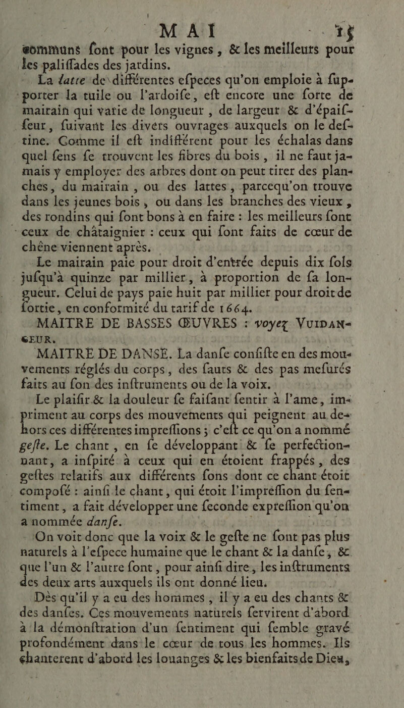 MAI 7 eommuns font pour les vignes , &amp; les meilleurs pour les paliffades des jardins. … La datre de\différentes efpeces qu'on emploie à fup- porter la tuile ou l’ardoife, eft encore une forte de mairain qui vatie de longueur , de largeut: &amp; d’épaif- eur, fuivant les divérs ouvrages auxquels on le def- tine. Gomme il eft indifférent pour les échalas dans quel fens fe trouvent les fibres du bois, il ne faut ja- mais y employer des arbres dont on peut tirer des plan- ches, du mairain , ou des lattes, parcequ’on trouve dans les jeunes bois, où dans les branches des vieux, des rondins qui font bons à en faire : les meilleurs font - ceux de châtaignier : ceux qui font faits de cœur de chène viennent après. Le mairain paie pour droit d’entrée depuis dix fols jufqu’à quinze par millier, à proportion de fa lon- gucur. Celui de pays paie huit par millier pour droitde fortie, en conformité du tarif de 1664. MAITRE DE BASSES ŒUVRES : voyez VuIDAN= GEUR. MAITRE DE DANSE. La danfe confifte en des mou- vements réglés du corps, des fauts &amp; des pas mefurés faits au fon des inftruments ou de la voix. | Le plaifir.&amp; la douleur fe faifant fentir à l'ame, im« priment au corps des mouvements qui peignent au de&lt; hors ces différentes impreflions ; c'e ce qu'on a nommé gefle. Le chant , en fe développant &amp; fe perfeétion- pant, a infpiré à ceux qui en étoient frappés, des geftes relatifs aux différents fons dont ce chant étoit . compofé : ainfi le chant, qui étoit l’impréflion du fen= timent, a fait développer une feconde expreflion qu'on a nommée danfe. si iso On voit donc que la voix &amp; le gefte ne font pas plus naturels à l'efpece humaine que le chant &amp; 1a danfe; &amp;c que l’un &amp; l’autre font , pour ainfi dire, les inftruments des deux arts auxquels ils ont donné lieu. ; Dès qu’il y a eu des hommes , il y a eu des chants &amp; des danfes. Ces mouvements naturels fervirent d'abord à la démonftration d’un fentiment qui femble gravé profondément dans le cœur de tous les hommes. Ils chanterent d'abord les louanges &amp; les bienfaitsde Dieu,