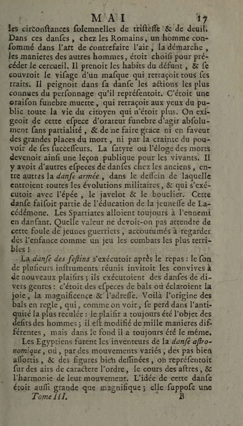 les cirtonftances folemnelles de trifteffe °&amp; de deuil, Dans ces danfes, chez les Romains, un'homme-con- fommé dans l'art de contrefaire l'air; 1a démarche, les manieres des autres hommes, étroit choifi pour pré- céder le cercueil. Il prenoit les habits du défunt , &amp; fe couvroit le vifage d’un mafque qui retraçoit tous fes traits. Il peignoit dans fa danfe les aétions les plus connues du perfonnage qu’il repréfentoit. C’étoit une oraifon funebre muette, qui retraçoit aux yeux du pu- blic toute la vie du citoyen qui n’étoit plus. On exi- geoit de cette efpece d’orateur funebre d’agir abfolu- ment fans partialité , &amp; de ne faire grace n1 en faveur des grandes places du mort , ni par la crainte du pou- voir de fes Peu. La fatyre ou l'éloge des morts devenoit ainfi une leçon publique pour les vivants. IL y avoit d’autres efpeces de danfes dre les anciens, en- tre autres la danfe armée , dans le deflein de laquelle entroient toutes les évolutions militaires, &amp; qui s'exé- cutoit avec l'épée , le javelot &amp; le bouclier. Cette danfe faifoit partie de l’éducation de la jeunefle de La- cédémone. Les Spartiates alloient toujours à l'ennemi en danfant. Quelle valeur ne devoit-on pas attendre de cette foule de jeunes guerriers, accoutumés à ‘regarder A , . D . dès l'enfance comme un jeu les combats les plus terri- bles hs» 25 ù | - La.danfe des feflins s'exécutoit après le repas : le fon de plufieurs inftruments réunis invitoit les convives à de nouveaux plaifirs ; ils exécutoient des danfes de di- vers genres : c'étoit des efpeces de bals où éclaroient [a joie, la magnificence &amp;' l’adreffe. Voilà l’origine des bals en regle, qui, comme on voit, fe perd dans l'anti- quité la plus reculée : leplaifir a toujours été l’objet des defirs des hommes ; il ft modifié de mille manieres dif férentes , mais dans le fond il a toujours été le même. Les Egyptiens furent les inventeurs de la dan/e aftro- nomique , où , par des mouvements variés , des pas bien aflortis, &amp; des figures bien deflinées , on repréfentoit fur des airs de caractere l’ordre, le cours des aftres, &amp; l'harmonie de leur mouvement. L'idée de cette danfe étoit aufñi grande que magnifique ; elle fuppofe une Tome 111, p: