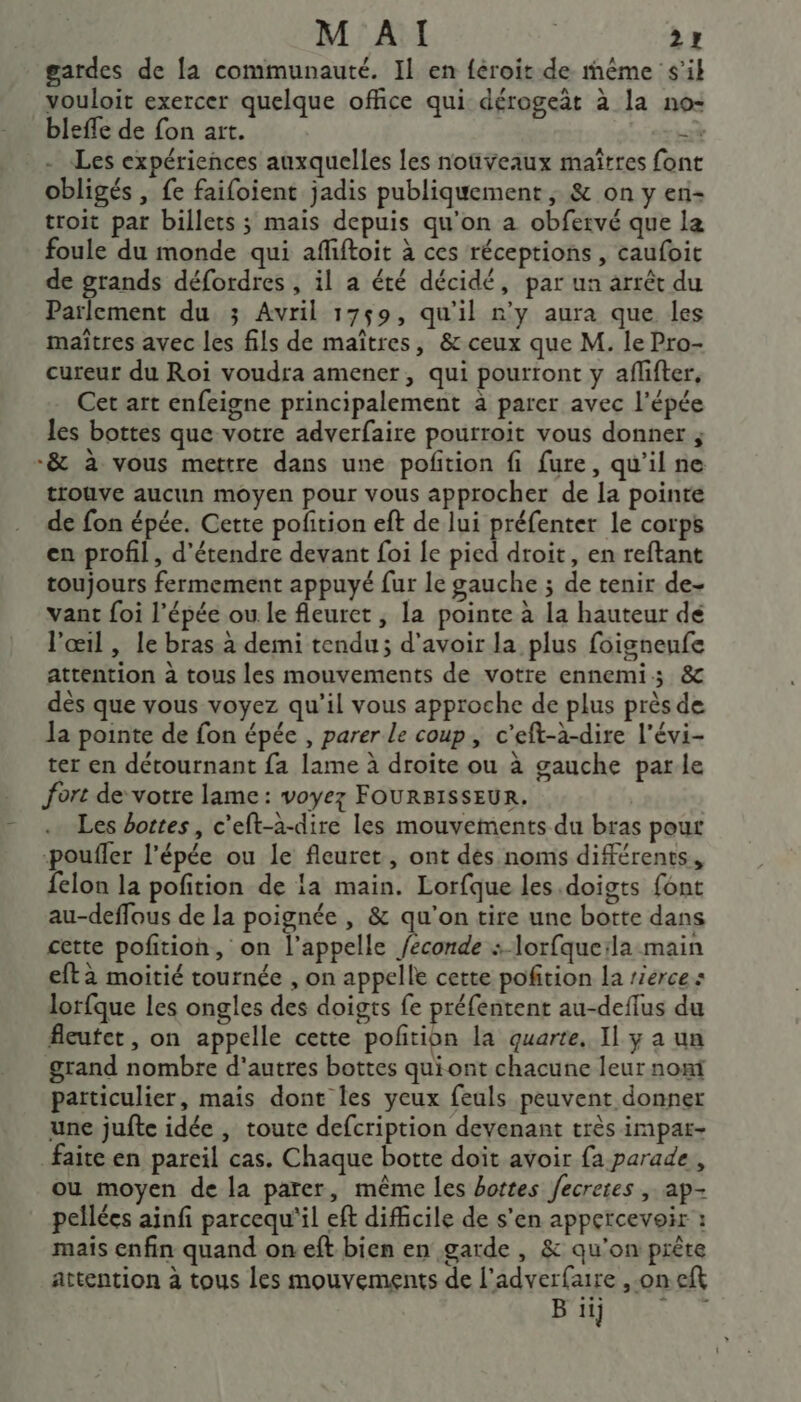 gardes de [a communauté. Il en féroit de même s'il vouloit exercer quelque office qui dérogeäât à la no- blefle de fon art. + - «Les expériences auxquelles les nouveaux maîtres font obligés , fe faifoient jadis publiquement ; &amp; on y en- troit par billets ; mais depuis qu'on a obfervé que la foule du monde qui afiftoit à ces réceptions , caufoit de grands défordres , il a été décidé, par ua arrêt du Parlement du ; Avril 1759, qu’il n’y aura que les maîtres avec les fils de maîtres, &amp; ceux que M. le Pro- cureur du Roi voudra amener, qui pourront y aflifter, Cet art enfeigne principalement à parer avec l'épée les bottes que votre adverfaire pourroit vous donner ; -&amp; à vous mettre dans une pofition fi fure, qu'il ne trouve aucun moyen pour vous approcher de la pointe de fon épée. Cette pofition eft de lui préfenter le corps en profil, d'étendre devant foi le pied droit, en reftant toujours fermement appuyé fur le gauche ; de tenir de- vant foi l'épée ou le fleuret ; la pointe à la hauteur de l'œil , le bras.à demi tendu; d'avoir la plus foisneufe attention à tous les mouvements de votre ennemi; &amp; dès que vous voyez qu’il vous approche de plus près de Ja pointe de fon épée , parer le coup, c’eft-à-dire l’évi- ter en détournant fa lame à droite ou à gauche parle fort de votre lame : voyez FOURBISSEUR. Les bottes, c'eft-a-dire les mouvements du bras pour ‘pouffer l'épée ou le fleuret, ont dés noms différents, felon la pofition de la main. Lorfque les.doigts font au-deffous de la poignée , &amp; qu'on tire une botte dans cette pofition, on l'appelle /econde : lorfqueila main eftàa moitié tournée , on appelle cette pofition la rierces lorfque les ongles des doigts fe préfentent au-deflus du fleutet, on appelle cette pofñrion la quarte, Il y a un grand nombre d'autres bottes quiont chacune leur non particulier, mais dont les yeux feuls peuvent donner une jufte idée , toute defcription devenant très impar- faite en pareil cas. Chaque botte doit avoir fa parade, ou moyen de la parer, même les bottes fecreres , ap- pellées ainfi parcequ'il eft difficile de s'en appercevoir : maïs enfin quand on eft bien en garde , &amp; qu'on prête attention à tous les mouvements de l’adverfaire ,-on eft B ii} 4