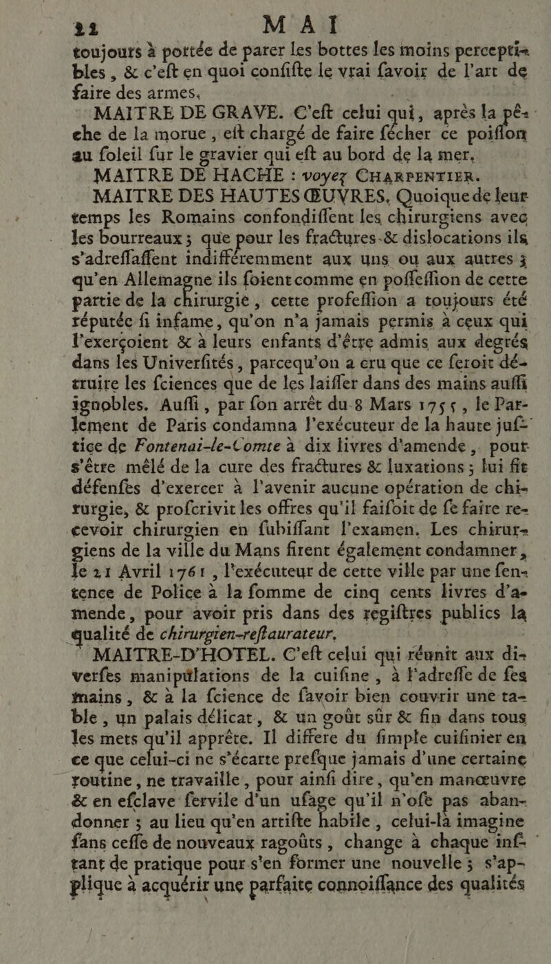 toujours à portée de parer les bottes les moins percepti+ bles , &amp; c’eft en quoi confifte Le vrai favoir de l’art de faire des armes. at MAITRE DE GRAVE. C'eft celui qui, après la pê« che de la morue , eft chargé de faire fécher ce Arr au foleil fur le gravier qui eft au bord de la mer, MAITRE DE HACHE : voyez CHARPENTIER. MAITRE DES HAUTES ŒUVRES. Quoique de leur temps les Romains confondiflent les chirurgiens avec les bourreaux ; que pour les fractures-&amp; dislocations ils s’adreffaffent indifféremment aux uns ou aux autres 3 qu'en fi ils foient comme en poffeffion de cette partie de la chirurgie, cette profeflion a toujours été réputée fi infame, qu'on n’a jamais permis à ceux qui l’exerçoient &amp; à leurs enfants d’être admis aux degrés dans les Univerfités, parcequ'on 2 eru que ce feroit dé truire les fciences que de les laiffer dans des mains auñfi ignobles. Auf, par fon arrêt du 8 Mars 175$, le Par- lement de Paris condamna l'exécuteur de la haute juf= tice de Fontenai-le-Comte à dix livres d'amende, pout s'être mêlé de la cure des fractures &amp; luxations ; lui ft défenfes d'exercer à l'avenir aucune opération de chi- rurgie, &amp; profcrivit les offres qu'il faifoit de fe faire re- cevoir chirurgien en fubiffant l'examen. Les chirur- giens de la ville du Mans firent également condamner, le 21 Avril 1761 , l'exécuteur de cette ville par une fen- tence de Police à la fomme de cinq cents livres d’a- mende, pour avoir pris dans des regiftres publics la qualité de chirurgren-reffaurateur, | MAITRE-D'HOTEL. C'eft celui qui réunit aux di- verfes manipulations de la cuifine , à F'adreffe de fes Mains , &amp; à la fcience de favoir bien couvrir une ta- ble , un palais délicat, &amp; un goût sûr &amp; fin dans tous les mets qu'il apprête. Il differe du fimple cuifinier en ce que celui-ci ne s’écarte prefque jamais d’une certaine routine , ne travaille, pour ainf dire, qu'en manœuvre ë&amp; en efclave fervile d’un ufage qu’il n’ofe pas aban- donner ; au lieu qu’en artifte Pabile , celui-là imagine fans ceffe de nouveaux ragoûts, change à chaque inf. tant de pratique pour s'en former une nouvelle; s'ap- plique à acquérir une parfaite connoiffance des qualités