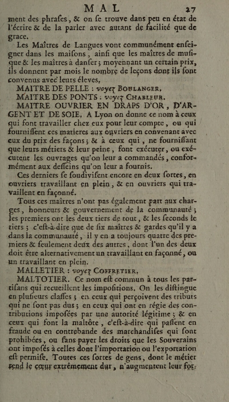 ment des phrafes, &amp; on fe trouve dans peu en état de l'écrire &amp; de la parler avec autant de facilité que de grace. | | Les Maîtres de Langues vont communément enfci- gner dans les maifons , ainfi que les maîtres de mufi- que &amp; les maîtres à danfer ; moyennant un certain prix, ils donnent par mois le nombre de leçons dont ils fonc convenus avec leurs éleves, É MAITRE DE PELLE : voyez BOWLANGER, MAITRE DES PONTS : voyez CHABLEUR. : : MAITRE OUVRIER EN DRAPS D'OR, D'’AR- GENT ET DE SOIE, A Lyon on donne ce nom à ceux qui font travailler chez eux pour leur compte, ou qui fourmiflent ces matieres aux ouvriers en convenant avec eux du prix des façons ; &amp; à ceux qui, ne fourniflant que leurs métiers &amp; leur peine, font exécuter, ou exé- cutent les ouvrages qu’on leur a commandés , confor- mément aux defleins qu’on leur a fournis. Ces derniers fe foudivifent encore en deux fortes, en ouvriers travaillant en plein, &amp; en ouvriers qui tra- vaillent en façonné. | Tous ces maîtres n’ont pas également part aux char- ges, honneurs &amp; gouvernement de la communauté ; les premiers ont les deux tiers de tout, &amp; les feconds le - tiers ; c’eft-à-dire que de fix maîtres &amp; gardes qu’il y a -dans là communauté , il y en a toujours quatre des pre- miers &amp; feulement deux des autres, dont l’un des deux doit être alternativement un travaillant en façonné, ou un travaillant en plein. | MALLETIER : voyez COFFRETIER, MALTOTIER. Ce nom eft commun à tous les par- tifans qui recueillent les impofitions, On les diftingue en plufieurs clafles ; en ceux qui perçoivent des tributs qui ne font pas dus ; en ceux qui ont en régie des con- tributions impofées par une autorité légitime ; &amp; en ceux qui font la maltôte , c'eft-à-dire qui paflent en fraude ou en contrebande des marchandifes qui font prohibées, ou fans payer Les droits que les Souverains ont impofés à celles dont l’importation ou l'exportation eft permife. Toutes ces fortes de gens, dont le métier end le cœur extrémement dur, n'augmentent leur for: