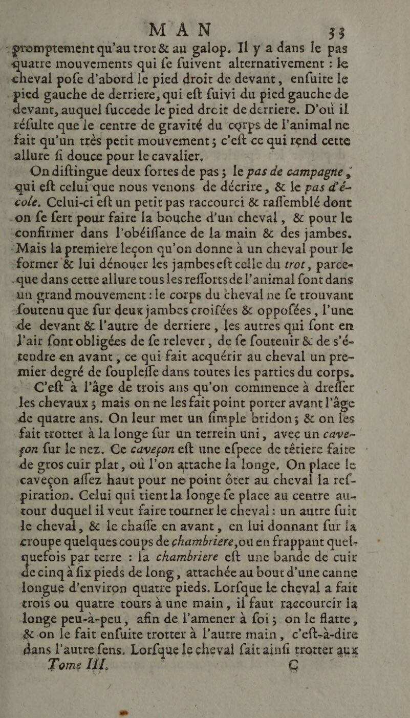 :promptement qu'au trot &amp; au galop. Il y a dans le pas mue mouvements qui fe fuivent alternativement : le cheval pofe d’abord le pied droit de devant, enfuite le pied gauche de derriere, qui eft fuivi du pied gauche de devant, auquel fuccede le pied drcit de derriere. D'ou il réfulte que le centre de gravité du corps de l'animal ne fait qu'un très petit mouvement ; c’eft ce qui rend cette alure fi douce pour le cavalier. Ondiftingue deux fortes de pas ; Île pas de campagne ; qui eft celuique nous venons de décrire, &amp; le pas d'é- cole. Celui-ci eft un petit pas raccourci &amp; rafflemblé dont -on fe fert pour faire {a bouche d’un cheval, &amp; pour le “confirmer dans l’obéiffance de La main &amp; des jambes. Mais la premiere leçon qu’on donne à un cheval pour le former &amp; lui dénouer Les jambeseft celle du rot, parce- -que dans cette allure ous les reffortsde l'animal font dans un grand mouvement : le corps du cheval ne fe trouvant foutenu que fur deux jambes croifées &amp; oppofées, l’une de devant &amp; l’autre de derriere , les autres qui font en J'air font obligées de fe relever , de fe foutenir &amp; de s’é- tendre en avant, ce qui fait acquérir au cheval un pre- mier degré de foupleife dans toutes les parties du corps. … C'eft à l’âge de trois ans qu'on commence à drefler les chevaux ; mais on ne les fait point porter avant l’âge de quatre ans. On leur met un féste bridon; &amp; on Îes fait trotter à La longe fur un terrein uni, avec un cave- gon fur le nez. Ce cavegon eft une efpece de têtiere faite de gros cuir plat, où l’on attache la longe, On place le caveçon aflez haut pour ne point ôter au cheval la ref- piration. Celui qui tient la longe fe place au centre au. tour duquel il veut faire tourner le cheval: un autre fuit le cheval, &amp; le chafle en avant, en lui donnant fur la croupe quelques coups de chambriere ,ou en frappant quel- uefois par terre : la chambriere eft une bande de cuir F2 cinq à fix pieds de Long , attachée au bout d’une canne longue d'environ quatre pieds. Lorfque Le cheval a fait trois ou quatre tours à une main, il faut raccourcir la longe peu-à-peu, afin de l’amener à foi; on le flatte, &amp; on Îe fait enfuite trotter à l’autre main, c’eft-à-dire dans l'autre fens. Lorfque le cheval fait ainfi trotter aux Tome IL. (e