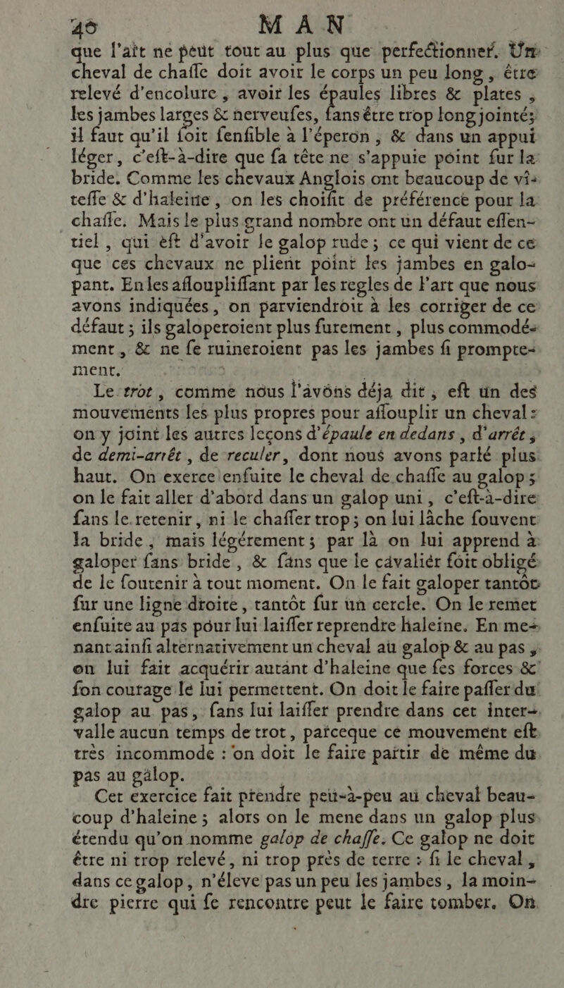 49 MAN que l'ait ne peut tout au plus que perfectionner. Un: cheval de chaffe doit avoit le corps un peu long , être relevé d’encolure , avoir les épaules libres &amp; plates , les jambes larges &amp; nerveufes, 4 être trop long jointé; il faut qu’il {oit fenfible à l’éperon , &amp; dans un appui léger, c’eft-à-dire que fa tête ne s'appuie point fur la bride. Comme les chevaux Anglois ont beaucoup de vi: teffe &amp; d'haleinie, on les choifit de préférence pour la chafle, Mais le plus grand nombre ont un défaut eflen- uiel, qui èft d’avoir le galop rude; ce qui vient de ce que ces chevaux ne plieñt point kes jambes en galo- pant. Enles afloupliffant par les regles de l’art que nous avons indiquées, on parviendroit à les corriger de ce défaut ; ils galoperoiïent plus furement, plus commodé: ment, &amp; ne fe ruinetoient pas les jambes fi prompte- ment, | | st KE £ | Le rrot, comme nous l'âvôns déja dit , eft ün des mouvements les plus propres pour affouplir un cheval: on y joint les autres leçons d'épaule en dedans , d'arrét ; de demi-arrét , de reculer, dont nou$ avons parké plus: haut. On exerce enfuite le cheval de chaffe au galop; on le fait aller d'abord dans un galop uni, c’eft-à-dire fans le.retenir , ni le chafler trop; on lui lâche fouvent la bride; mais légérements par là on lui apprend à: galoper fans bride, &amp; fäns que le cavaliér foic obligé de le foutenir à tout moment. On le fait galoper tantôt far une ligne droite, tantôt fur un cercle. On le remet enfuite au pas pour lui laïffer reprendre haleine. En me+ nantainl alternativement un cheval au galop &amp; au pas ; on lui fait acquérir autant d’haleine que fes forces &amp;' fon courage lé lui permettent. On doit le faire pañler du galop au pas, fans lui laiffer prendre dans cet inter valle aucun temps detrot, païceque ce mouvement eft très incommode : on doit le faire païtir de même du pas au gälop. | Cer exercice fait prendre peu-à-peu au cheval beau- coup d’haleine ; alors on le mene dans un galop plus étendu qu’on nomme galop de chaffe. Ce galop ne doit être ni trop relevé, ni trop près de terre : fi le cheval, dans ce galop, n’éleve pas un peu les jambes, la moin- dre pierre qui fe rencontre peut le faire tomber. On